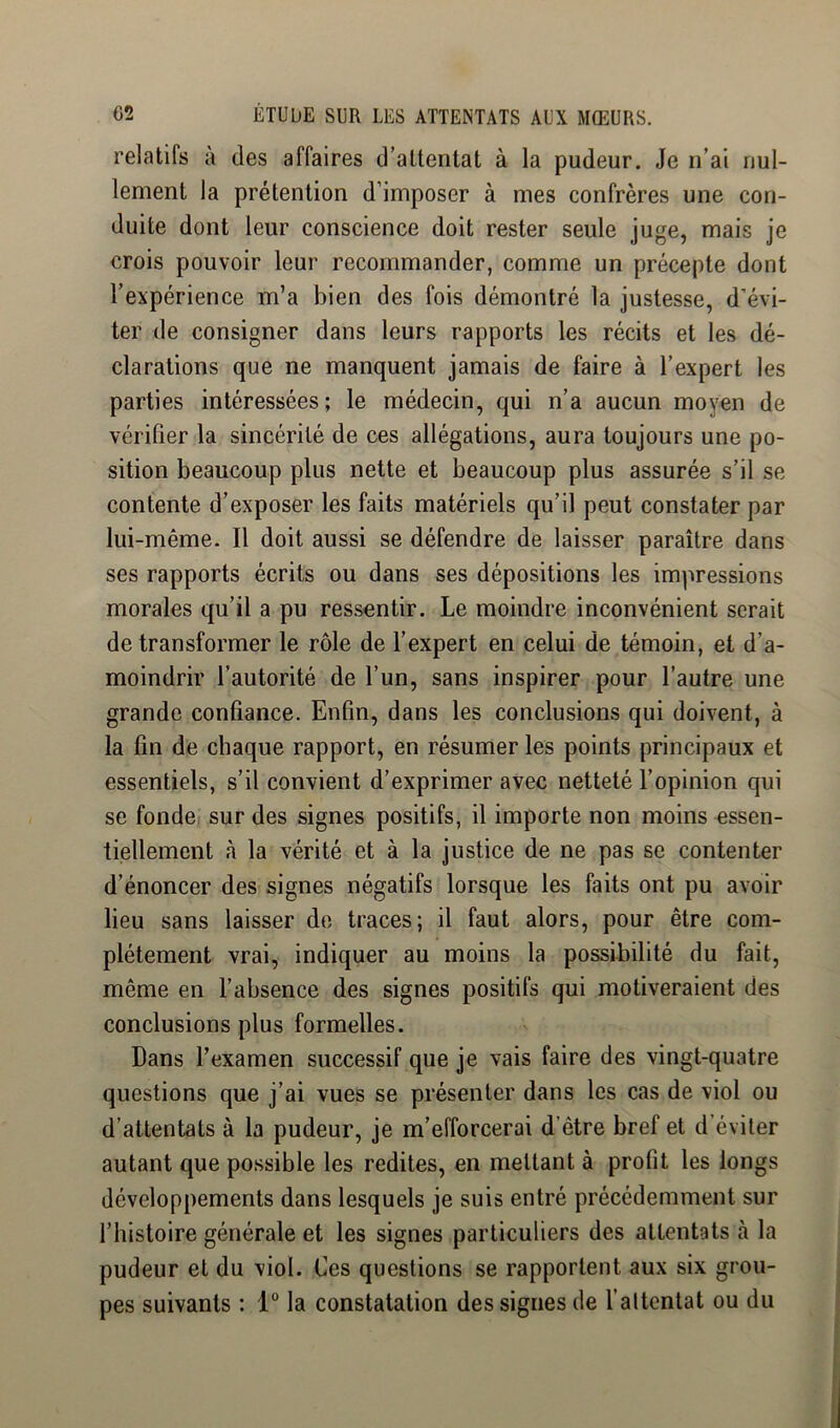 relatifs à des affaires d’attentat à la pudeur. Je n’ai nul- lement la prétention d’imposer à mes confrères une con- duite dont leur conscience doit rester seule juge, mais je crois pouvoir leur recommander, comme un précepte dont l’expérience m’a bien des fois démontré la justesse, d’évi- ter de consigner dans leurs rapports les récits et les dé- clarations que ne manquent jamais de faire à l’expert les parties intéressées; le médecin, qui n’a aucun moyen de vérifier la sincérité de ces allégations, aura toujours une po- sition beaucoup plus nette et beaucoup plus assurée s’il se contente d’exposer les faits matériels qu’il peut constater par lui-même. Il doit aussi se défendre de laisser paraître dans ses rapports écrits ou dans ses dépositions les impressions morales qu’il a pu ressentir. Le moindre inconvénient serait de transformer le rôle de l’expert en celui de témoin, et d’a- moindrir l’autorité de l’un, sans inspirer pour l’autre une grande confiance. Enfin, dans les conclusions qui doivent, à la fin de chaque rapport, en résumer les points principaux et essentiels, s’il convient d’exprimer avec netteté l’opinion qui se fonde sur des signes positifs, il importe non moins essen- tiellement à la vérité et à la justice de ne pas se contenter d’énoncer des signes négatifs lorsque les faits ont pu avoir lieu sans laisser do traces; il faut alors, pour être com- plètement vrai, indiquer au moins la possibilité du fait, même en l’absence des signes positifs qui motiveraient des conclusions plus formelles. Dans l’examen successif que je vais faire des vingt-quatre questions que j’ai vues se présenter dans les cas de viol ou d’attentats à la pudeur, je m’efforcerai d’être bref et d’éviter autant que possible les redites, en mettant à profit les longs développements dans lesquels je suis entré précédemment sur l’histoire générale et les signes particuliers des attentats à la pudeur et du viol. Ces questions se rapportent aux six grou- pes suivants : 1“ la constatation des signes de l’altentat ou du