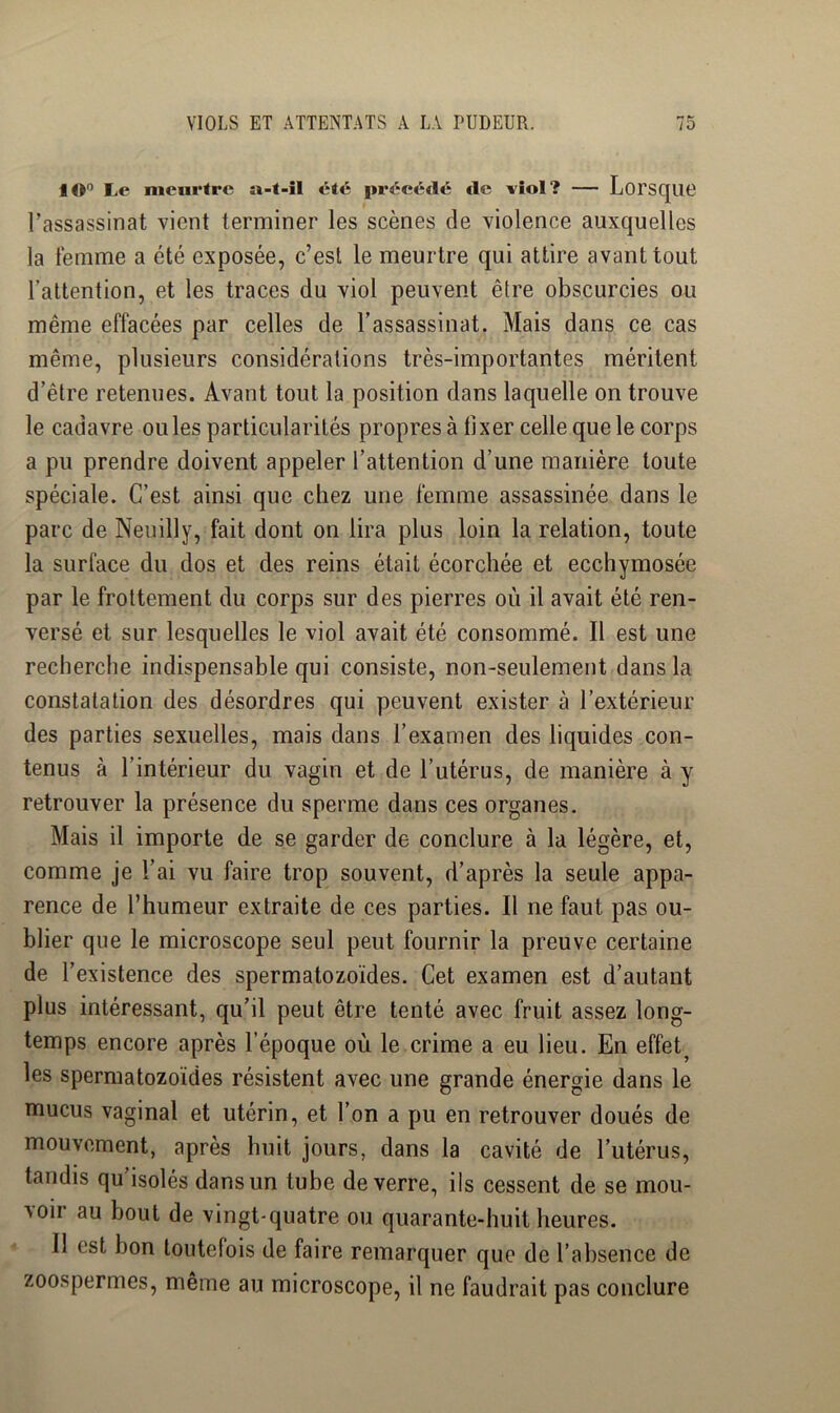 tO*’ Le meurtre a-t-il été précédé *le viol? — LorstJllD l’assassinat vient terminer les scènes de violence auxquelles la femme a été exposée, c’est le meurtre qui attire avant tout l’attention, et les traces du viol peuvent être obscurcies ou même effacées par celles de l’assassinat. Mais dans ce cas même, plusieurs considérations très-importantes méritent d’être retenues. Avant tout la position dans laquelle on trouve le cadavre ouïes particularités propres à fixer celle que le corps a pu prendre doivent appeler l’attention d’une manière toute spéciale. C’est ainsi que chez une femme assassinée dans le parc de Neuilly, fait dont on lira plus loin la relation, toute la surface du dos et des reins était écorchée et ecchymosée par le frottement du corps sur des pierres où il avait été ren- versé et sur lesquelles le viol avait été consommé. Il est une recherche indispensable qui consiste, non-seulement dans la constatation des désordres qui peuvent exister à l’extérieur des parties sexuelles, mais dans l’examen des liquides con- tenus à l’intérieur du vagin et de l’utérus, de manière à y retrouver la présence du sperme dans ces organes. Mais il importe de se garder de conclure à la légère, et, comme je l’ai vu faire trop souvent, d’après la seule appa- rence de l’humeur extraite de ces parties. Il ne faut pas ou- blier que le microscope seul peut fournir la preuve certaine de l’existence des spermatozoïdes. Cet examen est d’autant plus intéressant, qu’il peut être tenté avec fruit assez long- temps encore après l’époque où le crime a eu lieu. En effet^ les spermatozoïdes résistent avec une grande énergie dans le mucus vaginal et utérin, et l’on a pu en retrouver doués de mouvement, après huit jours, dans la cavité de l’utérus, tandis qu’isolés dans un tube de verre, ils cessent de se mou- voir au bout de vingt-quatre ou quarante-huit heures. Il est bon toutefois de faire remarquer que de l’absence de zoospermes, même au microscope, il ne faudrait pas conclure