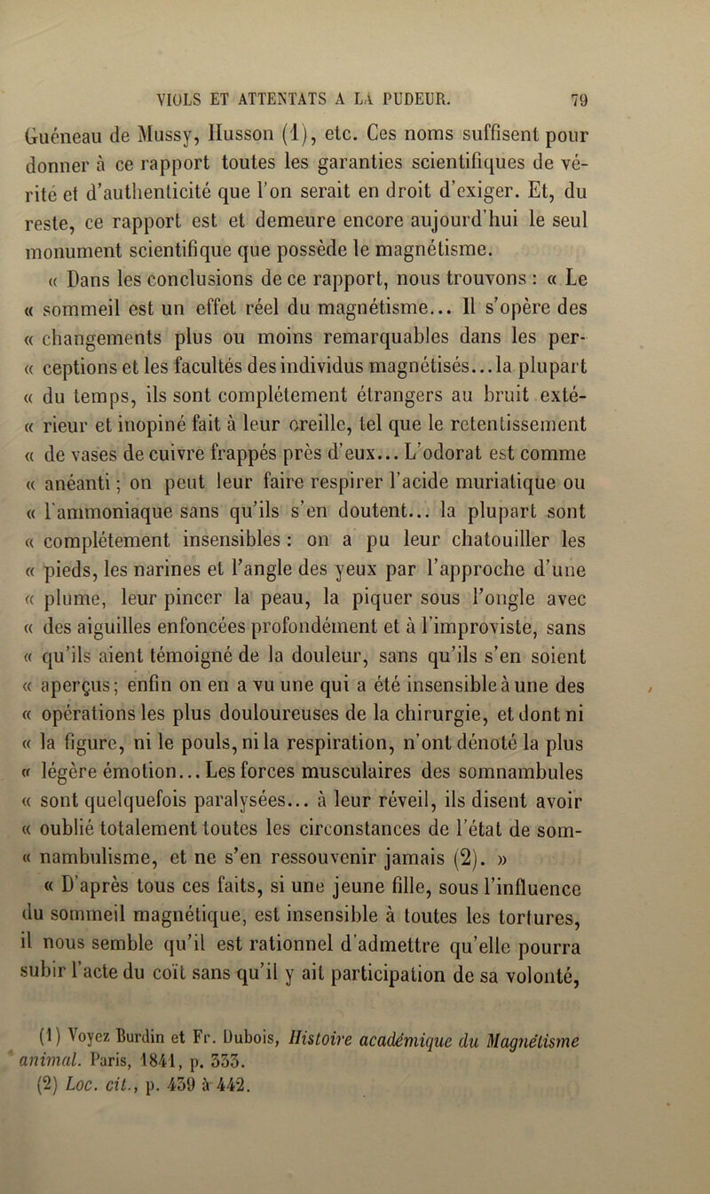 Guéneau de Mussy, llusson (1), etc. Ces noms suffisent pour donner à ce rapport toutes les garanties scientifiques de vé- rité et d’authenticité que l’on serait en droit d’exiger. Et, du reste, ce rapport est et demeure encore aujourd’hui le seul monument scientifique que possède le magnétisme. (( Dans les conclusions de ce rapport, nous trouvons : « Le « sommeil est un effet réel du magnétisme... 11 s’opère des « changements plus ou moins remarquables dans les per- « ceptions et les facultés des individus magnétisés... la plupart « du temps, ils sont complètement étrangers au bruit exté- {( rieur et inopiné fait à leur oreille, tel que le retentissement « de vases de cuivre frappés près d’eux... L’odorat est comme « anéanti ; on peut leur faire respirer l’acide muriatique ou « l'ammoniaque sans qu’ils s’en doutent... la plupart sont « complètement insensibles : on a pu leur chatouiller les « pieds, les narines et Tangle des yeux par l’approche d’une « plume, leur pincer la peau, la piquer sous l’ongle avec « des aiguilles enfoncées profondément et à l’improviste, sans « qu’ils aient témoigné de la douleur, sans qu’ils s’en soient « aperçus; enfin on en a vu une qui a été insensible à une des « opérations les plus douloureuses de la chirurgie, et dont ni « la figure, ni le pouls, ni la respiration, n’ont dénoté la plus Cf légère émotion... Les forces musculaires des somnambules (( sont quelquefois paralysées... à leur réveil, ils disent avoir « oublié totalement toutes les circonstances de l’état de som- « nambulisrne, et ne s’en ressouvenir jamais (2). » « D’après tous ces faits, si une jeune fille, sous l’influence du sommeil magnétique, est insensible à toutes les tortures, il nous semble qu’il est rationnel d’admettre qu’elle pourra subir l’acte du coït sans qu’il y ait participation de sa volonté, (1) Voyez Burdin et Fr. üubois, Histoire académique du Magnétisme ' animal. Paris, 1841, p. 353. (2) Loc. cit., p. 439 à 442.