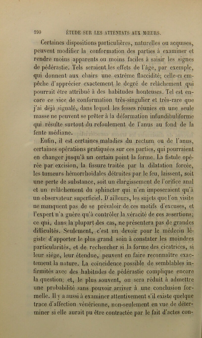 Certaines dispositions particulières, naturelles ou acquises, peuvent modifier la conformation des parties à examiner et rendre moins apparents ou moins faciles à saisir les signes de pédérastie. Tels seraient les effets de l’âge, par exemple, qui donnent aux chairs une extrême flaccidité; celle-ci em- pêche d’apprécier exactement le degré de relâchement qui pourrait être attribué à des habitudes honteuses. Tel est en- core ce vice de conformation très-singulier et très-rare que j’ai déjà signalé, dans lequel les fesses réunies en une seule masse ne peuvent se prêter à la déformation infundibuliforme qui résulte surtout du refoulement de l’anus au fond de la fente médiane. Enfin, il est certaines maladies du rectum ou de l’anus, certaines opérations pratiquées sur ces parties, qui pourraient en changer jusqu’à un certain point la forme. La fistule opé- rée par excision, la fissure traitée par la dilatation forcée, les tumeurs hémorrhoïdales détruites par le feu, laissent, soit une perte de substance, soit un élargissement de l’orifice anal et un relâchement du sphincter qui n’en imposeraient qu’à un observateur superficiel. D'ailleurs, les sujets que l’on visite ne manquent pas de se prévaloir de ces motifs d’excuses, et l’expert n’a guère qu’à contrôler la véracité de ces assertions; ce qui, dans la plupart des cas, ne présentera pas de grandes difficultés. Seulement, c’est un devoir pour le médecin lé- giste d’apporter le plus grand soin à constater les moindres particularités, et de rechercher si la forme des cicatrices, si leur siège, leur étendue, peuvent en faire reconnaître exac- tement la nature. La coïncidence possible de semblables in- firmités avec des habitudes de pédérastie complique encore la question; et, le plus souvent, on sera réduit à admettre une probabilité sans pouvoir arriver à une conclusion for- melle. Il y a aussi à examiner attentivement s’il existe quelque trace d’affection vénérienne, non-seulement en vue de déter- miner si elle aurait pu être contractée par le fait d’actes con-