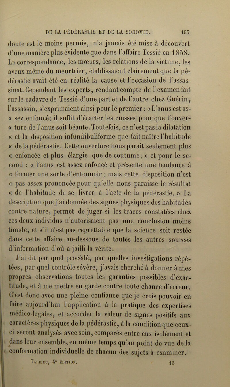 doute est le moins permis, n’a jamais été mise à découvert d’une manière plus évidente que dans l’affaire Tessié en 1858. La correspondance, les mœurs, les relations de la victime, les aveux même du meurtrier, établissaient clairement que la pé- dérastie avait été en réalité la cause et l’occasion de l’assas- sinat. Cependant les experts, rendant compte de l’examen fait sur le cadavre de Tessié d’une part et de l’autre chez Guérin, l’assassin, s’exprimaient ainsi pour le premier : « L’anus est as- « sez enfoncé; il suffit d’écarter les cuisses pour que l’ouver- « ture de l’anus soit béante. Toutefois, ce n'est pas la dilatation « et la disposition infundibuliforme que fait naître l’habitude « de la pédérastie. Cette ouverture nous paraît seulement plus « enfoncée et plus élargie que de coutume; » et pour le se- cond : « Tanus est assez enfoncé et présente une tendance à « former une sorte d’entonnoir; mais cette disposition n’est « pas assez prononcée pour qu’elle nous paraisse le résultat « de l’habitude de se livrer à l’acte de la pédérastie. » La description que j'ai donnée des signes physiques des habitudes contre nature, permet de juger si les traces constatées chez ces deux individus n’autorisaient pas une conclusion moins timide, et s’il n’est pas regrettable que la science soit restée dans cette affaire au-dessous de toutes les autres sources d’information d’où a jailli la vérité. J’ai dit par quel procédé, par quelles investigations répé- tées, par quel contrôle sévère, j’avais cherché à donner à mes propres observations toutes les garanties possibles d’exac- titude, et à me mettre en garde contre toute chance d’erreur. C’est donc avec une pleine confiance que je crois pouvoir en faire aujourd’hui l’application à la pratique des expertises médico-légales, et accorder la valeur de signes positifs aux caractères physiques de la pédérastie, à la condition que ceux- ci seront analysés avec soin, comparés entre eux isolément et dans leur ensemble,en même temps qu’au point de vue delà conformation individuelle de chacun des sujets à examiner. TaKüIEÜ, 4 ÉDITION. ]3