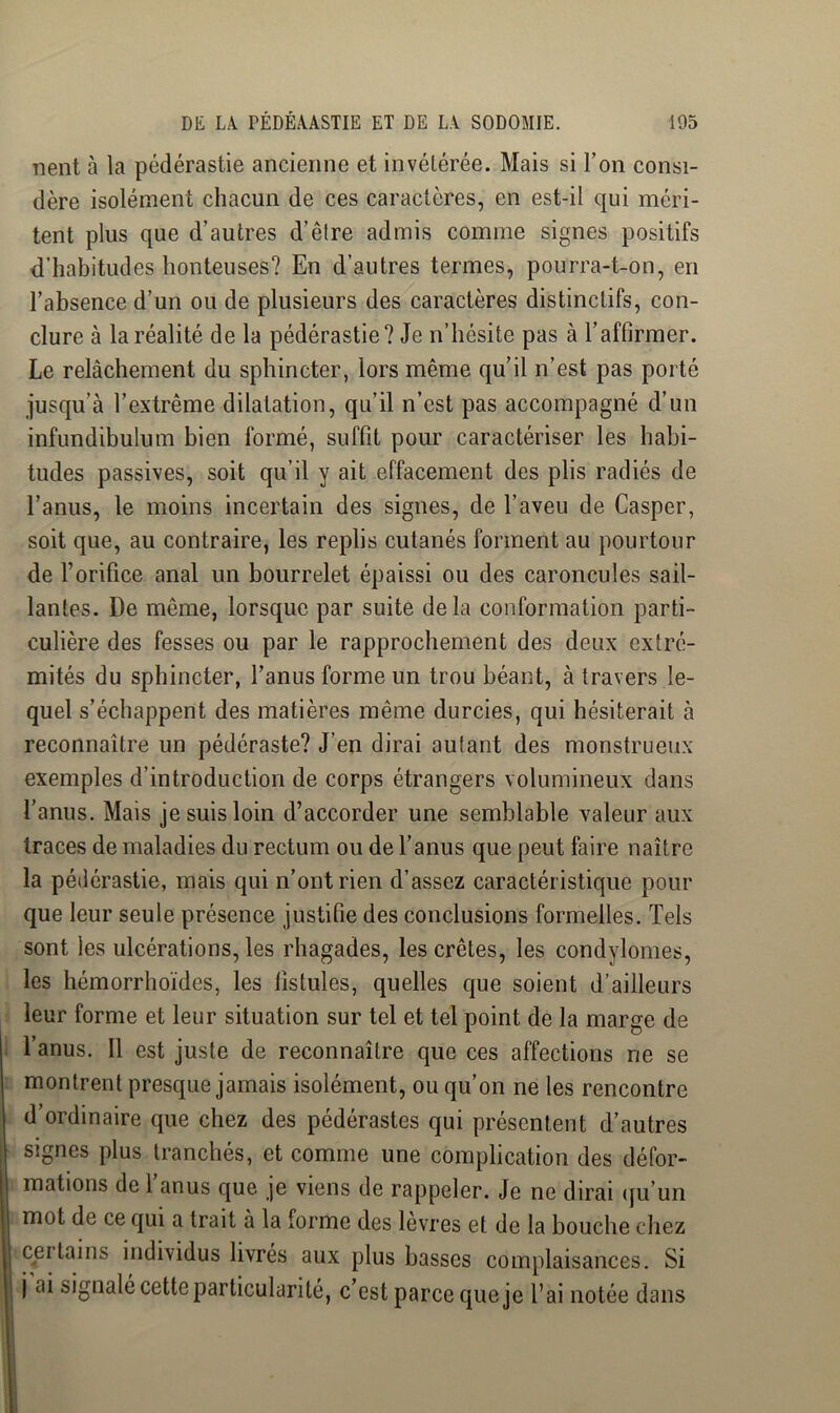 Tient à la pédérastie ancienne et invétérée. Mais si l’on consi- dère isolément chacun de ces caractères, en est-il qui méri- tent plus que d’autres d’êlre admis comme signes positifs d’habitudes honteuses? En d’autres termes, pourra-t-on, en l’absence d’un ou de plusieurs des caractères distinctifs, con- clure à la réalité de la pédérastie? Je n’hésite pas à l’affirmer. Le relâchement du sphincter, lors même qu’il n’est pas porté jusqu’à l’extrême dilatation, qu’il n’est pas accompagné d’un infundibulum bien formé, suffit pour caractériser les habi- tudes passives, soit qu’il y ait effacement des plis radiés de l’anus, le moins incertain des signes, de l’aveu de Casper, soit que, au contraire, les replis cutanés forment au pourtour de l’orifice anal un bourrelet épaissi ou des caroncules sail- lantes. De même, lorsque par suite delà conformation parti- culière des fesses ou par le rapprochement des deux extré- mités du sphincter, l’anus forme un trou béant, à travers le- quel s’échappent des matières même durcies, qui hésiterait à reconnaître un pédéraste? J’en dirai autant des monstrueux exemples d’introduction de corps étrangers volumineux dans l’anus. Mais je suis loin d’accorder une semblable valeur aux traces de maladies du rectum ou de l’anus que peut faire naître la pédérastie, mais qui n’ont rien d’assez caractéristique pour que leur seule présence justifie des conclusions formelles. Tels sont les ulcérations, les rhagades, les crêtes, les condylomes, les hémorrhoïdes, les fistules, quelles que soient d’ailleurs leur forme et leur situation sur tel et tel point de la marge de l’anus. Il est juste de reconnaître que ces affections ne se montrent presque jamais isolément, ou qu’on ne les rencontre d’ordinaire que chez des pédérastes qui présentent d’autres signes plus tranchés, et comme une complication des défor- mations de l’anus que je viens de rappeler. Je ne dirai (fu’un mot de ce qui a trait à la forme des lèvres et de la bouche chez certains individus livrés aux plus basses complaisances. Si j ai signalé cette particularité, c’est parce que je l’ai notée dans