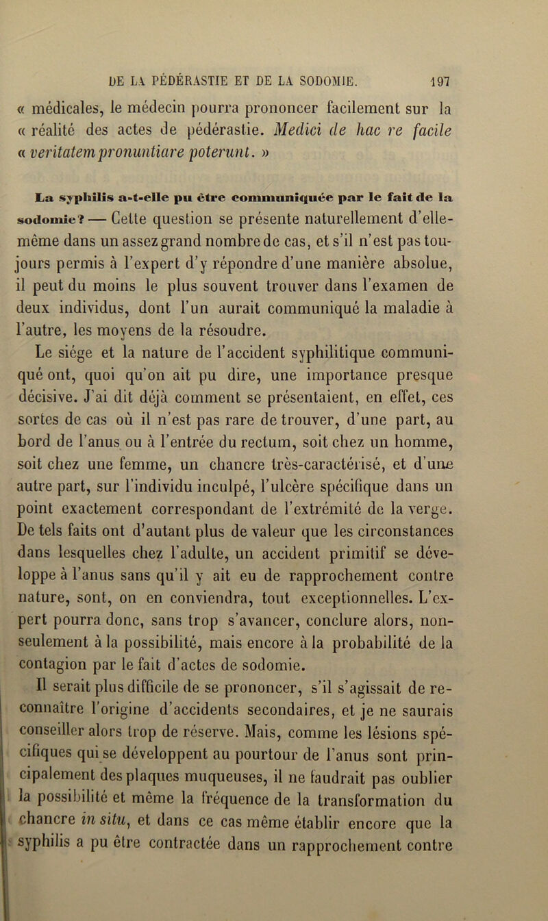 « médicales, le médecin pourra prononcer facilement sur la « réalité des actes de pédérastie. Medici de hac re facile a veritatempronuntiare poterunt. » La syphilis a-t-elle pu être comniuniquée par le fait de la sodomie? — Cette question se présente naturellement d’elle- même dans un assez grand nombre de cas, et s’il n’est pas tou- jours permis à l’expert d’y répondre d’une manière absolue, il peut du moins le plus souvent trouver dans l’examen de deux individus, dont l’un aurait communiqué la maladie à l’autre, les moyens de la résoudre. Le siège et la nature de l’accident syphilitique communi- qué ont, quoi qu’on ait pu dire, une importance presque décisive. J’ai dit déjà comment se présentaient, en effet, ces sortes de cas où il n’est pas rare de trouver, d’une part, au bord de l’anus ou à l’entrée du rectum, soit chez un homme, soit chez une femme, un chancre très-caractérisé, et d’une autre part, sur l’individu inculpé, l’ulcère spécifique dans un point exactement correspondant de l’extrémité de la verge. De tels faits ont d’autant plus de valeur que les circonstances dans lesquelles chez l’adulte, un accident primitif se déve- loppe à l’anus sans qu’il y ait eu de rapprochement contre nature, sont, on en conviendra, tout exceptionnelles. L’ex- pert pourra donc, sans trop s’avancer, conclure alors, non- seulement à la possibilité, mais encore à la probabilité de la contagion par le fait d’actes de sodomie. Il serait plus difficile de se prononcer, s’il s’agissait de re- connaître l’origine d’accidents secondaires, et je ne saurais conseiller alors trop de réserve. Mais, comme les lésions spé- cifiques qui se développent au pourtour de l’anus sont prin- cipalement des plaques muqueuses, il ne taudrait pas oublier la possibilité et même la Iréquence de la transformation du chancre iîi situ, et dans ce cas même établir encore que la syphilis a pu être contractée dans un rapprochement contre