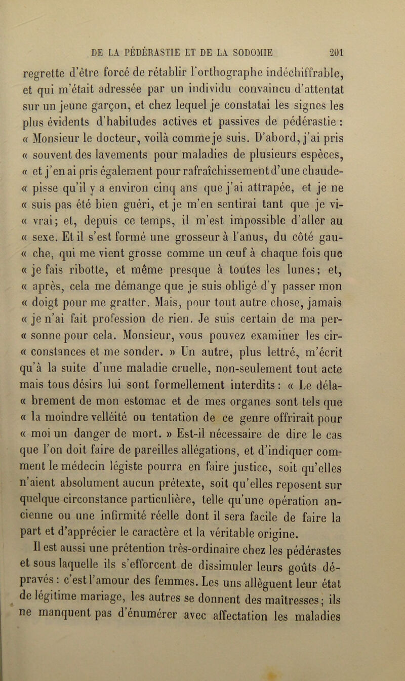 regrette d’être forcé de rétablir Fortliographe indéchiffrable, et qui m’était adressée par un individu convaincu d’attentat sur un jeune garçon, et chez lequel je constatai les signes les plus évidents d’habitudes actives et passives de pédérastie : « Monsieur le docteur, voilà comme je suis. D’abord, j’ai pris « souvent des lavements pour maladies de plusieurs espèces, U et j’en ai pris également pour rafraîchissement d’une chaude- « pisse qu’il y a environ cinq ans que j’ai attrapée, et je ne « suis pas été bien guéri, et je m’en sentirai tant que je vi- te vrai; et, depuis ce temps, il m’est impossible d’aller au « sexe. Et il s’est formé une grosseur à l’anus, du côté gau- « che, qui me vient grosse comme un œuf à chaque fois que « je fais ribotte, et même presque à toutes les lunes; et, « après, cela me démange que je suis obligé d’y passer mon « doigt pour me gratter. Mais, pour tout autre chose, jamais « je n’ai fait profession de rien. Je suis certain de ma per- « sonne pour cela. Monsieur, vous pouvez examiner les cir- « constances et me sonder. » Un autre, plus lettré, m’écrit qu’à la suite d’une maladie cruelle, non-seulement tout acte mais tous désirs lui sont formellement interdits : « Le déla- ce brement de mon estomac et de mes organes sont tels que « la moindre velléité ou tentation de ce genre offrirait pour « moi un danger de mort. » Est-il nécessaire de dire le cas que l’on doit faire de pareilles allégations, et d’indiquer com- ment le médecin légiste pourra en faire justice, soit qu’elles n’aient absolument aucun prétexte, soit qu’elles reposent sur quelque circonstance particulière, telle qu’une opération an- cienne ou une infirmité réelle dont il sera facile de faire la part et d’apprécier le caractère et la véritable origine. Il est aussi une prétention très-ordinaire chez les pédérastes et sous laquelle ils s’efforcent de dissimuler leurs goûts dé- pravés ; c’est l’amour des femmes. Les uns allèguent leur état de légitime mariage, les autres se donnent des maîtresses; ils ne manquent pas d énumérer avec affectation les maladies