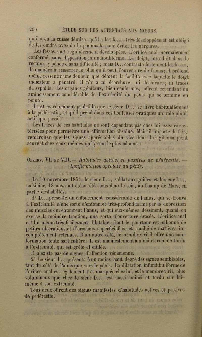 qu’il U eu la cuisse démise, qu’il a les fesses trcs-développées et est obligé de les oindre avec de la pommade pour éviter les gerçures. Les fesses sont régulièrement développées. L’orilice anal normalement conformé, sans disposition infundibuliforme. Le doigt, introduit dans le rectum, y pénètre sans difficulté ; mais D... contracte fortement les fesses, de manière à resserrer le plus qu’il peut l’ouverture de l’anus; il prétend même ressentir une douleur que dément la facilité avec laquelle le doigt indicateur a pénétré. Il n’y a ni écorchure, ni déchirure', ni traces de syphilis. Les organes génitaux, bien conformés, offrent cependant un amincissement considérable de l’extrémité du pénis qui se termine en pointe. Il est extrêmement probable que le sieur D... se Livre habituellement à la pédérastie, et qu’il prend dans ces honteuses pratiques un rôle plutôt actif que passif. Les traces de ces habitudes ne sont cependant pas chez lui assez carac- térisées pour permettre une affirmation absolue. Mais il importe de faire remarquer que les signes appréciables du vice dont il s’agit manquent souvent chez ceux mêmes qui y sont le plus adonnés. Observ. et VIII. — Habitudes actives et passives de pédérastie. — Conformation spéciale du pénis. Le 10 novembre 1854, le sieur D..., soldat aux guides, et le sieur L,.., cuisinier, 18 ans, ont été arrêtés tous deux le soir, au Champ de Mars, en partie déshabillés. 1° D... présente un enfoncement considérable de l’anus, qui se trouve à l’extrémité d’une sorte d’entonnoir très-profond formé par la dépression des muscles qui entourent l’anus, et qui eux-mêmes dessinent, quand on exerce la moindre traction, une sorte d’ouverture évasée. L’orifice anal est lui-même très-facilement dilatable. Tout le pourtour est sillonné de petites ulcérations et d’érosions superficielles, et souillé de matières in- complètement retenues. D’un autre côté, le membre viril offre une con- formation toute particulière. Il est manifestement aminci et comme tordu à l’extrémité, qui est grêle et effilée. Il n’existe pas de signes d’affection vénérienne. 2“ Le sieur L... présente à un moins haut degré des signes semblables, tant du côté de l’anus que vers le pénis. La dilatation infundibuliforme de l’orifice anal est également très-marquée chez lui, et le membre viril, plus volumineux que chez le sieur D..., est aussi aminci et tordu sur lui- même à son extrémité. Tous deux offrent des signes manifestes d’habitudes actives et passives de pédérastie.