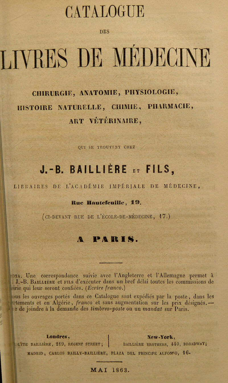 DES LIVRES DE MÉDECINE CHIRURGIE, ANATOMIE, PHYSIOLOGIE, HISTOIRE NATURELLE, CHIMIE, PHARMACIE, art vétérinaire. QVI SE TROUVF.NT CHEZ J.-B. BAILLIÈRE FILS, LIBti AIRES DE L’ACADÉMIE IMPÉRIALE DE MÉDECINE, Rue üautefeuillc, 19. (ci-devant rue de l’école-de-médecine, 17.) \ PillRlSS. OTA. Une correspondance suivie avec l’Angleterre et l’Allemagne permet <\ J.-B. Baillière et fils d’exécuter dans un bref délai toutes les commissions de irie qui leur seront confiées, [Écrire franco.) I lUS les ouvrages portés dans ce Catalogue sont expédiés par la poste, dans les : tements et en Algérie, franco et sans augmentation sur les prix désignés.— de joindre à la demande des timbres-poste ou un mandat sur Paris. * ' Londres, New-York, ij| ’LVtE BAILLIÈRE, 219, REGENT STREET; BAILLIERE BROTHERS, 440, BROADWAY; MADRID, CARLOS BAILLY-BAILLIÈRE, PLAZA DEL PRINCIPE ALFONTO, 16. MAI 1863.