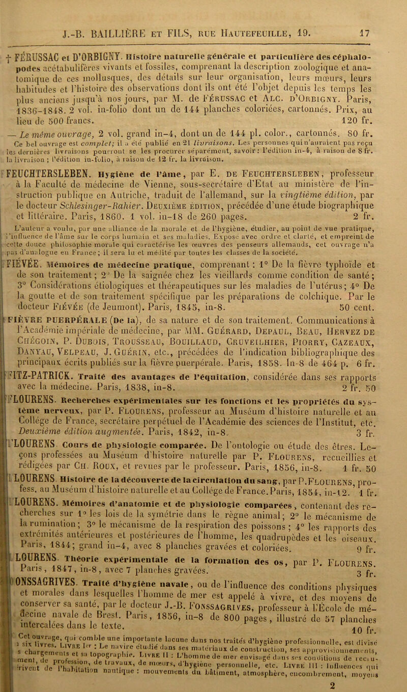 f FÉSUSSAC et D’ORBIGNY. Histoire naturelle générale et particulière des céphalo- podes acétabulifères vivants et fossiles, comprenant la description zoologiqne et ana- tomique de ces mollusques, des détails sur leur organisation, leurs mœurs, leurs habitudes et Thistoire des observations dont ils ont été l’objet depuis les temps les plus anciens jusqu’à nos jours, par M. de Férüssac et Alg. d’Orbigny. Paris, 1836-1848. 2 vol. in-folio dont un de 1-44 planches coloriées, cartonnés. Prix, au lieu de 500 francs. 120 fr. — Le même ouvrage, 2 vol. grand in-4, dont un de 144 pl. color., cartonnes. 80 fr. Ce bel ouvrage est complet; il a éle' publie' en 21 livraisons. Les personnes qui n’auraient pas reçu les «Jeruières livraisons pounout se les procurer se'parémeiit, savoir : Tédilion in-4, à raison de 8 fr. la livraison ; l’édition in-folio, à laison de 12 fr. la livraison. FEUCHTERSLEBEN. Hygiène de Pâme, par E. de Feuchtersleben, professeur à la Faculté de médecine de Vienne, sous-secrétaire d’Etat au ministère de l’in- struction publique en Autriche, traduit de l’allemand, sur la vingtième édition, par le docteur Schlesinger-Rallier. Deuxième édition, précédée d’une étude biographique et littéraire. Paris, 1860. 1 vol. in-18 de 260 pages. 2 fr. L’auteur a voulu, par une alliance de la morale et de l’hygièue, étudier, au point de vue pratique, l'influence de l’ânie sur le corps humain et ses maladies. Exposé avec ordre et clarté, et em|jreinl de cette douce philosophie morale qui caractérise les œuvres des penseurs allemands, cet ouvrage n’a pas d’analogue eu France; il sera lu et médité pur toutes les classes do la société. FIEVEE. Mémoires de médecine pratique, comprenant : 1° De la fièvre typhoïde et de son traitement; 2’ De ht saignée chez les vieillards comme condition de santé; 3° Considérations étiologiques et thérapeutiques sur les maladies de l’utérus; 4“ De la goutte et de son traitement spécifique par les préparations de colchique. Par le docteur Fiévee (de Jeumont). Paris, 1845, in-8. 50 cent. ■ FIÈVRE PUERPÉRALE (De la), de sa nature et de son traitement. Communications à l’Académie impériale de médecine, par MM. Güérard, Depaul, Beau, Hervez de 1 CiiÉGOiN, P. Dubois, Trousseau, Bouillaüd, Gruveilhier, Piorry, Cazeaüx, Danyau, Velpeau, J. Guérin, etc., précédées de l’indication bibliograjihique des principaux écrits publiés sur la fièvre puerpérale. Paris, 1858. ln-8 de 464 p. 6 fr. ’ITZ-PATRICK. Traité des avantages de l’éqnitation, considérée dans ses rapports avec la médecine. Paris, 1838, in-8. 2 fr. 50 i’LOURENS- Recherches expérimentales sur les fonctions et les propriétés du sys- tème nerveux, par P. Flourens, professeur au Muséum d’histoire naturelle et an Collège de France, secrétaire perpétuel de l’Académie des sciences de l’Institut, etc. Deuxième édition augmentée. Paris, 1842, in-8. 3 fr, 1 LOURENS Cours de physiologie comparée. De l’ontologie ou étude des êtres. Le- çons professées au Muséum d’histoire naturelle par P. Flourens, x’ccueillies et rédigées par Ch. Roux, et revues par le professeur. Paris, 1856, in-8. 1 fr. 50 LOURENS Histoire de ladécouverte de la circulation dusang, par P.FlOüRENS, pro- fess. au Muséum d’histoire naturelle et au Collège de France. Paris, 1854, in-l2.^ 1 fr. LOURENS. Mémoires d’anatomie et de physiologie comparées, contenant des re- cherches sur 1» les lois de la symétrie dans le règne animal; 2“ le mécanisme de la rumination; 3® le mécanisme de la respiration des poissons ; 4° les rapports des extrémités antérieures et postérieures de l’homme, les quadrupèdes et les oiseaux Pans, 1844; grand in-4, avec 8 planches gravées et coloriées. 9 fr’ LOURENS. 3 fr, LOURENS. Théorie expérimentale de la formation des os, par P. F Pans, 1847, in-8, avec 7 planches gravées. 'ONSSAGRIVES. Traité d’hygiène navale, ou de l’influence des conditions physiques et morales dans lesque les 1 homme de mer est appelé à vivre, et des nlovens de conserver sa santé parle docteur J.-B. Fonssagri ves, professeur à L’École de mé- decine navale de Brest. Pans, 1856, in-8 de 800 pages, illustré de 57 planches intercalées dans le texte. r d » ^ .n r 10 Ir. 1 six°nvref“l d’hygiène professionnelle, est divisé S charpom*. i • îuiMi c clU'Jie düus SCS miilcriaux de consti ucUon, ses approvisiounenjcnls i Ln. fe nr! f  •• L’homnœde mer envisagé dm.’s s,-s cVnüilions de . ec, u- i Tivent personnelle, etc. Livre III: Influences qui halnlalion nautique : niouvemenls du batiment, atmosphère, encombrement, moyens