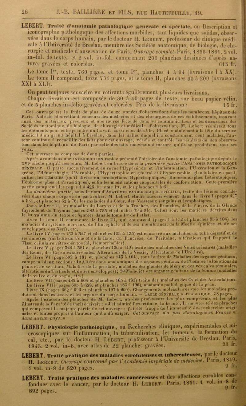 LEBERT. Traité d’anatomie patliolo^^lqiic générale et spéciale, ou Description et i iconographie j)atliologi(|ue des aiïcctions morl)i(les, tant li(|uides que solides, obscr- i vées dans le corps humain, par le docteur H. Lkbkrt, prolesseur de clinicpie médi- ! cale à ru niversilé de Breslau, membre des Sociétés anatomique, de biologie, de cbi- t rurgic et médicale d’observation de Paris, Ouvrage complet. Paris, 1855-1861.2 vol. ; in-lol. de texte, et 2 vol. in-fol. comprenant 200 planches dessinées d’après na- i ture, gravées et coloriées. 615 fr. i Le tome l'L texte, 760 pages, et tome I®'', planches 1 à 9t (livraisons 1 à XX). Le tome U comprend, texte 734 pages, et le tome 11, planches 95 à 200 flivraisons i XXIàXLl). On peut toujours souscrire en retirant régulièrement plusieurs livraisons. Chaque livraison est composée de 30 à -40 pages de texte, sur beau papier vélin, i et de 5 planches in-folio gravées et coloriées. Prix de la livraison ; 15 fr. Cet ouvrage est le fruit de plus de douze années d’observations dans les nombreux hôpitaux de Paris, Aide du bienveillant concours des médecins et des chirurgiens de ces établissements, trouvant aussi des matériaux précieux et une source fécondé dans les communications el les discussions des Sociétés anatomique, de biologie, de cliirurgie et médicale d’observation. M. Lebeit réunissait tous les éléments pour entre)ireudre un travail aussi considérable. Placé maintenant à la tête du service médical d’un grand hôpital à Breslau, dans les salles duquel U a constamment cent malades, l’au- teur continue à recueillir des faits pour cet ouvrage, vérifie et contrôle les résultats de son observa- tion dans les hôpitaux de Paris par celle des faits nouveaux à mesure qu’ils se produisent sous scs yeux. Cet ouvrage se compose de deux parties. Après avoir dans une introduction rapide présenté Thisloire de l’anatomie pathologique depuis le XVie siècle jusqu’à nos jours, M. LebeiT embrasse dons la première partie I’AnAtomie PATHOLOGIQUE GÉNÉRALE. Il passe successivement en revue l’Hypérémie el l’inflammation, l’Ulccration el la Gan- grène, l’Hémorrhagie, l’Atrophie, l’Hypertrophie en général et l’Hypertrophie glandulaire eu parti- culier, les TUMEURS (qu’il divise en productions Hypertrophiques, Homreomorphes hétérotopiques, Hétéroniorphes et Parasitiques), enfin les modifications congénitales de confor nation. Celte première partie compiend les pages 1 à 426 du tome lr, el les planches 1 à 61. La deuxième partie, sous le nom d’Anatomie pathologique spéciale, traite des lésions con idé- rées dans chaque organe en particulier. M. Leher t étudie successivement dans le livre I (pages 4.; à hSl, et planches 62 à 78) les maladies du Coeur, des Vaisseaux sanguins el lymphatiques. Dans le livre 11, les maladies du Larynx el de la Trachée, des Bronches, de la Plèvre, de la Glande thyroïde el du Thymus (pages 582 à 755 el planches 79 à 94;. Telles sont les matières décrites dans le Lt volume du texte et figurées dans le tome de l’allas. Avec le tome II commence le livre III, qui comprend (pages 1 à 152 el planches 95 à 104) les maladies du système nerveux, de l’Encéphale et de ses membranes, de la Moelle épinière et de ses enveloppes, des Nerfs, elc. Le livre IV (pages 135 à 327 et planches 105 à 155) est consacré aux maladies du tube digestif et de ses annexes (maladie du Foie el de la Rate, du Pancréas, du Péritoine, alléralious qui frappent le Tissu cellulaire rélro-péntoiiéal, Hémorrhoïdes). Le livre V (pages 528 à 581 el planches 156 à 142) traite des maladies des Voies urinaires (noaladies des Reins, des Capsules surrénales. Altérations de la Vessie, Altérations de TUrèthre). Le livre Vf i page 382 à 481 et )>lanches 143 à 164), sous le litre de Maladies des organes génitaux, comprend deux sections ; lo Altérations anatomiques des organes génitaux de l’homme ' Alléi allons du pénis et du scrotum. Maladies de la prostate, maladies des glandes de Méry el des vésicules sémiuales, altérations du Testicule et de ses enveloppes) ; 20 Maladies des organes génitaux de la lemn.c (maladies de la vulve el du vagin, etc.). Le livre VII (pages 483 à 60i et planches 165 à 182) traite des maladies des Os el des Articulations. Le livre Vlll (pages 605 à 638, el planches 185 à 196), anatomie palhob gique de la peau. Livre IX (pages 662 à 696 el planches 197 à 200). Changements moléculaires que 1rs maladies pro- duisent dans les tissus et les organes du corps humain. — Tadle GÉNÉRALE AorHABK.riQUE, o8 pages. Après l’exaiT.en des planches de M. Leberl, un des professeurs les p'iis competents el les plu.s illustres de la Fa eu' té de l’aris écrivait : « J'ai admiré l’exactitude, la beauté, la nouvc.'uté des planches qui composent la majeure partie de ccl ouvrage ; j’ai été frappé de l'immeusi'.é de- recherche? origi- nales et toutes propres à l’auteur qu’il a dû exiger. Cet ombrage n'a pas d'anatogiie en France ni dans aucun pays. » LEBERT. Physiologie palhologîciue, ou Recherches cliniques, expérimentales et mi- croscopiques sur l’inflammation, la tuberculisation, les tumeurs, la formation du cal, etc., par le docteur H. Lebert, professeur à l’Université de Breslau. Paris, 1845. 2 vol. in-8, avec atlas de 22 planches gravées. 23 fr. LEBERT. Traité pratique des maladies scrofuleuses et tuberculeuses, par le docteur H. Lebert. Ouvrage couronné par l’Académie impériale de médecine. Pans, 1849. 1 vol. in-8 de 820 pages. ^ ^ LEBERT. Traité pratique des maladies cancéreuses et des afleclions curables con- fondues avec le cancer, par le docteur 11. Lebert. Paris. 1851. 1 vol. in-8 892 pages.