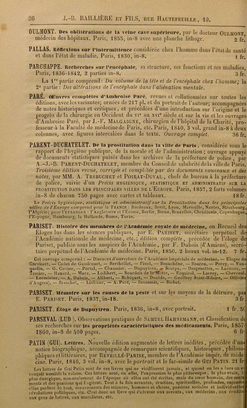 OULMONT. Des oblitérations tle la veine cave supérieure, par le docteur OüLMONT médecin des hôpitaux. Paris, 1855, in-8 avec une planche lithogr, 2 fr! PÂLLAS. Réflexions sur l’intermittence considérée chez l’homme dans l’état de santé et dans l’état de maladie. Paris, 1830, in-8. 1 fr. PARCHAPPE. Rcclierclies sur l’encéphale, sa structure, ses fonctions et ses maladies, Paris, 1836-1842, 2 parties in-8. 3 fr, La l^® partie comprend; Du volume de la tôle et de l'encéphale chez l’homme; la 2® partie : Des altérations de l’encéphale dans l'aliénation mentale. PARÉ. OEiïvres complètes d’Ambroise Paré, revues et collationnées sur toutes les éditions, avec les variantes; ornées de 217 pl. et du portrait de l’auteur; accompagnées de notes historiques et critiques, et précédées d’une introduction sur l’origine et le progrès de la chirurgie en Occident du vi® au xvi® siècle et sur la vie et les ouvrages d’Ambroise Paré, par J.-F. MalgaigNE, chirurgien de l’hôpital de la Charité, pro- fesseur à la Faculté de médecine de Paris, etc. Paris, 1840, 3 vol. grand in-8 à deux colonnes, avec figures intercalées dans le texte. Ouvrage complet. 36 fr. PARENT-DUCHATELET. De la prostitution dans la ville de Paris, considérée sous le rapport de l’hygiène publique, de la morale et de l’administration ; ouvrage appuyé de documents statistiques puisés dans les archives de la préfecture de police , par A.-J.-B. Parent-Duchatelet, membre du Conseil de salubritédelavillede Paris. Troisième édition revue, corrigée et complétée par des documents nouveaux et des notes, par MM. A. Trébdghet et Poirat-Düval , chefs de bureau à la préfecture de police, suivie d’un Précis hygiénique, statistique et administratif sur la PROSTTTüTioN DANS LES PRINCIPALES VILLES DE l’Europe. Paris, 1857, 2 forts volumcs in-8 de chacun 750 pages avec cartes et tableaux. 18 fr. Le Précis hygiénique, statistique et administratif sur la Prostitution dans les principales' villes de l'Europe coir.preud pour la France,: Bordeaux, Brest, Lyon, Marseille, Nantes, Strasbourgj l’Algcrie; pour I’étranger ; l’Angleterre et l’Ecosse, Berlin, Berne, Bruxelles, Christiania, Copenhague^ l’Espagne, Hambourg, la Hollande, Rome, Turin. PARISET. Histoire des membres de l’Académie royale de médecine, ou Recueil desj Éloges lus dans les séances publiques, par E. Pariset, secrétaire perpétuel dei l’Académie nationale de médecine, etc.; édition complète, précédée de l’éloge deJ Pariset, publiée sous les auspices de l’Académie, par F. Dubois (d’Amiens), secré-j taire perpétuel de l’Académie de médecine. Paris, 1850. 2 beaux vol. in-12. 7 fr-j Cet ouvrage comprend : — Discours d’ouverture de l’Academie impériale de médecine. — Éloges daj Gorvisart, — Cadet de Gassicourt, — Berthollet, — Pinel, — Beauchêne, — Bourru, — Percy. — Vau^j quelin, — G. Cuvier, — Portai, — Chaussier, — Dupuytren, Scarpa,— Desgenettes, — Laënuec, —î 'Tessier, — Huzard, — Marc, — Lodibert, — Bourdois de br’Motto, — Esquirol, — Larrey, — ChevreulJ — Lerminier, — A. Dubois, — Alibert, — Robiquet, — Double, — GeolFroy Saiut-Hilaire, — OHivie^ d’Angers), — Breschet, — LisPranc, — A. Paré, — Broussais, — Bichat. i PARISET. Mémoire sur les causes de la peste et sur les moyens de la détruire, pa» E. Pariset. Paris, 4837, in-18. Sfr PARISET. Éloge tle Dupuytren. Paris, 1836, in-8, avec portrait. 1 fr. 5( PARSEVAL (LUD ). Observations pratiques de Samuel IIahnemânn, et Classification d ses recherches sur les propriétés caractéristiques des médicaments. Paris, 1857 1860, in-8 de/lOO pages. 6 fr PATIN (GUI). Lettres. Nouvelle édition augmentée de lettres inédites, précédée d'un notice biographique, accompagnée de remarques scientifiques, historiques, philoso- phiques etlittéraires, par Beveillé-Parise, membre de l’Académie imper, de méde cine. Paris, 1816, 3 vol. in-8, avec \e portrait et le fac-similé de Gui Patin. 21 fr Les lettres de Gui Patin sont de ces livres qui ne vieillissent jamais , et quand on les a lues on e Conçoit aussitôt la raison. Ces letires sont, en elTet, l’expression la jilus pittoresque, la plus vraie, 1 plus énergi((ue, non-seulement de l’époque où elles ont été écrites, mais du cœur humaiu, des senti monts et des passions qui l'agitent. Tout à la fois savantes, érudites, spirituelles, profondes, enjouée! elles parlent de tout, niouvemonls des sciences, hommes et choses, passions sociales et individuelle! révolutions politiques, etc. C’est donc un livre qui s’adresse aux savants, aux médecins, aux érudits aux gens de lettres, aux moralistes, etc.