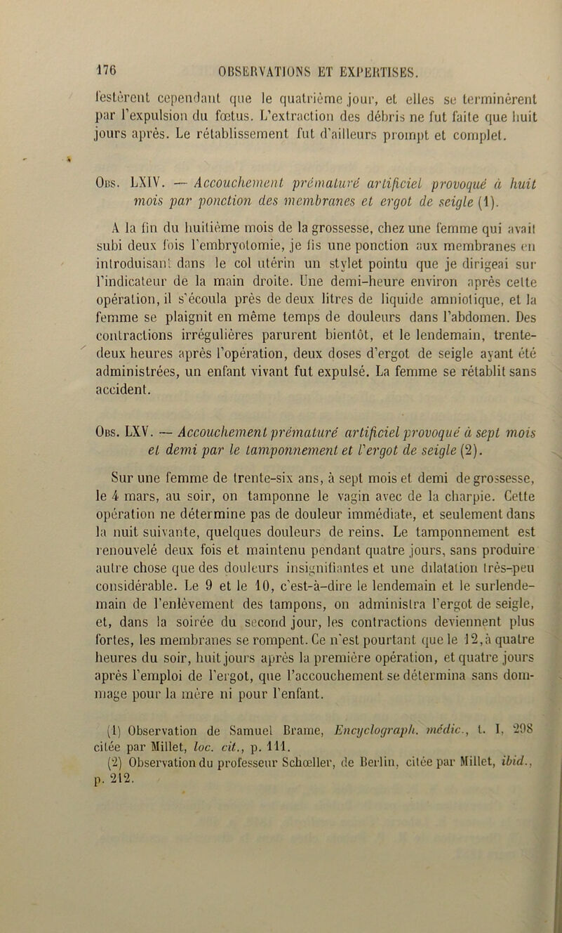 lestèrent cependant que le quatrième jour, et elles se terminèrent par l’expulsion du fœtus. L’extraction des débris ne fut faite que huit jours après. Le rétablissement fut d’ailleurs prompt et complet. Obs. LXIV. — Accouchement prématuré artijiciei provoqué à huit mois par ponction des membranes et ergot de seigle (1). A la fin du huilième mois de la grossesse, chez une femme qui avail subi deux fois l’embryotomie, je lis une ponction aux membranes (*n introduisant dans le col utérin un stylet pointu que je dirigeai sui' l’indicateur de la main droite. Une demi-heure environ après celte opération, il s’écoula près de deux litres de liquide amniotique, et la femme se plaignit en même temps de douleurs dans l’abdomen. Des contractions irrégulières parurent bientôt, et le lendemain, trente- deux heures après l’opération, deux doses d’ergot de seigle ayant été administrées, un enfant vivant fut expulsé. La femme se rétablit sans accident. Obs. LXV. ~ Accouchement prématuré artificieL provoqué à sept mois et demi par le tamponnement et l'ergot de seigle (2). Sur une femme de trente-six ans, à sept mois et demi de grossesse, le 4 mars, au soir, on tamponne le vagin avec de la charpie. Celte opération ne détermine pas de douleur immédiate, et seulement dans la nuit suivante, quelques douleurs de reins. Le tamponnement est renouvelé deux fois et maintenu pendant quatre jours, sans produire autre chose que des douleurs insignilianles et une dilatation Irès-peu considérable. Le 9 et le 10, c’est-à-dire le lendemain et le surlende- main de l’enlèvement des tampons, on administra l’ergot de seigle, et, dans la soirée du second jour, les contractions deviennent plus fortes, les membranes se rompent. Ce n’est pourtant que le 12,à quatre heures du soir, huit jours après la première opération, et quatre jours après l’emploi de l’ergot, que l’accouchement se détermina sans dom- mage pour la mère ni pour l’enfant. (1) Observation de Samuel Brame, Encyclograph. média., l. I, 298 citée par Millet, loc. ait., p. 111. (2) Observation du professeur Schœller, de lieilin, citée par Millet, ibid., p. 212.