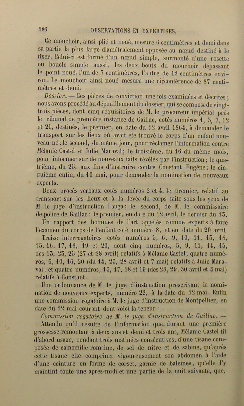 Ce mouchoir, ainsi plié et noué, mesure 0 centimètres et demi dans sa partie la plus large diamétralement opposée au nofjud destiné à le fixer. Celui-ci est formé d’un nœud simple, surmonté d’une rosette ou boucle simple aussi, les deux bouts du mouchoir dépassant le point noué, l’un de 7 centimètres, l’autre de 12 centimètres envi- ron. Le mouchoir ainsi noué mesure une circonférence de 87 centi- mètres et demi. Dossier. — Ces pièces de conviction une fois examinées et décrites ; nous avons procédé au dépouillement du dossier, qui se composede vingt- trois pièces, dont cinq réquisitoires de M. le procureur impérial prés le tribunal de première instance de Gaillac, cotés numéros 1, 3, 7,12 et 21, destinés, le premier, en date du 12 avril 1864, à demander le transport sur les lieux où avait été trouvé le corps d’un enfant nou- veau-né; le second, du même jour, pour réclamer l’information contre Mélanie Castel et Julie Maraval; le troisième, du 16 du même mois, pour informer sur de nouveaux faits révélés par l’instruction ; le qua- trième, du 25, aux fins d’instruire contre Constant Eugène; le cin- quième enfin, du 10 mai, pour demander la nomination de nouveaux experts. Deux procès verbaux cotés numéros 2 et 4, le premier, relatif au transport sur les lieux et à la levée du corps faite sous les yeux de M. le juge d’inslruction Lauga ; le second, de M. le commissaire de police de Gaillac ; le premier, en date du 12 avril, le dernier du 15. Un rapport des hommes de l’art appelés comme experts à faire l’examen du corps de l’enfant coté numéro 8, et en date du 20 avril. Treize interrogatoires cotés numéros 5, 6, 9, 10, 11, 15, 14, 15, 16, 17, 18, 19 et 20, dont cinq numéros, 5, 9, 11, 14, 15, des 13, 25, 25 (27 et 28 avril) relatifs à Mélanie Castel; quatre numé- ros, 6, 10, 16, 20 (du 14, 23, 28 avril et 7 mai) relatifs à Julie Mara- val; et quatre numéros, 13, 17, 18 et 19 (des 26, 29, 50 avril et 5 mai) relatifs à Constant. Une ordonnance de M le juge d’instruction prescrivant la nomi- nation de nouveaux experts, numéro 22, à la date du 12 mai. Enfin une commission rogatoire à M. le juge d’instruction de Montpellier, en date du 12 mai courant dont voici la teneur : Commission rogatoire de M. le juge d'instructmi de Gaillac. — Attendu qu'il résulte de l’information que, durant une première grossesse remontant à deux ans et demi et trois ans, Mélanie Castel fit d’abord usage, pendant trois matinées consécutives, d’une tisane com- posée de camomille romaine, de sel de nitre et de sabine, qu’après celle tisane elle comprima vigoureusement son abdomen à l’aide d’une ceinture en forme de corset, garnie de baleines, qu’elle l’y maintint toute une après-midi et une partie de la nuit suivante, que.