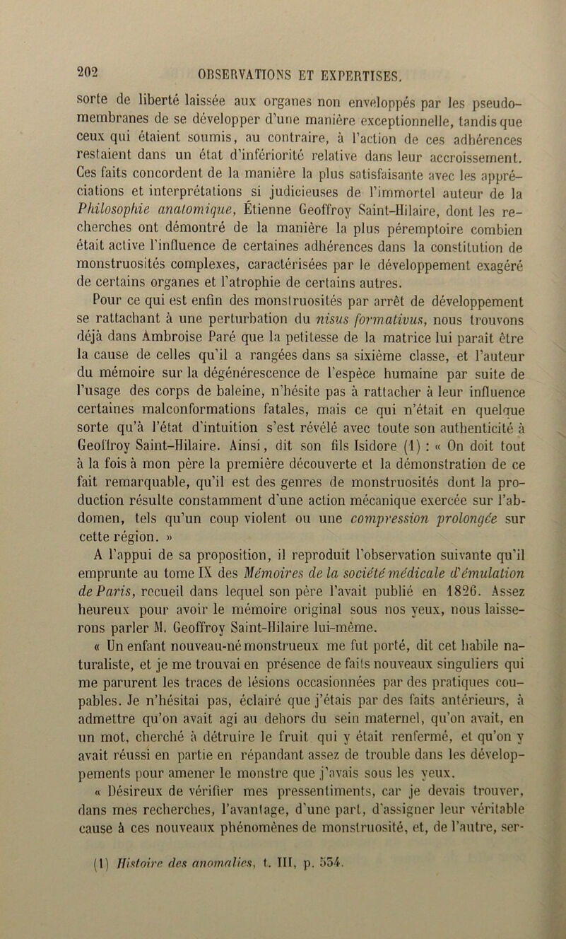 sorte de liberté laissée aux organes non enveloppés par les pseudo- membranes de se développer d’une manière exceptionnelle, tandis que ceux qui étaient soumis, au contraire, à l’action de ces adhérences restaient dans un état d’infériorité relative dans leur accroissement. Ces faits concordent de la manière la plus satisfaisante avec les appré- ciations et interprétations si judicieuses de l’immortel auteur de la Philosophie anatomique, Étienne Geoffroy Saint-Hilaire, dont les re- cherches ont démontré de la manière la plus péremptoire combien était active l’influence de certaines adhérences dans la constitution de monstruosités complexes, caractérisées par le développement exagéré de certains organes et l’atrophie de certains autres. Pour ce qui est enfin des monstruosités par arrêt de développement se rattachant à une perturbation du nisus formativus, nous trouvons déjà dans Ambroise Paré que la petitesse de la matrice lui paraît être la cause de celles qu’il a rangées dans sa sixième classe, et l’auteur du mémoire sur la dégénérescence de l’espèce humaine par suite de l’usage des corps de baleine, n’hésite pas à rattacher à leur influence certaines malconformations fatales, mais ce qui n’était en quelque sorte qu’à l’état d’intuition s’est révélé avec toute son authenticité à Geoffroy Saint-Hilaire. Ainsi, dit son fds Isidore (1) : « On doit tout à la fois à mon père la première découverte et la démonstration de ce fait remarquable, qu’il est des genres de monstruosités dont la pro- duction résulte constamment d’une action mécanique exercée sur l’ab- domen, tels qu’un coup violent ou une compression prolongée sur cette région. » A l’appui de sa proposition, il reproduit l’observation suivante qu’il emprunte au tome IX des Mémoires de la société médicale d'émulation de Paris, recueil dans lequel son père l’avait publié en 1826. Assez heureux pour avoir le mémoire original sous nos yeux, nous laisse- rons parler M. Geoffroy Saint-Hilaire lui-même. « Un enfant nouveau-né monstrueux me fut porté, dit cet habile na- turaliste, et je me trouvai en présence de faits nouveaux singuliers qui me parurent les traces de lésions occasionnées par des pratiques cou- pables. Je n’hésitai pas, éclairé que j’étais par des faits antérieurs, à admettre qu’on avait agi au dehors du sein maternel, qu’on avait, en un mot, cherché à détruire le fruit qui y était renfermé, et qu’on y avait réussi en partie en répandant assez de trouble dans les dévelop- pements pour amener le monstre que j’avais sous les yeux. « Désireux de vérifier mes pressentiments, car je devais trouver, dans mes recherches, l’avanlage, d’une part, d'assigner leur véritable cause à ces nouveaux phénomènes de monstruosité, et, de l’autre, ser- (1) Histoire des anomnlics, t. III, p. 554.