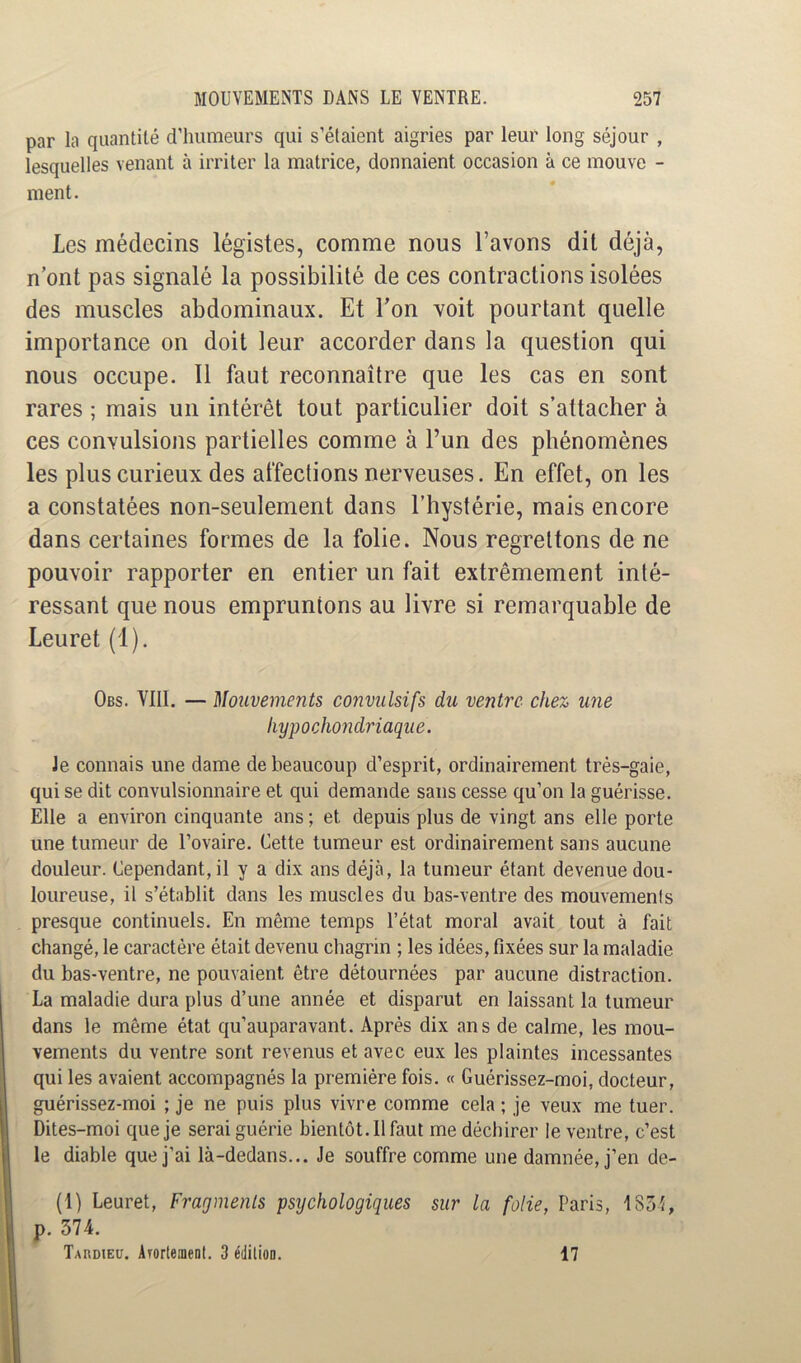 par la quantité d’humeurs qui s’étaient aigries par leur long séjour , lesquelles venant à irriter la matrice, donnaient occasion à ce mouve - ment. Les médecins légistes, comme nous l’avons dit déjà, n’ont pas signalé la possibilité de ces contractions isolées des muscles abdominaux. Et l’on voit pourtant quelle importance on doit leur accorder dans la question qui nous occupe. 11 faut reconnaître que les cas en sont rares ; mais un intérêt tout particulier doit s’attacher à ces convulsions partielles comme à l’un des phénomènes les plus curieux des affections nerveuses. En effet, on les a constatées non-seulement dans l’hystérie, mais encore dans certaines formes de la folie. Nous regrettons de ne pouvoir rapporter en entier un fait extrêmement inté- ressant que nous empruntons au livre si remarquable de Leuret (1). Obs. VIII. — Mouvements convulsifs du ventre chez une hypochondriaque. Je connais une dame de beaucoup d’esprit, ordinairement très-gaie, qui se dit convulsionnaire et qui demande sans cesse qu’on la guérisse. Elle a environ cinquante ans ; et depuis plus de vingt ans elle porte une tumeur de l’ovaire. Cette tumeur est ordinairement sans aucune douleur. Cependant, il y a dix ans déjà, la tumeur étant devenue dou- loureuse, il s’établit dans les muscles du bas-ventre des mouvements presque continuels. En même temps l’état moral avait tout à fait changé, le caractère était devenu chagrin ; les idées, fixées sur la maladie du bas-ventre, ne pouvaient être détournées par aucune distraction. La maladie dura plus d’une année et disparut en laissant la tumeur dans le même état qu’auparavant. Après dix ans de calme, les mou- vements du ventre sont revenus et avec eux les plaintes incessantes qui les avaient accompagnés la première fois. « Guérissez-moi, docteur, guérissez-moi ; je ne puis plus vivre comme cela ; je veux me tuer. Dites-moi que je serai guérie bientôt. Il faut me déchirer le ventre, c’est le diable que j’ai là-dedans... Je souffre comme une damnée, j’en de- (1) Leuret, Fragments psychologiques sur la folie, Paris, 1851, p. 574. Tardieu. Arortenient. 3 édition. 17