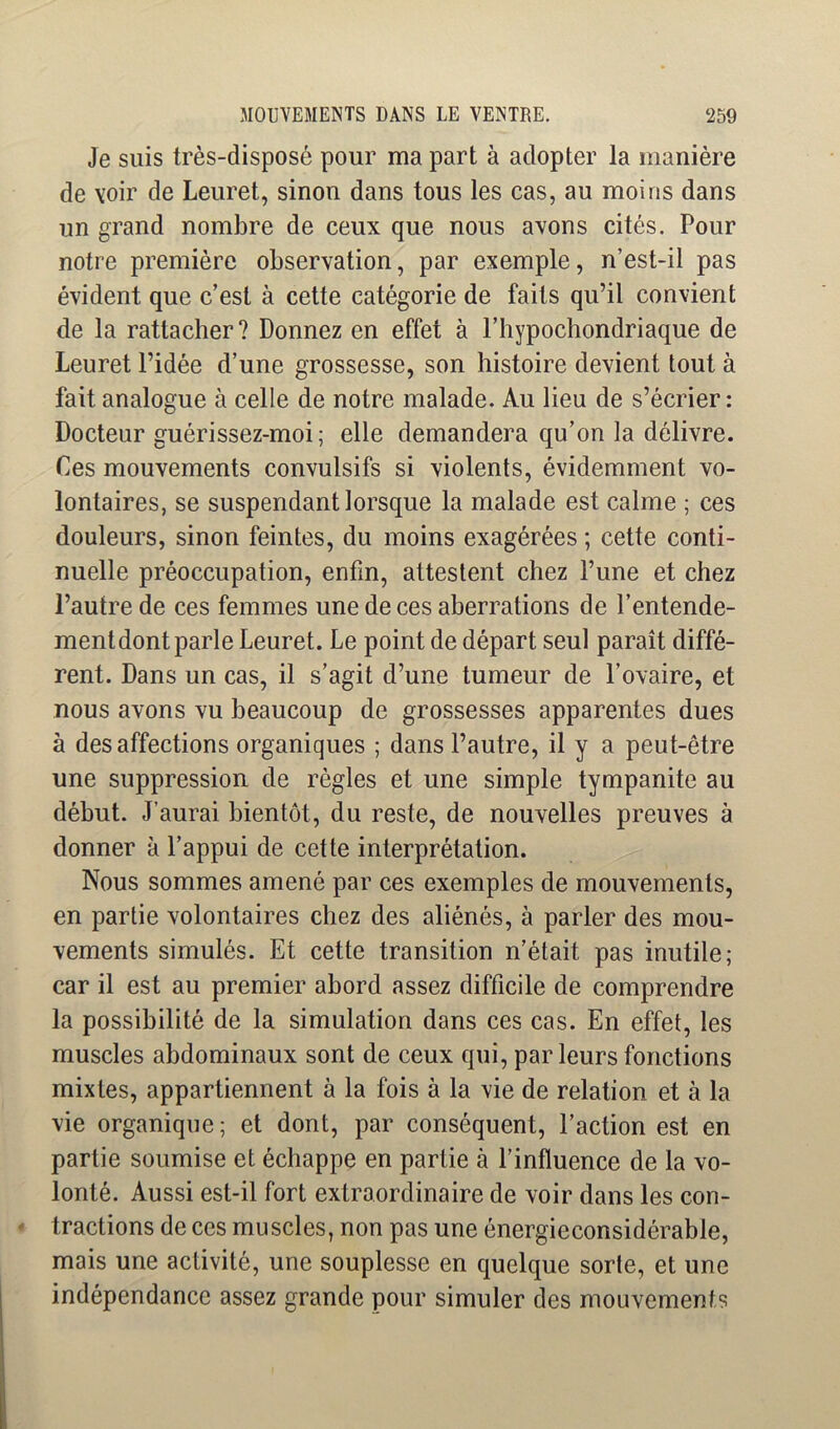 Je suis très-disposé pour ma part à adopter la manière de voir de Leuret, sinon dans tous les cas, au moins dans un grand nombre de ceux que nous avons cités. Pour notre première observation, par exemple, n’est-il pas évident que c’est à cette catégorie de faits qu’il convient de la rattacher? Donnez en effet à l’hypochondriaque de Leuret l’idée d’une grossesse, son histoire devient tout à fait analogue à celle de notre malade. Au lieu de s’écrier: Docteur guérissez-moi; elle demandera qu’on la délivre. Ces mouvements convulsifs si violents, évidemment vo- lontaires, se suspendant lorsque la malade est calme ; ces douleurs, sinon feintes, du moins exagérées ; cette conti- nuelle préoccupation, enfin, attestent chez l’une et chez l’autre de ces femmes une de ces aberrations de l’entende- mentdont parle Leuret. Le point de départ seul paraît diffé- rent. Dans un cas, il s’agit d’une tumeur de l’ovaire, et nous avons vu beaucoup de grossesses apparentes dues à désaffections organiques ; dans l’autre, il y a peut-être une suppression de règles et une simple tympanite au début. J’aurai bientôt, du reste, de nouvelles preuves à donner à l’appui de cette interprétation. Nous sommes amené par ces exemples de mouvements, en partie volontaires chez des aliénés, à parler des mou- vements simulés. Et cette transition n’était pas inutile; car il est au premier abord assez difficile de comprendre la possibilité de la simulation dans ces cas. En effet, les muscles abdominaux sont de ceux qui, par leurs fonctions mixtes, appartiennent à la fois à la vie de relation et à la vie organique; et dont, par conséquent, l’action est en partie soumise et échappe en partie à l’influence de la vo- lonté. Aussi est-il fort extraordinaire de voir dans les con- tractions de ces muscles, non pas une énergieconsidérable, mais une activité, une souplesse en quelque sorte, et une indépendance assez grande pour simuler des mouvements