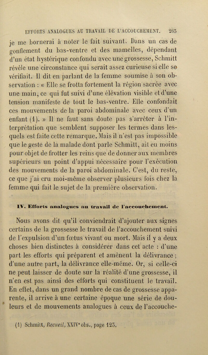 je me bornerai à noter le fait suivant. Dans un cas de gonflement du bas-ventre et des mamelles, dépendant d’un état hystérique confondu avec une grossesse, Schmitt révèle une circonstance qui serait assez curieuse si elle se vérifiait. Il dit en parlant de la femme soumise à son ob- servation ; « Elle se frotta fortement la région sacrée avec une main, ce qui fut suivi d’une élévation visible et d’une tension manifeste de tout le bas-ventre. Elle confondait ces mouvements de la paroi abdominale avec ceux d’un enfant (1). » Il ne faut sans doute pas s’arrêter à l’in- terprétation que semblent supposer les termes dans les- quels est faite cette remarque. Mais il n’est pas impossible que le geste de la malade dont parle Schmitt, ait eu moins pour objet de frotter les reins que de donner aux membres supérieurs un point d’appui nécessaire pour l’exécution des mouvements de la paroi abdominale. C’est, du reste, ce que j’ai cru moi-même observer plusieurs fois chez la femme qui fait le sujet de la première observation. IW Efforts analogues au travail de l’accouchement. Nous avons dit qu’il conviendrait d’ajouter aux signes certains de la grossesse le travail de l’accouchement suivi de l’expulsion d’un fœtus vivant ou mort. Mais il y a deux choses bien distinctes à considérer dans cet acte : d’une part les efforts qui préparent et amènent la délivrance ; d’une autre part, la délivrance elle-même. Or, si celle-ci ne peut laisser de doute sur la réalité d’une grossesse, il n’en est pas ainsi des efforts qui constituent le travail. En effet, dans un grand nombre de cas de grossesse appa- rente, il arrive à une certaine époque une série de dou- leurs et de mouvements analogues à ceux de l’accouche-