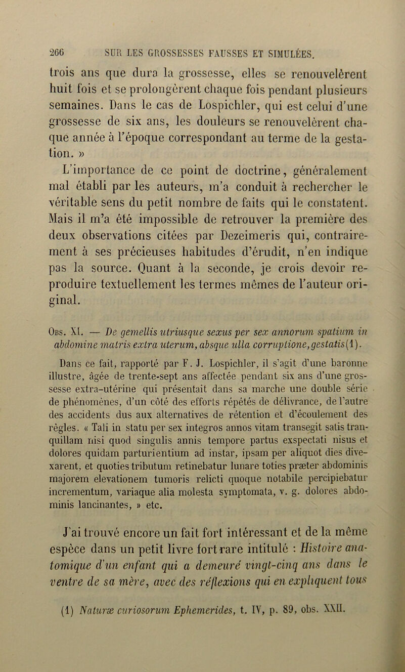 trois ans que dura la grossesse, elles se renouvelèrent huit fois et se prolongèrent chaque fois pendant plusieurs semaines. Dans le cas de Lospichler, qui est celui d’une grossesse de six ans, les douleurs se renouvelèrent cha- que année à l’époque correspondant au terme de la gesta- tion. » L’importance de ce point de doctrine, généralement mal établi par les auteurs, m’a conduit à rechercher le véritable sens du petit nombre de faits qui le constatent. Mais il m’a été impossible de retrouver la première des deux observations citées par Dezeimeris qui, contraire- ment à ses précieuses habitudes d’érudit, n’en indique pas la source. Quant à la seconde, je crois devoir re- produire textuellement les termes mêmes de l’auteur ori- ginal. Obs. XI. — De geînellis iitriusque seæiis per sex annorum spatium in abdornine matris extra uterum, absqiie ulla corrnpiione,gestatis{\). Dans ce fait, rapporté par F. J. Lospichler, il s’agit d’une baronne illustre, âgée de trente-sept ans affectée pendant six ans d’une gros- sesse extra-utérine qui présentait dans sa marche une double série de phénomènes, d’un côté des efforts répétés de délivrance, de l’autre des accidents dus aux alternatives de rétention et d’écoulement des règles. « Tali in statu per sex intégrés annos vitam transegit satistran- quillam nisi quod singulis annis tempore partus exspectati nisus et dolores quidam parturientium ad instar, ipsam per aliquot dies dive- xarent, et quoties tributum retinebatur lunare toties præter abdominis majorera elevationem tumoris relicti quoque notabile percipiebatur incrementum, variaque alia molesta symptomata, v. g. dolores abdo- minis lancinantes, » etc. J’ai trouvé encore un fait fort intéressant et de la même espèce dans un petit livre fort rare intitulé : Histoire ana- tomique d’un enfant qui a demeuré vingt-cinq ans dans le ventre de sa mère, avec des réflexions qui en expliquent tous