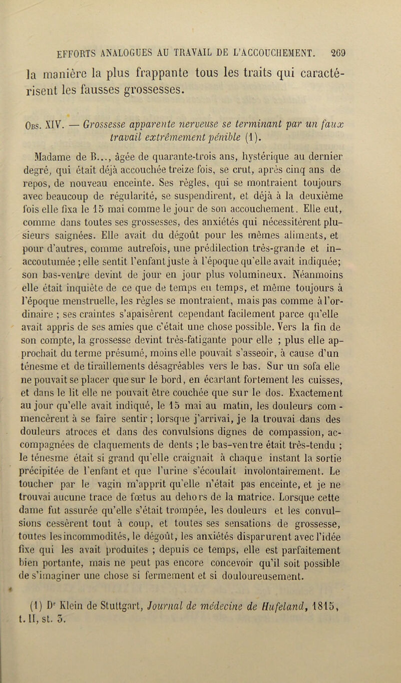 la manière la plus frappante tous les traits qui caracté- risent les fausses grossesses. Obs. XIV. — Grossesse apparente nerveuse se terminant par un faux travail extrêmement pénible (1). Madame de B..., âgée de quarante-trois ans, hystérique au dernier degré, qui était déjà accouchée treize fois, se crut, après cinq ans de repos, de nouveau enceinte. Ses règles, qui se montraient toujours avec beaucoup de régularité, se suspendirent, et déjà à la deuxième fois elle fixa le 15 mai comme le jour de son accouchement. Elle eut, comme dans toutes ses grossesses, des anxiétés qui nécessitèrent plu- sieurs saignées. Elle avait du dégoût pour les mêmes aliments, et pour d’autres, comme autrefois, une prédilection très-grande et in- accoutumée ; elle sentit l’enfant juste à l’époque qu’elle avait indiquée; son bas-ventre devint de jour en jour plus volumineux. Néanmoins elle était inquiète de ce que de temps eu temps, et même toujours à l’époque menstruelle, les règles se montraient, mais pas comme à l’or- dinaire ; ses craintes s’apaisèrent cependant facilement parce qu’elle avait appris de ses amies que c’était une chose possible. Vers la fin de son compte, la grossesse devint très-fatigante pour elle ; plus elle ap- prochait du terme présumé, moins elle pouvait s’asseoir, à cause d’un ténesme et de tiraillements désagréables vers le bas. Sur un sofa elle ne pouvait se placer que sur le bord, en écartant fortement les cuisses, et dans le lit elle ne pouvait être couchée que sur le dos. Exactement au jour qu’elle avait indiqué, le 15 mai au matin, les douleurs com - mencèrent à se faire sentir ; lorsque j’arrivai, je la trouvai dans des douleurs atroces et dans des convulsions dignes de compassion, ac- compagnées de claquements de dents ; le bas-ventre était très-tendu ; le ténesme était si grand qu’elle craignait à chaque instant la sortie précipitée de l’enfant et que l’iirine s’écoulait involontairement. Le toucher par le vagin m’apprit qu’elle n’était pas enceinte, et je ne trouvai aucune trace de fœtus au dehors de la matrice. Lorsque cette dame fut assurée qu’elle s’était trompée, les douleurs et les convul- sions cessèrent tout à coup, et toutes ses sensations de grossesse, toutes les incommodités, le dégoût, les anxiétés disparurent avec l’idée fixe qui les avait produites ; depuis ce temps, elle est parfaitement bien portante, mais ne peut pas encore concevoir qu’il soit possible de s’imaginer une chose si fermement et si douloureusement. (1) D'' Klein de Stuttgart, Journal de médecine de Hufeland, 1815, 4