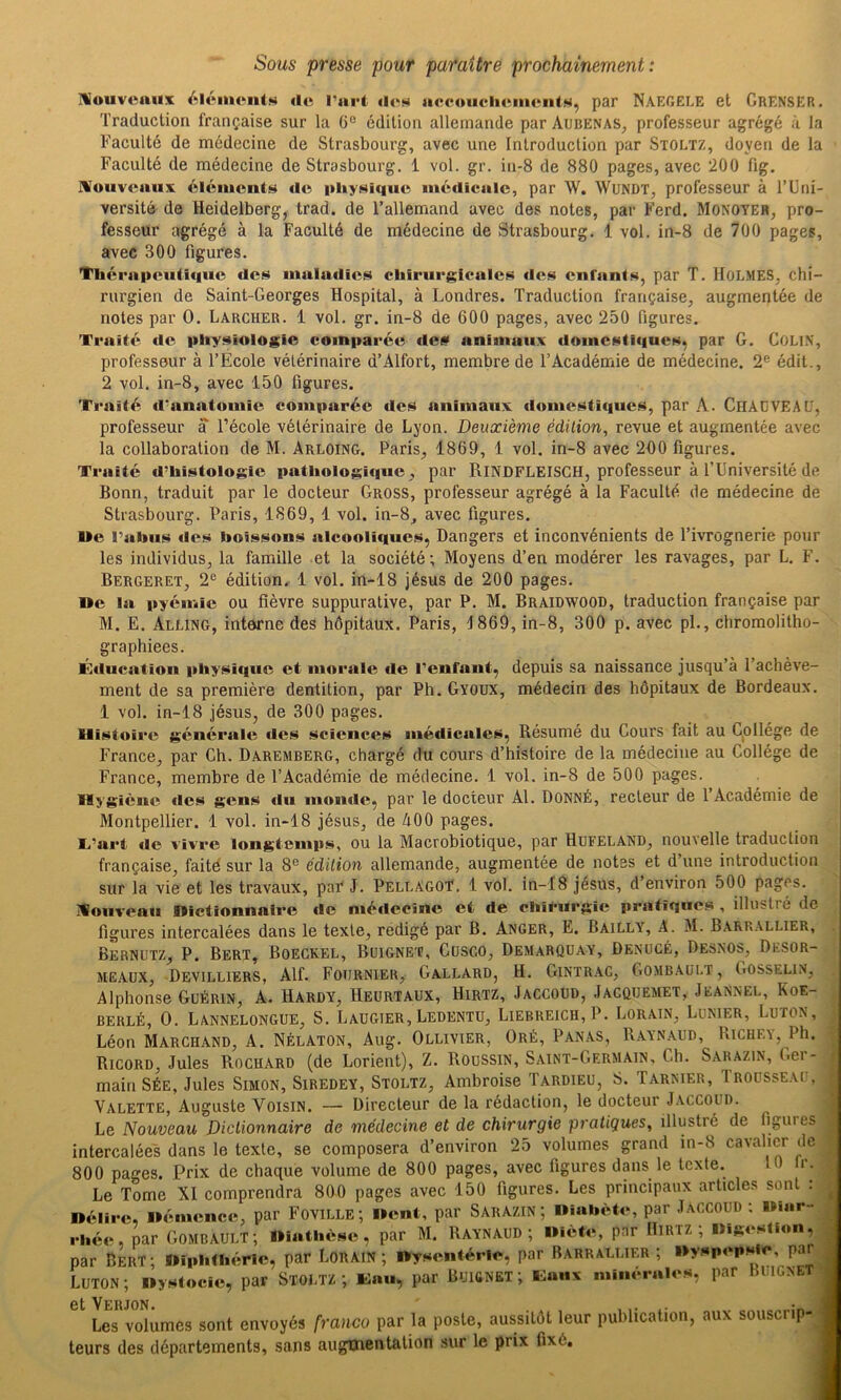 Sous presse pour paraître prochainement: mouvcaiix l’art UcM aocoucluMiieiilN, par Naegele et GrensER. Traduction française sur la G° édition allemande par Arbenas, professeur agrégé à la Faculté de médecine de Strasbourg, avec une Introduction par Stoltz, doyen de la Faculté de médecine de Strasbourg. 1 vol. gr. in-8 de 880 pages, avec 200 fig. IVoiivcaux éléments de pliyHique médicale, par W. WuNDT, professeur à l’Uni- versité de Heidelberg, trad. de l’allemand avec des notes, par Ferd. Monoyer, pro- fesseur agrégé à la Faculté de médecine de Strasbourg. 1 vol. in-8 de 700 pages, avec 300 figures. Thérapeutique des maladies chirurgicales des enfants, par T. lloLMES, chi- rurgien de Saint-Georges Hospital, à Londres. Traduction française, augmentée de notes par 0. Larcher. 1 vol. gr. in-8 de 600 pages, avec 250 figures. Traité de physiologie comparée des animaux domestiques, par G. COLiN, professeur à l’École vétérinaire d’Alfort, membre de l’Académie de médecine. 2® édit., 2 vol. in-8, avec 150 figures. Ti-aité «l’anatomie comparée des animaux, domestiques, par A. ClIADVEAü, professeur a l’école vétérinaire de Lyon. Deuxième édition, revue et augmentée avec la collaboration de M. Arloing. Paris, 1869, 1 vol. in-8 avec 200 figures. Traité d’histologie pathologique , par RiNDFLEISCH, professeur à l’Université de Bonn, traduit par le docteur Gross, professeur agrégé à la Faculté de médecine de Strasbourg. Paris, 1869, 1 vol. in-8, avec figures. Me l’abus des boissons alcooliques, Dangers et inconvénients de l’ivrognerie pour les individus, la famille et la société; Moyens d’en modérer les ravages, par L. F. Bergeret, 2® édition. 1 vol. in-18 Jésus de 200 pages. De la pyémie ou fièvre suppurative, par P. M. Braidwood, traduction française par M. E. Alling, interne des hôpitaux. Paris, 1869, in-8, 300 p. avec pL, chromolitho- graphiees. Éducation physic|ue et moeaie de l’enfant, depuis sa naissance jusqu’à l’achève- ment de sa première dentition, par Ph. Gyoux, médecin des hôpitaux de Bordeaux. 1 vol. in-18 Jésus, de 300 pages. Histoire générale des sciences médicales. Résumé du Gours fait au Gpllége de France, par Ch. Daremberg, chargé du cours d’histoire de la médecine au Collège de France, membre de l’Académie de médecine. 1 vol. in-8 de 500 pages. Hygiène des gens du monde, par le docteur Al. Donné, recteur de 1 Académie de Montpellier. 1 vol. in-18 Jésus, de AOO pages. T’art de vivre longtemps, ou la Macrobiotique, par Hufeland, nouvelle traduction française, faité sur la 8® édition allemande, augmentée de notes et d’une introduction sur la vie et les travaux, paE J. PellagoY. 1 vol. in-18 Jésus, d’environ 500 pages. ICouveau Dictionnaire de médecine et de chifurgie pratiques , illustré de figures intercalées dans le texte, rédigé par B. Anger, E. Bailly, A. M. Barrallier, Bernutz, P. Bert, Boegkel, Buigne'C, Cdsco, Demarqüay, Denücé, Desnos, Dksor- . j MEAUX, DeVILLIERS, Alf. FOIIRNIER, GaLLARD, H. GlNTRAC, GOMBAüI.T, GOSSELlN, | Alphonse Guérin, A. Hardy, Heurtaux, Hirtz, Jaccoud, Jacquemet, Jeannel, Koe- | BERLÉ, 0. Lannelongue, S. Laugter,Ledentu, Liebreich, P. Lorain, Lunier, Luton, J Léon Marchand, A. Nélaton, Aug. Ollivter, Oré, Panas, Raynaud, Riche\, Ph. J Ricord, Jules Rochard (de Lorient), Z. Roussin, Saint-Germain, Ch. Sarazin, t.er-. main Sée, Jules Simon, Siredey, Stoltz, Ambroise Tardieu, S. Tarnier, Trousseau Valette, Auguste Voisin. — Directeur de la rédaction, le docteur Jaccoud. Le Nouveau Dictionnaire de médecine et de chirurgie pratiques, illustré de figures, intercalées dans le texte, se composera d’environ 25 volumes grand in-8 cavalier del 800 pages. Prix de chaque volume de 800 pages, avec figures dans le texte. 10 r.î par Bert; Diphthéric, par Lorain; Dywcntéric, par Barrallier ; Dy.HpcpMc, parj Luton; Dyntocic, par Stoltz; Kau, par Buignet; isaux minrraicM, par Bligneti 6t Verjon* Les volumes sont envoyés franco par la poste, aussitôt leur publication, aux souscrip-^ teurs des départements, sans augmentation .sur le prix fixé.