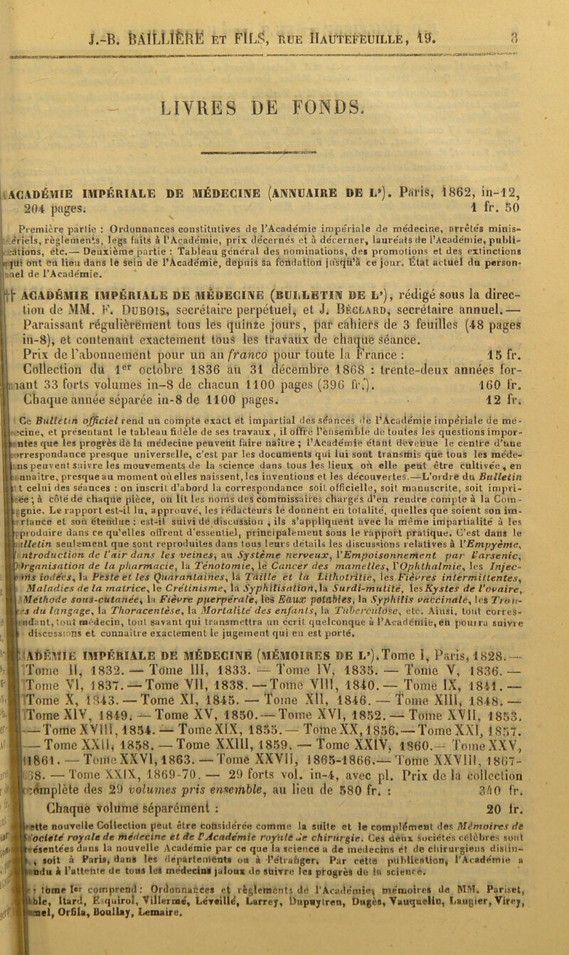 LIVRES DE FONDS. i l ACADÉMIE IMPÉRIALE DE MÉDECINE (ANNUAIRE DE L»). Paris, 1862, iti-12, 204 pages. 1 fr. 50 Première partie : Ordonuances constitutives de l’Académie impériale de médecine, arrêtés minis- I .ériels, règlements, legs faits à l’Académie, prix décernés et à décerner, lauréats de l’Académie, publi- ^ cdtions, etc.— Deuxième partie : Tableau général des nominations, des promotions et des extinctions |îT|Ui ont eu lieu dans 1e sein de l’Académie, depuis sa foüdation jusqfi’à ce jour. État actuel du person- ;iael de l’Académie. Il* ACADÉMIE IMPÉRIALE DE MÉDECINE (BULLETIN DE L»), rédigé sous la direc- tion de MM. F. Dubois, secrétaire perpétuel^ et J. Béclard, secrétaire annuel.— Paraissant régulièrëment tous les (Juinie jours, par cahiers de 3 feuilles (48 pages in-8), et contenant exactement tous les travaux de chatjiie séante. Prix de rabonnement pour un an franco pour toute la France : 15 fr. Collection du l®* octobre 1836 aü 31 décembre 1868 : trente-deux années for- lant 33 forts volumes in-8 de chacun 1100 pages (396 fr.*). 160 fr. Chaque année séparée in-8 de 1100 pages. 12 fr. Ce Bulletin officiel rend un compte exact et impartial des séances ilé l’Académie impériale de mé- e>icine, et préscutant le tableau fidèle de ses travaux , il offre l’cfisemLle de toutes les questions impor- ntes que les progrès de la médecine peuvent faire naître ; l’Académie étant devenue le centre d’une «rrespondance presque universelle, c’est par les documents qui lui sont transtiiis que tous les méde- ns peuvent suivre les mouvements de la science dans tous les lieux où elle peut être cultivée , en !i nnaître, presque au moment oùelles naissent, les inventions et les découvertes.—L’ordre du Bulletin Il celui des séances : on inscrit d’abord la correspondance soit officielle, soit manuscrite, soit impri- ée ; à côté de chaque pièce, oh lit les noms des commissairés chargés d’en rendre compte à la Co)n - gnie. Le rapport est-il lu, approuvé, les rédacteurs le donnénl eu totalité, quelles que soient son im- irtance et sou étendue : est-il suivi dé discussion , ils s’appliquent avec la même impartialité à les (produire dans ce qu’elles offrent d’essentiel, principalement sons le rapport pratique. C’est dans le illetin seulement que sont reproduites dans tous leurs détails les discussions relatives à VEmpyème^ ntroduction de l’nir dans les veines, au Système nerveux, l’Empoisonnement par L’arsenic, h-ganisation de la pharmacie, la Ténotomie, lé Cancer des mamelles, VOphthalmie, les Injec- irts iodées, la Peste et les Quarantaines, lâ Tàille ét ta Lithotiniie, les Plèvres intermittentes. Maladies de la matrice, le Crétinisme, la Syphilisation,la Surdi-mutité, lesKystes de l’ovaire, 'Méthode sous-cutanée, la Fièvre pfierpérale, les Eaux potables, la Syphilis vaccinale, les Trou- .•s du langage, la Thoracentèse, la Mortalité des enfants, la Tuberculose, etc. Ainsi, tout corres- indant,iouî médecin, tout gavant qui transmettra un écrit quelconque à l’Académie,eu pourra suivie discussions et connaître esaclemenl le jugement qui eu est porté. ;;aI)ÉMIE impériale de médecine (mémoires de L»).Tome 1, Paris, 1S28.— Tome 11, 1832. — Tome 111, 1833. — Tome IV, 1835. — Tome V, 1836. — Tome VI, 1837. — Tome Vil, 1838.—Tome Vlll, 1840.— Tome IX, 1841.— l iTome X, 1843. — Tome XI, 1845. — Tome Xll, 1846. — Tome Xlll, 1848.— iiTomeXlV, 1849. -^Tome XV, 1850. — Tome XVI, 1852. — Tome XVll, 1853. ■TomeXVlH, 1854. — Tome XIX, 1855.— Tome XX,1856.—Tome XXI, 1857. ■ Tome XXll, 1858. —Tome XXlll, 1859. — Tome XXIV, 1860.— TomeXXV., 111861. — Tome XXVI, 1863. — Tome XXVIl, 1865-1866.—Tome XXVllI, 1867- |'T8. —Tome XXIX, 1869-70. — 29 forts vol. in-4, avec pl. Prix de la collection ccdmplète des 29 volumes pris ensemble, au lieu de 580 fr. : 3^i0 fr. Chaque volume séparément : 20 fr. tette nouvelle Collection peut être considérée comme la suite et le complément des Mémoires de ïéoclété royale de médecine et de P Académie royHlé de chirurgie. Ces déux sociétés célèbres sont résentées dans la nouvelle Académie par ce que la science a de médecins et de chirurgiens dislin- ,, soit à Paris, dans les départements ou à l’étrahgeri Par cette publlcationj l’Académie a indu i l’attente de tous loS mcdeciiu jaloux do suivre les progrès de lu scieur*. î tome 1er comprend: Ordonnacces et règlements de l'Académiet mémoires de MM. Pari.set, |kblc, Itard, Ësquirol, Villermé, Léveillé, Larrey, Uupujtren, Dugès, Vauqueliu, Laugier, Virey, lel, Orfila, Doullaj, Lemaire. fl ri