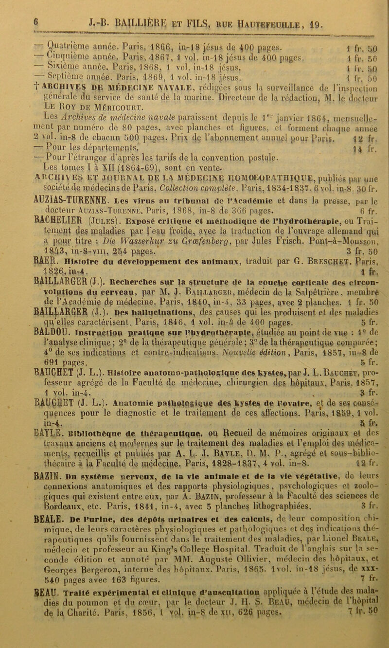 i fr. 50 1 fr. r,o 1 IV. ;>0 1 fr. r)0 inspedion Oualricine année. Paris, 18Q6, in-18 jésus de 4OO pages. Ljiiquiènic année. Paris, .1867, 1 vol. in-18 jésus de 400 pages. Sixième année, l'aris, 1868^ 1 vol. in-18 jésus. Soplième année. Paris, 1869, 1 vol. in-18 jésus. f archives de lUÉDEOirVE NAVALE, rédigées sous la surveillance de générale du service de santé de la marine. Directeur de la rédaction, M. le docteur Le Roy de Méricourt. Les Archives de médecine navale paraissent depuis le I janvier 1864, mensuelle- ment par numéro de 80 pages, avec planches et figures, et forment cliarjuc année 2 vol. in-8 de chacun 500 pages. Prix de l’abonnement annuel pour l’arls. 12 fr. — Pour les départements. 14 fr. — Pour l’étranger d’après les’tarifs delà convention postale. Les tonies I à XII (1864-69), sont en vente. AP.CIIIVE^ ET JOURNAL DR LA MÉDECINE liOMOEOPATHIQUE, publiés par une société de ipédecins de Paris. Collection complète. Paris, 1834-1837. 6 yol. in-8. 30 fr. AUZIAS-TURENNE. Les virus au Irlbunal de l’Académie et dans la presse, par le docteur Auzias-Turenne. Paris, 1868, in-8 de 366 pages. 6 fr. BACHELIER (Jules). Exposé critique et méthodique de l’hydrothérapie, ou Trai- tement des maladies par l’eau froide, avec la traduction de l’ouvrage allemand qui a pnur titre : Die Wasserk^ir zu Græfenlerg, par Jules Frisch. Pont-à-Mousson, 18A3, in-8~viii, 254 pages.* 3 fr. 50 BAER. Histoire du développement des animaux, traduit par G. Breschet. Paris, 18?6,in-4. 1 fr. BAILLARGER (J.). Recherches sur la structure de la couche corticale des circon- volutions du cerveau, par M. J. Baii.larger, médecin de la Salpêtrière, membre de l’Académie de médecine. Paris, 1840, in-4, 33 pages, avec 2 planches. 1 fr. 50 BAlLfiARGER (J.). Des hallnctnatlons, des pauses qui les produisent et des nialadies qu'elles caractérisent. Paris, 1846, I vol. in-A de 400 pages. 5 fr. BALDOU. Instruction pratique sur Phydrothéraple, .étudiée au point de vue : l** de l’analyse clinique; 2° de la thérapeutique générale; 3” de la thérapeutique comparée; 4® de ses indications et contre-indications. Nouvelle édition, Paris, 4857, in-8 de 691 pages. ■ 5 fr. BAHGHET (J. L.). Histoire anatomo-pathologique des kystes,par J. L.Bauchet, pro- fesseur agrégé de la Faculté de médecine, chirurgien des hôpitaux, Paris. 1857, 1 vol. in-4. . 3 fr. BAUÇRET (J. L.). Anatomie patholugique des kystes de Dovaire, et de ses consé- quences pour le diagnostic et le traitement de ces affections. Pans, 1859,1 vol. in-4. 5 fr* BAYLE. Rihllothëque de thérapeutique, ou Recueil de mémoires originaux et des travaux anciens et moderiies sur le traitement des maladies et l’emploi des médic.a- raents, recueillis qt publiés par A. L. J. Bayle, D. M. P., agrégé et sous-biblio- thécaire à ia Faculté de médecipe. Paris, 1828-1837, 4 vol. in-8. 12 fr. BAZIN. Du système nerveux, de la vie animale et de la vie végétative, de leurs connexions anatomiques et des rapports physiologiques, psychologiques et zoolo- giques qui existent entre eux, par A. BAZIN, professeur à la Faculté des sciences de Bordeaux, etc. Paris, 1841, in-4, avec 5 planches lithographiées. S fr. BEALE* De l’urine, des dépôts urinaires et des calculs, de leur composition t hi- mique, de leurs caractères physiologiques et paihologicjues et des indicalious thé- rapeutiques qu’ils fournissent dans le traitement des maladies, par Lionel Beale, médecin et professeur au King’s College Hospital. Traduit de l’anglais sur l.a se- conde édition et annoté par MM. Auguste Ollivier, médecin des hôpitaux, et Georges Bergeron, interne des hôpitaux, Paris, 1865. 1vol. in-18 jésus, de xxi- 540 pages avec 163 figures. 7 fr. BEAU. Traité expérlmcnlal et clinique d’auscnltation appliquée à l’étude des mala- dies du poumon et du creur, par le docteur J. II. S. Beau, médecin de l’hôpital de la Charité. Paris, 1856, l vol. in-8 dexn, 626 pages. 7 h'. 50