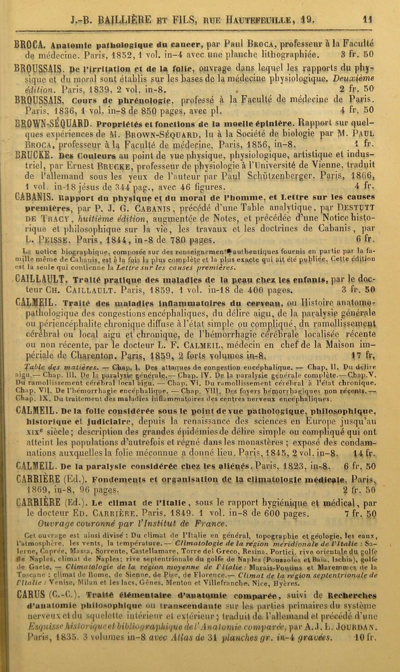 BROCA. Anatomie pathologique du cancer, par Paul Broca, professeur à la Faculté de médecine. Paris, 1852, 1 vol. in-4 avec une planche lithographiée. 3 fr. 50 BROUSSAIS, pe uirritation et de la folie, ouvrage dans lequel les rapports du phy” sique et du moi-al sont établis sur les bases de la médecine physiologique. Deuxième édition, Paris, 1839, 2 vol. in-8. ■ 2 fr. 50 BROUSSAIS. Cours de phrénologie, professé à la faculté de médecine de Paris. Paris, 1836, 1 vol. in-8 de 850 pages, avec pl. 4 fr. SO BROWN^SÉQUARD. Propriétés et fonctions de la moelle épinière. Rapport sur quel- ques expériences de M. Brown-SéqüARD, lu à la Société de biologie par M. PaüL Broca, professeur à la Faculté de médecine. Paris, 1856, in-8. 1 fr. BRUCKE. Des Couleurs au point de vue physique, physiologique, artistique et indus- triel, par Ernest BrüCKE, professeur de physiologie à PUniversité de Vienne, traduit de l’allemand sous les yeux de l’auteur par Paul Scbülzenbej’ger. Paris, 1866, 1 vol. in-18 Jésus de 344 pag., avec 46 figures. 4 fr. CABANIS. Rapport du physique et du moral de l’homme, et Lettre sur les causes premières, par P. J. G. CABANIS, précédé d’une Table analytique, par Destutt DE Tract, huitième édition, augmentée de Notes, et précédée d’une Notice histo- rique et philosophique sur la vie, les travaux et les doctrines de Cabanis, par L. Prisse. Paris, 1844, in-8 de 780 pages. 6 fr. La uotice tiogray)hique, composée sur des reriseignementt^authentiques fournis en partie par la fa- mille même de Calmnis, est à la fois la plus complète et la plus exacte qui ait élé publiée, Cette édition est la seule qui contienne la Lettre sur les causes premières. CAILLAULT. Traité pratique des maladies de la pcafi phez lea enfants, par le doc- teur Ch. Caillault. Paris, 1859, 1 vol. in-18 de 400 pages. 3 fr. 50 CALMEIL. Traité des maladies Inflamniatolres du cerveau, ou Histoire anatomo- pathologique des congestions encéphaliques, du délire aigu, de la paralysie générale ou périencéplialite chronique diffuse à l’état simple ou compliqué, du ramollissement cérébral ou local aigu et chronique, de l’hémorrhagie cérébrale localisée récente ou non récente, par le docteur L. F. Calmeil, médecin en chef de la Maison im- périale de Charenton. Paris, 1859, 2 forts volumes in-8, 17 fr, fable 4-^s matières. — Chap. l, Pes attaques de congestion encéphalique. — Chap. 11. Du délive. aigu.— Chap. 111. De la paralysie ge'néfale.— Chap. IV. De la paralysie géne'rale complète.— CJbap.V. Du ramollissement cérébral local aigu. — Chap. VI. Du ramollissement cérébral à l’état chronique. Chap. VH. De l’iiémorrhagie encéphalique. —Chap. VUl. Des foyers hémorrhagiques non récents.— Chap. IX. Du traitement des maladies inQammatoires des centres nerveux encéphaliques. CALMEIL. Delà folle considérée sous le point de vue pathologique, phiiosophique, historique et judiciaire, depuis la renaissance des sciences en Europe jusqu’au XIX® siècle; description des grandes épidémies de délire simple ou compliqué qui ont atteint les populations d’autrefois et régné dans les monastères ; exposé des condam- nations auxquelles la folie méconnue a donné lieu. Paris, 4845, 2 vol. in-8. 14 fv. CALMEIL. De la paralysie considérée chez les aliénés. Paris, 1823, in-8- 6 fr. 50 CARRIERE (Ed.). Fondements et organisation de la climatologie médicale, Paris, 1869, in-8, 96 pages. 2 fr. 50 CARRIERE (Ed.). Le climat de l’Italie, sous le rapport hygiénique et médical, par le docteur Ed. Carrière. Paris, 1849. 1 vol. in-8 de 600 pages. 7 fr. 50 Ouvrage couronné par l’Institut de France. Cet ouvrage est ainsi divisé ; Du climat de l’Ilalie en général, topographie et géologie, les eaux, l’atmosphère, les venl.s, la température.— Climatologie de la région méridionale de VItalie : Sa- lerne, Caprée, Wassa, Sorrente, Castellamare, Torre del Greco, Résina, Portici, rivo orientale du golfe fle Naples, climat de Naples; rive septentrionale du golfe de Naples (Pouizoles etBnïa, Ischia), golfe tie Gacle. — Climatologie de la région moyenne de VItalie : Marais-Pon.tius et Maremmes de la Toscane : cHmat de Rome, de Sienne, de Pise, de Florence.— Climat de la région septentrionale de rItalie ; Venise, Milan et les lacs. Gênes. Menton et Villefranchex Nice, Hyères. CARUS (C.-C.). Traité élémentaire d’anatomie comparée, suivi de Recherches d’anatomie philosophique ou transcendante .«ur les parties primaires du système nerveux et du squelette intérieur cl extérieur; InuluUde rallemamlel précédé d’une Esquisse hisloriqueel bibliographique del’Analomie comparw, par A..I. L, JoURDAN. Paris, 1835. 3 volumes in-8 avec Allas de 31 planches gr. in-A gravées. 10IV.