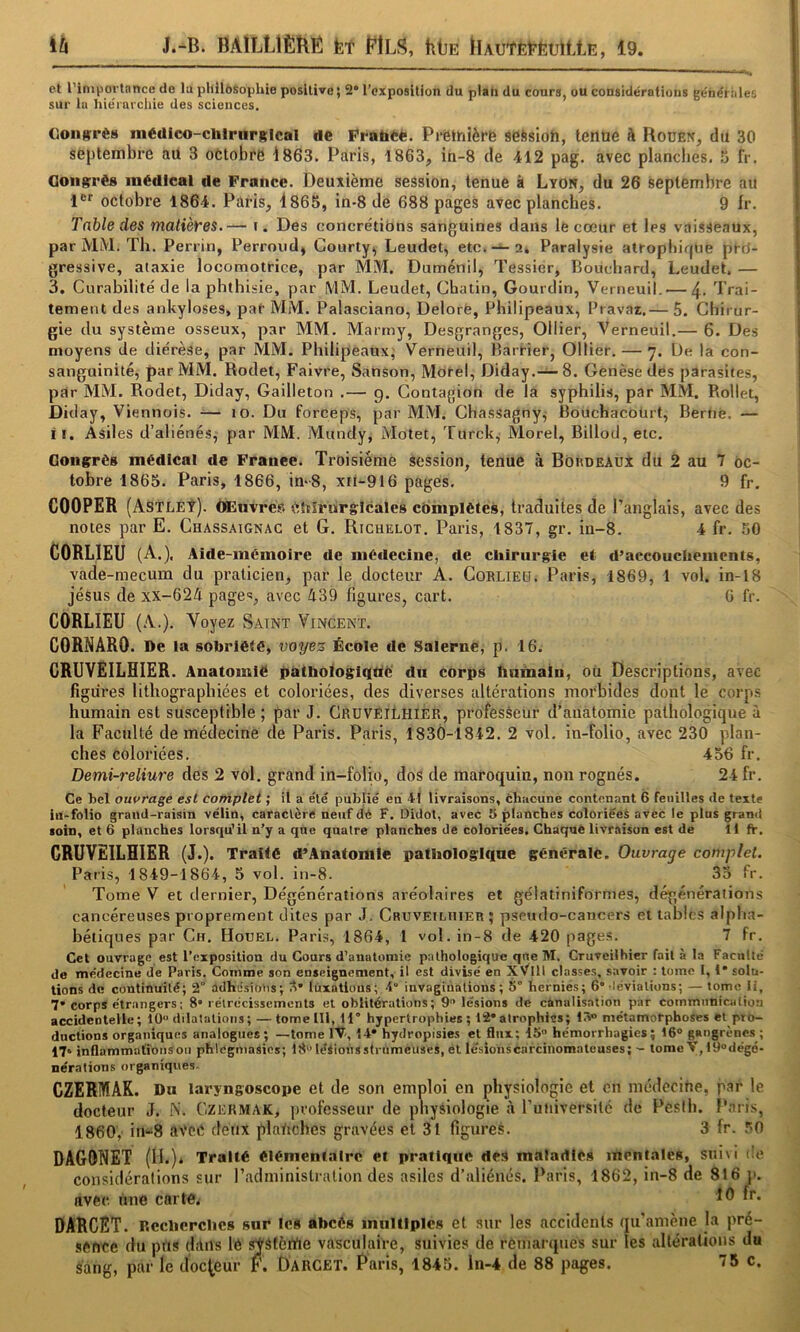 ih J.-B. BAÏLLIÊBÉ fet PlLS, htiE llAUtÈ^’ÈtrittE, 19. et l’iniportance de lu philosophie positive; 2 l’exposition du plah du cours, ou considérations ge'néi oies sur lu hie'rufcliie des sciences. Goiigrès médico-chlrnrRlcal de Fratieè. PreihièrB session, tenue à Rouen, du 30 septembre au 3 octobre i863. Paris, 1863, in-8 de 412 pag. avec planches. 5 fr. Gongrèg médical de France. Deuxième session, tenue à Lyon, du 26 septembre au 1®*' octobre 1864. Paris, 4865, in-8 de 688 pages avec planches. 9 fr. Table des matièyes.— i. Des concrétions sanguines dans lé coeur et les vaisseaux, par MM. Th. Perrin, Perroud, Courty, Leudet, etc. —2. Paralysie atrophique pro- gressive, ataxie locomotrice, par MM. Duménil, Tessier, Bouchard, Leudet. — 3. Curabilité de la phthisie, par MM. Leudet, Chatin, Gourdin, Verneuil. — 4- Trai- tement des ankylosés, par MM. Palasciano, Delorè, Philipeaux, Bravai,— 5. Chirur- gie du système osseux, par MM. Marrny, Desgranges, Ollier, Verneuil.— 6. Des moyens de diérèse, par MM. Philipeaux; Verneuil, Barrier, Ollier. — 7. De la con- sanguinité, par MM. Rodet, Faivre, Sanson, Morel, Diday.— 8. Genèse des parasites, par MM. Rodet, Diday, Gailleton ,— g. Contagion de la syphilis, par MM. Rollet, Diday, Viennois. — 10. Du forceps, par MM. Chassagny^ Rouchacbürt, Berne. — II. Asiles d’aliénés, par MM. Mundy, Motet, Turck^ Morel, Billod,etc. Gongrég médical de France. Troisième session, tenue à Bordeaux du 2 au 7 oc- tobre 1865. Paris, 1866, in-8, xii-916 pages. 9 fr. COOPER (Astléî). ÔEnvres ètïîrurglcales complètes, traduites de l’anglais, avec des notes par E. Chassaignac et G. Richelot. Paris, 1837, gr. in-8. 4 fr. 50 CORLIEU (A.), Aide-mémoire de médecine, de chirurgie et d’accouchements, vade-mecum du praticien, par le docteur A. Corlieü. Paris, 1869, 1 vol. in-l8 Jésus de xx-624 pages, avec A39 figures, cart. 6 fr. CORLIEU (.\.). Voyez Saint Vincent. CORNARO. De la sobriété, voyez École de Salerne, p. 16. GRUVEILHIER. Anatomie ÿàlhoiogiqtié' dn côrpS lintnain, ou Descriptions, avec figures lithographiées et coloriées, des diverses altérations morbides dont le corps humain est susceptible ; par J. CrüVEÏLHIER, profesèeur d’anatomie pathologique à la Faculté de médecine de Paris. Paris, 1830-1842. 2 vol. in-folio, avec 230 plan- ches coloriées. 456 fr. Demi-reliure des 2 vol. grand in-folio, dos de maroquin, non rognés. 24 fr. Ce bel ouvrage est complet ; il a été publié en 41 livraisons, cbiicune contenant 6 feuilles de texte in-folio grand-raisin vélin, caraclcrÈ neuf dé F. Didot, avec î> planches coloriéeè avec le plus grand soin, et 6 planches lorsqu’il n’y a que quatre planches de coloriées. Chaquë livraison est de 11 fr. GRUVEILHIER (J.). Traite d’Anatomie pathologlqne générale. Ouvrage complet. Paris, 1849-1864, 5 vol. in-8. 35 fr. Tome V et dernier. Dégénérations aréolaires et gélatiniformes, dégénérai ion s cancéreuses proprement dites par J. Cruveiluier; pscudo-cancers et tables alpha- bétiques par Ch, Houel. Paris, 1864, 1 vol. in-8 de 420 pages. 7 fr. Cet ouvrage est l’exposition du Cours d’anatomie pathologique que M, Cruveilhier fait à la Faculté de médecine de Paris. Comme son enseignement, il est divisé en XVllI classes, s.avoir : tome 1,1* solu- tions de continuité; 2° üdhésiotis; S* lùxatiuus; 4” iuvagiùations ; 5° hernies; 6* ’léviations; — tome li, 7* corps étrangers; 8* rétrécissements et oblitérations; 9'> lésions de canalisation par communication accidentelle; tO*' dilatations; —tomelll, H hypertrophies; 12*atrophies; 15” métamorphoses et pro- dnetions organiques analogues; —tome IV, 14* hydropisies et flux; 15 hémorrhagies; 16® gangrènes ; 17» inflammations ou phlegniasios; i8léiionsstrùmeuses, et lésioiiscarcinomateuses; - tome V,19dégé- nérations organiques. CZERMAR. Du laryngoscope et de son emploi en physiologie et en médecine, par le docteur J. K. Czermak, professeur de physiologie à runiversité de Resth. Paris, 1860, in-8 aveé deux platiches gravées et 31 figures. 3 fr. 50 DAGONET (If.)* Traité élémentaire et pratique des maladies mentales, suivi tic considérations sur l’administration des asiles d’aliénés. Paris, 1862, in-8 de 816 i>. avec une carte. 4® DARCET. Recherches sur les abcès multiples et sur les accidents qu’amène la pré- sence du pns clans lé ^âtèrtie vasculaire, suivies de remarques sur les altérations du sang, par le docteur F. Darcet. Paris, 1845. ln-4 de 88 pages. 75 c.