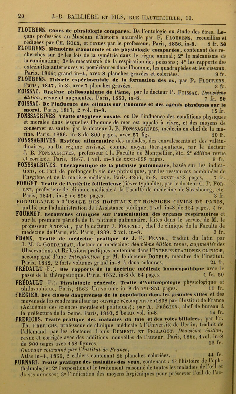 FLOURENS. Cours de physiologie comparée. De l’ontologie ou élude des êtres. Le- çons professées au Muséum d’histoire naturelle par P. Flodrens, recueillies et rédigées par Ch. BoüX, et revues par le professeur. Paris, 1856, in-8. 1 fr. 5<) FLOURENS. Mémoires d’anatomie et de pliyslologle comparées, contenant des re- cherches sur 1» les lois de la symétrie dans le rècne animal; 2® le mécanisme de la rumination ; 3® le mécanisme de la respiration des poissons ; 4° les rapports des extrémités antérieures et postérieures dans l’homme, les quadrupèdes et les oiseaux. Paris, 1844; grand in-4, avec 8 planches gravées et coloriées. 9 fr. FLOURENS. Théorie expérimentale de la formation des os, par P. Flodrens Paris, 1847, in-8, avec 7 planches gravées. 3 FOISSAG. Hygiène phllesophlqne de l’âme, par le docteur P. FoissAC. Deuxième édition, revue et augmentée. Paris, 1863, in-8. 7 fr. 50 FOISSAC. De rinflucnce des climats sur l’homme et des agents physiques snr le moral. Paris, 1867, 2 vol. in-8. 15 fr. FONSSAGRIVES. Traité d’hygiène navale, ou De l’influence des conditions physiques et morales dans lesquelles l’homme de mer est appelé à vivre, et des moyens de conserver sa santé, par le docteur J. B. Fonssagrives, médecin en chef de la ma- rine. Paris, 1856, in-8 de 800 pages, avec 57 fig. 10 fr. FONSSAGRIVES. Hygiène alimentaire des malades, des convalescents et des valétu- dinaires, ou Du régime envisagé comme moyen thérapeutique, par le docteur J. B. Fonssagrives, professeur à la Faculté de Montpellier, etc. 2® édition revue et corrigée. Paris, 1867, 1 vol. in-8 de xxxii-698 pages. 9 fr. FONSSAGRIVES. Thérapeutique de la phthisie pulmonaire, basée sur les indica- tions, ou l’art de prolonger la vie des phthisiques, par les ressources combinées de l’hygiène et de la matière médicale. Paris, 1866, in-8, xxxvi-428 pages. 7 fr. FORGET. Traité de l’entérite fonicnleuse (fièvre typhoïde), par le docteur G. P. FOR- GET, professeur de clinique médicale à la Faculté de médecine de Strasbourg, etc. Paris, 1841, in-8 de 856 pages. 3 fr. FORMULAIRE A L’USAGE DES HOPITAUX ET HOSPICES CIVILS DE PARIS, publié par l’administration de l’Assistance publique. 1 vol. in-8, de 154 pages. 4 fr. FOURNET. Recherches cliniques snr l’auscultation des organes respiratoires et sur la première période de la phthisie pulmonaire, faites dans le service de M. le professeur Andral , par le docteur J. Fodrnet , chef de clinique de la Faculté de médecine de Paris, etc. Paris, 1839. 2 vol. in-8. 3 fr. FRANK. Traité tle médecine pratique de J. P. FrANK , traduit du latin par J. M. G. Goüdareau, docteur en médecine; deuxième édition revue, augmentée des Observations et Réflexions pratiques contenues dans I’Interpretationes CLINICÆ, accompagné d’une Introduction par M. le docteur Double, membre de l’Institut. Paris, 1842, 2 forts volumes grand in-8 à deux colonnes. 24 fr. FRÉDAULT (F.). Des rapports de la doctrine médicale homœopathiqne avec le passé de la thérapeutique. Paris, 1852, in-8 de 84 pages. 1 fr. 50 FRÉDAULT (F.). Physiologie générale. Traité d’Anthropologle physiologique et philosophique. Paris, 1863. Un volume in-8 de xvi-854 pages. 11 fr. FREGIER. Des classes dangereuses de la population dans les grandes villes et des moyens de les rendre meilleures ; ouvrage récompensé en! 838 par l'inslitut de France (Académie des sciences morales et politiques); par A. Frégier, chef de bureau à la préfecture de la Seine. Paris, 1840, 2 beaux vol. in-8. 14 fr. FRERICHS. Traité pratique des maladies du foie et des voies biliaires, par Fr. Th. I'’rerichs, professeur de clinique médicale à l’Université de Berlin, traduit de l’allemand par les docteurs Louis Dümenil et Pellagot. Deuxième édition, revue et corrigée avec des additions nouvelles de l’auteur. Paris, 1866,1vol. in-8 de 900 pages avec 158 figures. 12 fr. Ouvrage couronné ‘par l Institut de France. Atlas in-i, 1866, 2 cahiers contenant 26 planches coloriées. 44 fr. FURNARI. Traité pratique des maladies des yeux, contenant : 1° l’histoire de 1 oph- ihalmologie ; 2® l’exposition et le traitement raisonné de toutes les maladies de l’œil et >U. sr? annexes; 3® l’indication des moyens liygiéniques pour préserver l’œil de 1 ac-