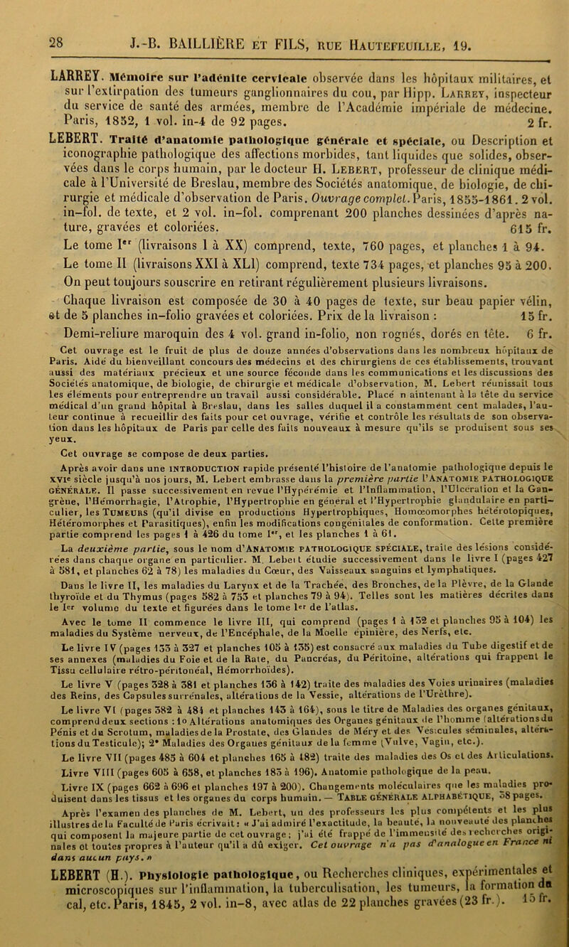 LARREY. Mémoire sur l’adénite cervicale observée dans les hôpitaux militaires, et sur l’extirpation des tumeurs ganglionnaires du cou, par Hipp. Larrey, inspecteur du service de santé des armées, membre de l’Académie impériale de médecine. Paris, 1852, 1 vol. in-4 de 92 pages. 2 fr. LEBERT. Traité d’anatomie patliologlque générale et spéciale, ou Description et iconographie pathologique des affections morbides, tant liquides que solides, obser- vées dans le corps humain, par le docteur H. Lebkrt, professeur de clinique médi- cale à l’Université de Breslau, membre des Sociétés anatomique, de biologie, de chi- rurgie et médicale d’observation de Paris. Ouvrage complet. Ÿans, 1855-1861.2 vol. in-fol. de texte, et 2 vol. in-fol. comprenant 200 planches dessinées d’après na- ture, gravées et coloriées. 615 fr. Le tome I®^ (livraisons 1 à XX) comprend, texte, 760 pages, et planches 1 à 94. Le tome II (livraisons XXI à XLl) comprend, texte 734 pages, et planches 95 à 200. On peut toujours souscrire en retirant régulièrement plusieurs livraisons. Chaque livraison est composée de 30 à 40 pages de texte, sur beau papier vélin, 6t de 5 planches in-folio gravées et coloriées. Prix de la livraison : 15 fr. Demi-reliure maroquin des 4 vol. grand in-folio, non rognés, dorés en tête. 6 fr. Cet ouvrage est le fruit de plus de douze années d’observations dans les nombreux hôpitaux de Paris. Aidé du bienveillant concours des médecins et des chirurgiens de ces établissements, trouvant aussi des matériaux précieux et une source féconde dans les communications et les discussions des Sociétés anatomique, de biologie, de chirurgie et médicale d’observation, M. Lebert réunissait tous les éléments pour entreprendre un travail aussi considérable. Placé n aintenant à la tête du service médical d’un grand hôpital à Breslau, dans les salles duquel il a constamment cent malades, l’au- teur continue à recueillir des faits pour cet ouvrage, vérifie et contrôle les résultats de son observa- tion daus les hôpitaux de Paris par celle des faits nouveaux à mesure qu’ils se produisent sous ses yeux. Cet ouvrage se compose de deux parties. Après avoir dans une INTRODUCTION rapide présenté l’histoire de l’anatomie pathologique depuis le xvie siècle jusqu’à nos jours, M. Lebert embrasse daus la première partie 1’Anatomie pathologique GÉNÉRALE. Il passe successivement en revue l’Hypérémie et l’Inflammation, l’ÜIccration et la Gan- grène, l’Hémorrhagie, l’Atrophie, l’Hypertrophie en général et l’Hypertrophie glandulaire en parti- culier, les Tumeurs (qu’il divise en productions Hypertrophiques, Homœomorphes hétérotopiques, Hétéromorphes et Parasitiques), enfin les modifications congénitales de conformation. Cette première partie comprend tes pages 1 à 426 du tome I, et les planches 1 à 61. La deuxième partie, sous le nom d’Anatomie pathologique spéciale, traite des lésions considé- rées dans chaque organe en particulier. M. Lebei t étudie successivement dans le livre I (pages 427 à 581, et planches 62 à 78) les maladies du Cœur, des Vaisseaux sanguins et lymphatiques. Dans le livre II, les maladies du Larynx et de la Trachée, des Bronches, de la Plevre, de la Glande thyroïde et du Thymus (pages 582 à 755 et planches 79 à 94). Telles sont les matières décrites dans le 1er volume du texte et figurées dans le tome l«f de l’atlas. Avec le tome II commence le livre III, qui comprend (pages 1 à 152 et planches 9o a 104) les maladies du Système nerveux, de l’Encéphale, de la Moelle épinière, des Nerfs, etc. Le livre IV (pages 153 à 327 et planches 105 à 135) est consacré aux maladies du Tube digestif et de ses annexes (maladies du Foie et de la Rate, du Pancréas, du Péritoine, altérations qui frappent le Tissu cellulaire rétro-péntonéal, Hémorrhoides). Le livre V (pages 328 à 381 et planches 136 à 142) traite des maladies des Voies urinaires (maladies des Reins, des Capsules surrénales, altérations de la Vessie, altérations de l’Urèthre). Le livre VI (pages 382 à 484 et planches 143 à 164), sous le litre de Maladies des organes génitaux, comprend deux sections : lo Altérations anatomiques des Organes génitaux de l’homme (allérationsdu Pénis et du Scrotum, maladies de la Prostate, des Glandes de Méry et des Vésicules séminales, alténi- tions du Testicule); 2* Maladies des Organes génitaux de la femme (Vulve, Vagin, etc.). Le livre VII (pages 483 à 604 et planches 165 à 182) traite des maladies des Os cl des Articulations. Livre VIII (pages 605 à 658, et planches 183 à 196). Anatomie pathologique de la peau. Livre IX (pages 662 à 696 et planches 197 à 200). Changements moléculaires que les maladies pro- duisent dans les tissus et les organes du corps humain. — Table GÉNÉRALE alphabétique, 38 pages. Après l’examen des planches de M. Lebert, un des professeurs les plus compétents et les plus illustres delà Faculté de Faris écrivait: « J’ai admiré l’exactitude, la beauté, la nouveauté des planches qui composent la majeure partie de cet ouvrage ; j’ai été frappé de l’immensité de» recherches origi- nales ot toutes propres à l’auteur qu’il a dû exiger. Cet ourrage n'a pas d'analogue en France nt dans aucun pays, n LEBERT (H.). Physiologie pathologique, ou Recberebes cliniques, expérimentales et microscopiques sur l’inflammation, la tuberculisation, les tumeurs, la formation an cal, etc. Paris, 1845, 2 vol. in-8, avec atlas de 22 planches gravées (23 fr.). 15 m-