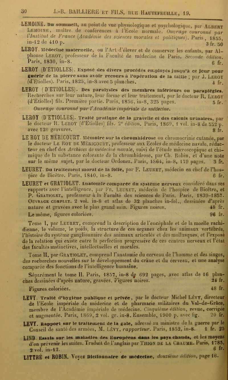 LEMOINE, ttu somiucH, au point de vue pliysiolof^ique et psycliologique, par Albert Lemoine, maître de conrérences à l’Ecole normale. Ouvrage couronné par l Institut de France {^Académie des sciences morales et politiques). Paris 1853 in-12de410p. 3 fr. 50 LEROY. Médectuc niaternellc, ou l’Art d’élever et de conserver les enfants, par Al- phonse Leroy, professeur de la Faculté de médecine de Paris. Seconde ^édition. Paris, 1830, in-8. 5 fj.^ LEROY (D’ETIOLLES). Exiiosé des divers procédés employés jusqu’à ce jour pour guérir de la pierre sans avoir recours â l’opération de la taille ; par J. Leroy fd’Etiolles). Paris, 1823, in-8 avec 5 planches. 4 fr, LEROY ( D’ETIOLLES). Des paralysies des membres inférieurs ou paraplégies. Piecherches sur leur nature, leur forme et leur traitement, par le docteur R. LeroY (d’Etioiles) fds. Première partie. Paris, 1856, in-8, 325 pages. 5 fr. Ouvrage couronné par VAcadémie impériale de médecine. LEROY (D'ETIOLLES). Traité pratique de la gravelle et des calculs urinaires, par le docteur R. Leroy (d’Etiolles) fils. 2^ édition. Paris, 1869, 1 vol. in-8 de 552 p. avec 120 gravures. g fr. LE ROY DE MÉRICOURT. Mémoire sur la ebrombidrose ou chromocrinie cutanée, par le docteur Le Koy de Méricoürt, pi’ofesseur aux Ecoles de médecine navale, rédac- teur en chef des Archives de médecine navale, suivi de l’étude microscopique et chi- mique de la substance colorante de la chromhidrose, par Ch. Robin, et d’une note sur le même sujet, par le docteur Ordonez. Paris, 1861, in-8, 179 pages. 3 fr. LEURET. Du traitement moral de la folie, par F. Leüret, médecin en chef de l’hos- pice de Bicêtre. Paris, 1840, in-8. 6 fr. LEURET et GRATIOLST. Anatomie comparée du système nerveux considéré dans ses rapports avec l'intelligence, par Fr. Leüret, médecin de l’hospice de Bicêtre, et P. Gratiolet, professeiu’ à la Faculté des sciences de Paris. Paris, 1839-1857. Ouvrage complet. 2 vol. in-8 et allas de 32 planches in-foL, dessinées d’après nature et gravées avec le plus graud soin. Figui-es noires. 48 fr. Le même, figures coloriées. 96 fr- Tome I, par Ledret, comprend la description de l’encéphale et de la moelle rachi- dienne, le volume, le poids, la structure de ces organes chez les animaux vertébrés, i’histoh'e du système ganglionnaire des animaux articulés et des mollusques, et l'exposé de la relation qui existe entre la perfection progressive de ces centres nerveux et l’état des facultés instinctives, intellectuelles et morales. j Tome II, par Gr.\tiolet, comprend l’anatomie du cerveau de l'homme et des singes, * des recherches nouvelles sur le développement du crâne et du cerveau, et une analyse comparée des fonctions de l’intelligence humaine. Séparément le tome II. Paris, 1857, in-8 df 692 pages, jivec atlas de 16 plan- ches dessinées d’après nature, gravées. Figures noires. 24 fr. j Figures coloriées. 48 fr. | LEVY. Traité d’byglène publique et privée, par le docteur Michel LÉVT, directeur | de l’Ecole impériale de médecine et de pharmacie militaires du Val-de-Gràce, membre de l’Académie impériale de médecine. Cinquième édition, revue, corrigée ôt augmentée. Paris, 1869, 2 vol. gr, in-8. Ensemble, 1900 p. avec lig. 20 fr. LEVY. Rapport sur le tralteineiit de la gaie, adressé au ministre de la guerre par le Conseil de santé des armées, M. LÉVY, rapporteur. Paris, 1852, in-8. 1 fr. 25 LIND- Essais sur les maladies des Européens dans les payscbaiids, et les moyens d’on prévenir les suites. Traduit de l’anglais par TuiON DE LA Chaume. Paris, 1785, 2 vol. in-12. ^ 6 fr. LITTRÉ et ROBIN. Voyez Dictionnaire de médecine, douzième édition, page 16.