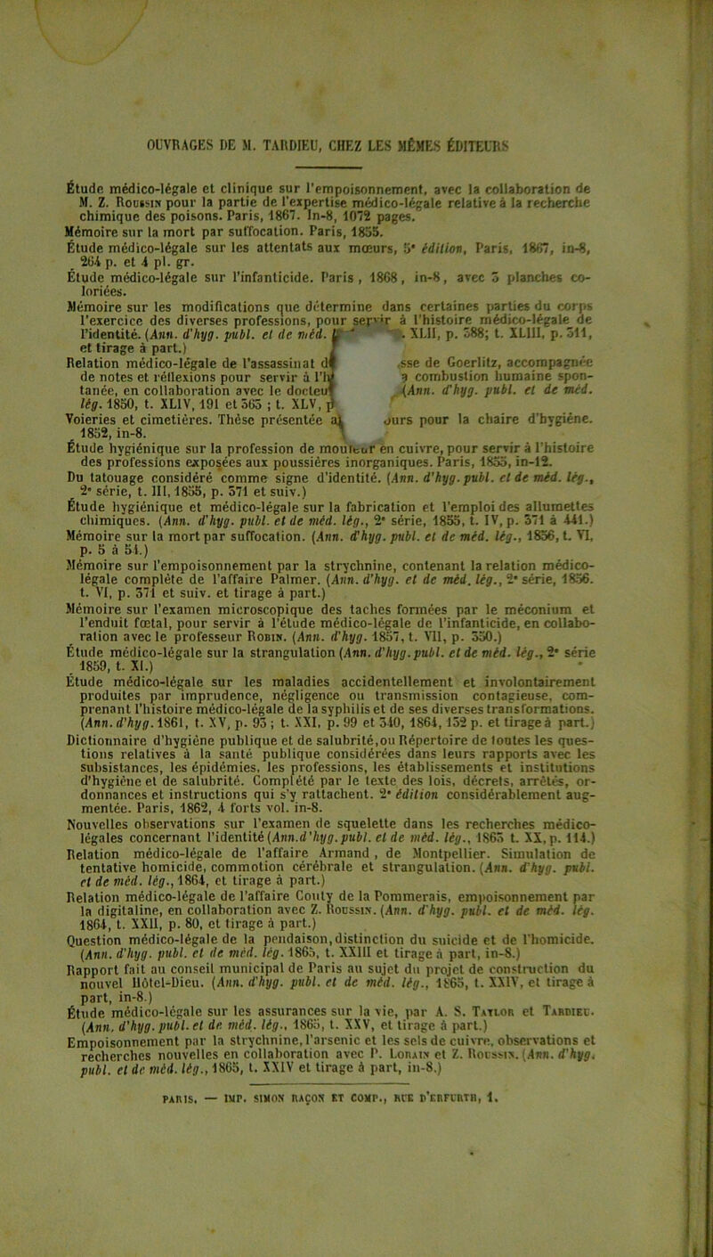 OUVRAGES DE M. TARDIEU, CHEZ LES MÊMES ÉDITEURS Etude médico-légale et clinique sur l’empoisonnement, avec la collaboration de M. Z. Roussir* pour la partie de l'expertise médico-légale relative à la recherche chimique des poisons. Paris, 1867. In-8, 1072 pages.' Mémoire sur la mort par suffocation. Paris, 1835. Étude médico-légale sur les attentats aux mœurs, 3* édition, Paris, 1867, in-8, 264 p. et 4 pl. gr. Étude médico-légale sur l’infanticide. Paris , 1868, in-8, avec 5 planches co- loriées. f .sse de Goerlitz, accompagnée ? combustion humaine spon- . (Ann. d'hyg. publ. et de méd. ours pour la chaire d’bvgiéne. et tirage à part.) Relation médico-légale de l’assassinat df de notes et réllexions pour servir à l'm tanée, en collaboration avec le docleuf lèg. 1830, t. XL1V, 191 et 365 ; t. XLV, j) Voieries et cimetières. Thèse présentée ai 1832,in-8. Étude hygiénique sur la profession de mouleur en cuivre, pour servir à Uhistoire des professions exposées aux poussières inorganiques. Paris, 1853, in-12. Du tatouage considéré comme signe d’identité. (Ann. d'hyg. publ. et de méd. lég., 2* série, t. III, 1833, p. 371 et suiv.) Étude hygiénique et médico-légale sur la fabrication et l'emploi des allumettes chimiques. (Ann. d'hyg. publ. et de méd. lèg., 2' série, 1853, t. IV, p. 371 à 441.) Mémoire sur la mort par suffocation. (Ann. d'hyg. publ. et de méd. lég., 1856, t. VI, p. 5 à 54.) Mémoire sur l’empoisonnement par la strychnine, contenant la relation médico- légale complète de l'affaire Palmer. (Ann. d’hyg. et de méd. lég., 2* série, 1856. t. VI, p. 371 et suiv. et tirage à part.) Mémoire sur l’examen microscopique des taches formées par le méconium et l’enduit fœtal, pour servir à l’étude médico-légale de l’infanticide, en collabo- ration avec le professeur Robin. (Ann. d'hyg. 1857, t. Vil, p. 530.) Étude médico-légale sur la strangulation (Ann. d'hyg.publ. et de méd. lèg., 2* série 1859, t. XI.) Étude médico-légale sur les maladies accidentellement et involontairement produites par imprudence, négligence ou transmission contagieuse, com- prenant l’histoire médico-légale de la syphilis et de ses diverses transformations. (Ann. d'hyg. 1861, t. XV, p. 93 ; t. XXI, p. 99 et 540, 1864,152 p. et tirage à part., Dictionnaire d’hygiène publique et de salubrité,ou Répertoire de toutes les ques- tions relatives à la santé publique considérées dans leurs rapports avec les subsistances, les épidémies, les professions, les établissements et institutions d’hygiène et de salubrité. Complété par le texte des lois, décrets, arrêtés, or- donnances et instructions qui s'y rattachent. 2' édition considérablement aug- mentée. Paris, 1862, 4 forts vol. in-8. Nouvelles observations sur l’examen de squelette dans les recherches médico- légales concernant l’identité (Ami.d'hyg.publ. et de méd. lég., 1865 t. XX, p. 114.) Relation médico-légale de l'affaire Armand , de Montpellier. Simulation de tentative homicide, commotion cérébrale et strangulation. (Ann. d'hyg. publ. et de méd. lèg., 1864, et tirage à part.) Relation médico-légale de l’affaire Couty de la Pommerais, empoisonnement par la digitaline, en collaboration avec Z. Roussin. (Arm. d’hyg. publ. et de méd. lèg. 1864, t. XXII, p. 80, et tirage à part.) Question médico-légale de la pendaison,distinction du suicide et de l'homicide. (Ann. d'hyg. publ. et de méd. lég. 1865, t. XX11I et tirage à part, in-8.) Rapport fait au conseil municipal de Paris au sujet du projet de construction du nouvel llôtel-Dieu. (Ann. d'hyg. publ. et de méd. lég., 1865, t. XXIV, et tirage à part, in-8.) Étude médico-légale sur les assurances sur la vie, par A. S. Tavlor et Tardieu. (Anrt, d'hyg. publ. et de. méd. lég., 1865, t. XXV, et tirage à part.) Empoisonnement par la strychnine, l’arsenic et les sels de cuivre, observations et recherches nouvelles en collaboration avec P. l-onAix et Z. Roussis. (Arm. d'hyg. publ. et de méd. lèg., 1865, t. XXIV et tirage à part, in-8.) PARIS, — DIP. SIMON RAÇON Et COMP., RUE d’eRFURTR, 1.