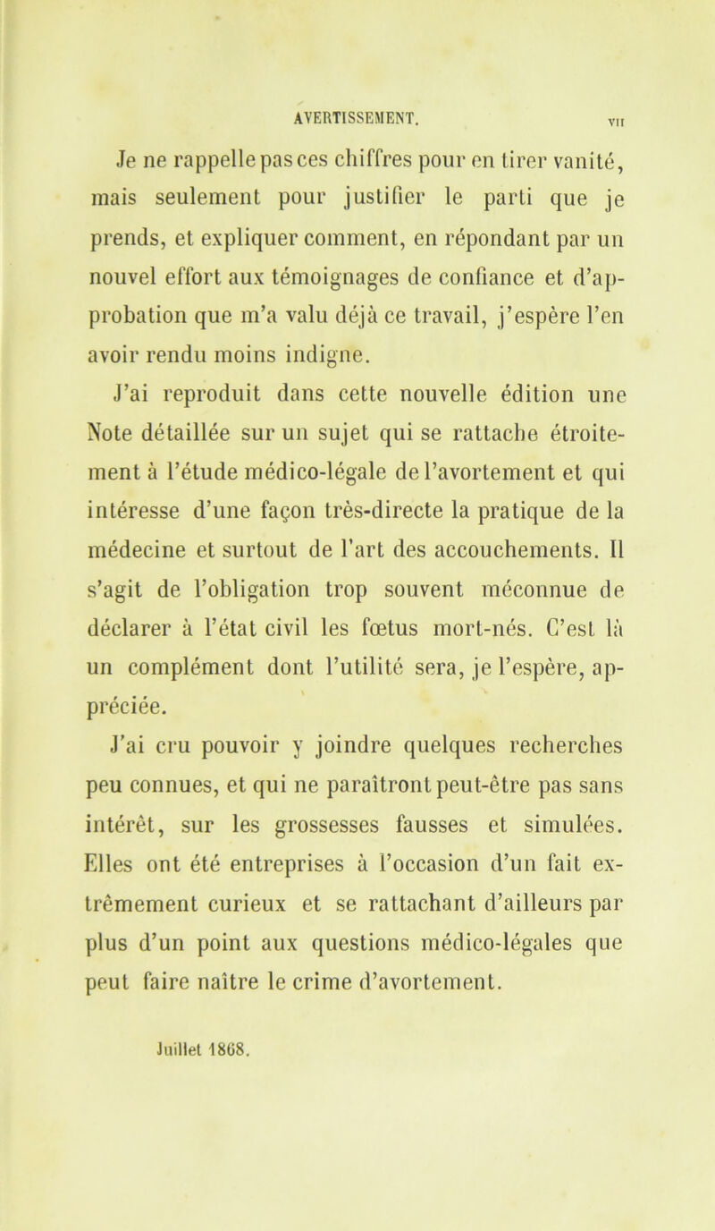 VI! Je ne rappelle pas ces chiffres pour en tirer vanité, mais seulement pour justifier le parti que je prends, et expliquer comment, en répondant par un nouvel effort aux témoignages de confiance et d’ap- probation que m’a valu déjà ce travail, j’espère l’en avoir rendu moins indigne. J’ai reproduit dans cette nouvelle édition une Note détaillée sur un sujet qui se rattache étroite- ment à l’étude médico-légale de l’avortement et qui intéresse d’une façon très-directe la pratique de la médecine et surtout de l’art des accouchements. Il s’agit de l’obligation trop souvent méconnue de déclarer à l’état civil les fœtus mort-nés. C’est là un complément dont l’utilité sera, je l’espère, ap- préciée. J’ai cru pouvoir y joindre quelques recherches peu connues, et qui ne paraîtront peut-être pas sans intérêt, sur les grossesses fausses et simulées. Elles ont été entreprises à l’occasion d’un fait ex- trêmement curieux et se rattachant d’ailleurs par plus d’un point aux questions médico-légales que peut faire naître le crime d’avortement. Juillet 1808.