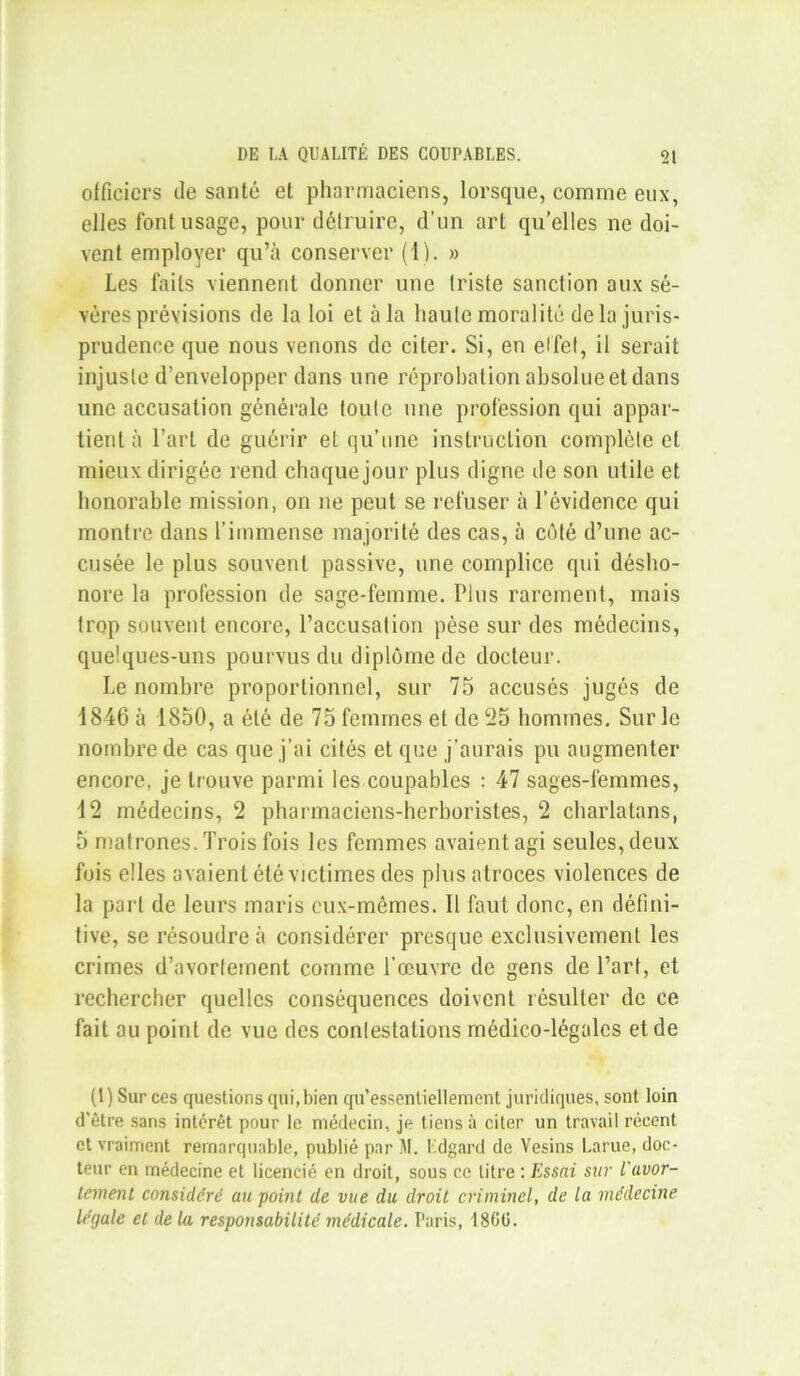 officiers de santé et pharmaciens, lorsque, comme eux, elles font usage, pour détruire, d’un art qu’elles ne doi- vent employer qu’à conserver (1). » Les faits viennent donner une triste sanction aux sé- vères prévisions de la loi et à la haute moralité delà juris- prudence que nous venons de citer. Si, en effet, il serait injuste d’envelopper dans une réprobation absolue et dans une accusation générale toute une profession qui appar- tient à l’art de guérir et qu’une instruction complète et mieux dirigée rend chaque jour plus digne de son utile et honorable mission, on ne peut se refuser à l’évidence qui montre dans l’immense majorité des cas, à côté d’une ac- cusée le plus souvent passive, une complice qui désho- nore la profession de sage-femme. Plus rarement, mais trop souvent encore, l’accusation pèse sur des médecins, quelques-uns pourvus du diplôme de docteur. Le nombre proportionnel, sur 75 accusés jugés de 1846 à 1850, a été de 75 femmes et de 25 hommes. Sur le nombre de cas que j’ai cités et que j’aurais pu augmenter encore, je trouve parmi les coupables : 47 sages-femmes, 12 médecins, 2 pharmaciens-herboristes, 2 charlatans, 5 matrones. Trois fois les femmes avaient agi seules, deux fois elles avaient été victimes des plus atroces violences de la part de leurs maris eux-mêmes. Il faut donc, en défini- tive, se résoudre à considérer presque exclusivement les crimes d’avortement comme l’œuvre de gens de l’art, et rechercher quelles conséquences doivent résulter de ce fait au point de vue des contestations médico-légales et de (1) Sur ces questions qui, bien qu’essenliellement juridiques, sont loin d'être sans intérêt pour le médecin, je tiens à citer un travail récent et vraiment remarquable, publié par M. Edgard de Vesins Larue, doc- teur en médecine et licencié en droit, sous ce litre : Essai sur l'avor- tement considéré au point de vue du droit criminel, de la médecine légale et de la responsabilité médicale. Paris, 18GÜ.