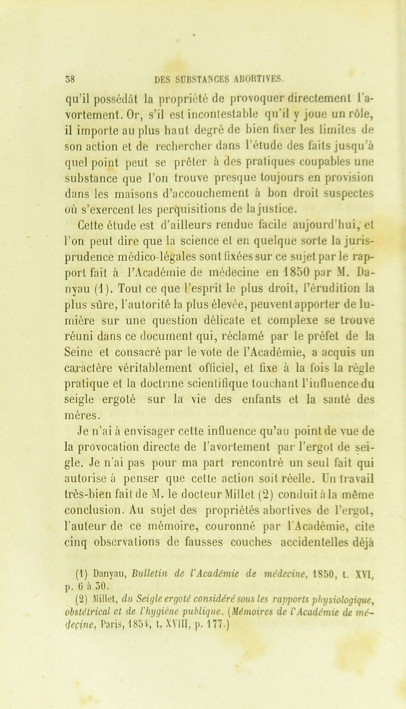 qu’il possédât la propriété de provoquer directement l'a- vortement. Or, s’il est incontestable qu’il y joue un rôle, il importe au plus haut degré de bien fixer les limites de son action et de rechercher dans l’étude des faits jusqu'à quel point peut se prêter à des pratiques coupables une substance que l’on trouve presque toujours en provision dans les maisons d’accouchement à bon droit suspectes où s’exercent les perquisitions de la justice. Cette étude est d’ailleurs rendue facile aujourd’hui, et l’on peut dire que la science et en quelque sorte la juris- prudence médico-légales sont fixées sur ce sujet par le rap- port fait à l’Académie de médecine en 1850 par M. Da- nyau (1). Tout ce que l’esprit le plus droit, l’érudition la plus sûre, l'autorité la plus élevée, peuvent apporter de lu- mière sur une question délicate et complexe se trouve réuni dans ce document qui, réclamé par le préfet de la Seine et consacré par le vote de l’Académie, a acquis un caractère véritablement officiel, et fixe à la fois la règle pratique et la doctrine scientifique touchant l’influence du seigle ergoté sur la vie des enfants et la santé des mères. Je n’ai à envisager cette influence qu’au point de vue de la provocation directe de l’avortement par l’ergot de sei- gle. Je n’ai pas pour ma part rencontré un seul fait qui autorise à penser que cette action soit réelle. Un travail très-bien fait de M. le docteur Millet (2) conduit à la même conclusion. Au sujet des propriétés abortives de l’ergot, l'auteur de ce mémoire, couronné par l’Académie, cite cinq observations de fausses couches accidentelles déjà (1) Danyau, Bulletin de l’Académie de médecine, 1S50, t. XVI, p. (3 à 30. (2) Millet, du Seigle ergoté considérésousles rapports physiologique, obstétrical et de l'hygiène publique. (Mémoires de l'Académie de mé- tleçine, Paris, 1854, t, XVIII, p. 177.)