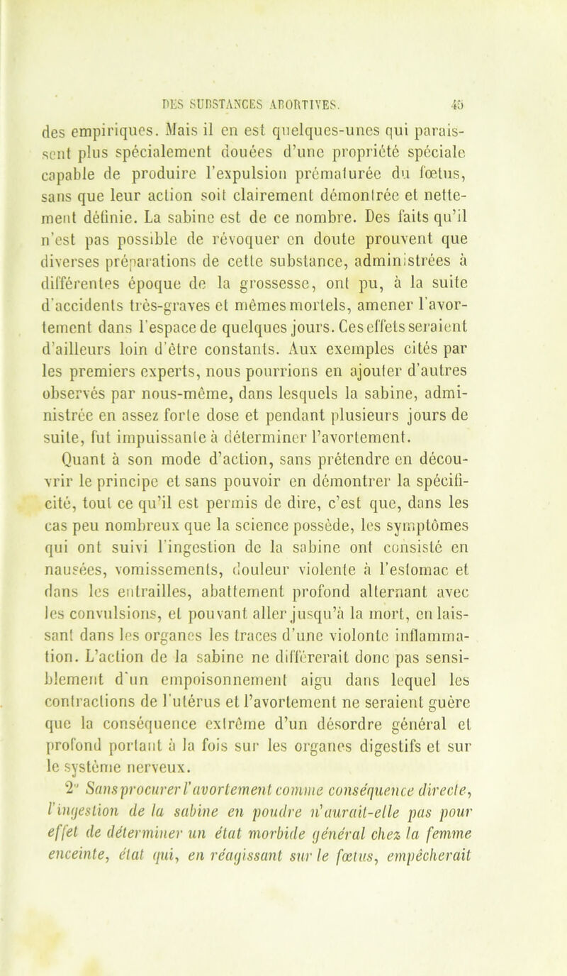 des empiriques. Mais il en est quelques-unes qui parais- sent plus spécialement douées d’une propriété spéciale capable de produire l’expulsion prématurée du fœtus, sans que leur action soit clairement démonlrée et nette- ment définie. La Sabine est de ce nombre. Des laits qu’il n’est pas possible de révoquer en doute prouvent que diverses préparations de cette substance, administrées à différentes époque de la grossesse, ont pu, à la suite d’accidents très-graves et mêmes mortels, amener l’avor- tement dans l’espacede quelques jours. Ces effets seraient d’ailleurs loin d’être constants. Aux exemples cités par les premiers experts, nous pourrions en ajouter d’autres observés par nous-même, dans lesquels la sabine, admi- nistrée en assez forte dose et pendant plusieurs jours de suite, fut impuissante à déterminer l’avortement. Quant à son mode d’action, sans prétendre en décou- vrir le principe et sans pouvoir en démontrer la spécifi- cité, tout ce qu’il est permis de dire, c’est que, dans les cas peu nombreux que la science possède, les symptômes qui ont suivi l'ingestion de la sabine ont consisté en nausées, vomissements, douleur violente à l’estomac et dans les entrailles, abattement profond alternant avec les convulsions, et pouvant aller jusqu’à la mort, eu lais- sant dans les organes les traces d’une violontc inflamma- tion. L’action de la sabine ne différerait donc pas sensi- blement d'un empoisonnement aigu dans lequel les contractions de l’utérus et l’avortement ne seraient guère que la conséquence extrême d’un désordre général et profond portant à la fois sur les organes digestifs et sur le système nerveux. 2° Sans procurer /’avortement comme conséquence directe, l’ingestion de lu sabine en poudre n'aurait-elle pas pour effet de déterminer un état morbide général chez la femme enceinte, état qui, en réagissant sur le fœtus, empêcherait