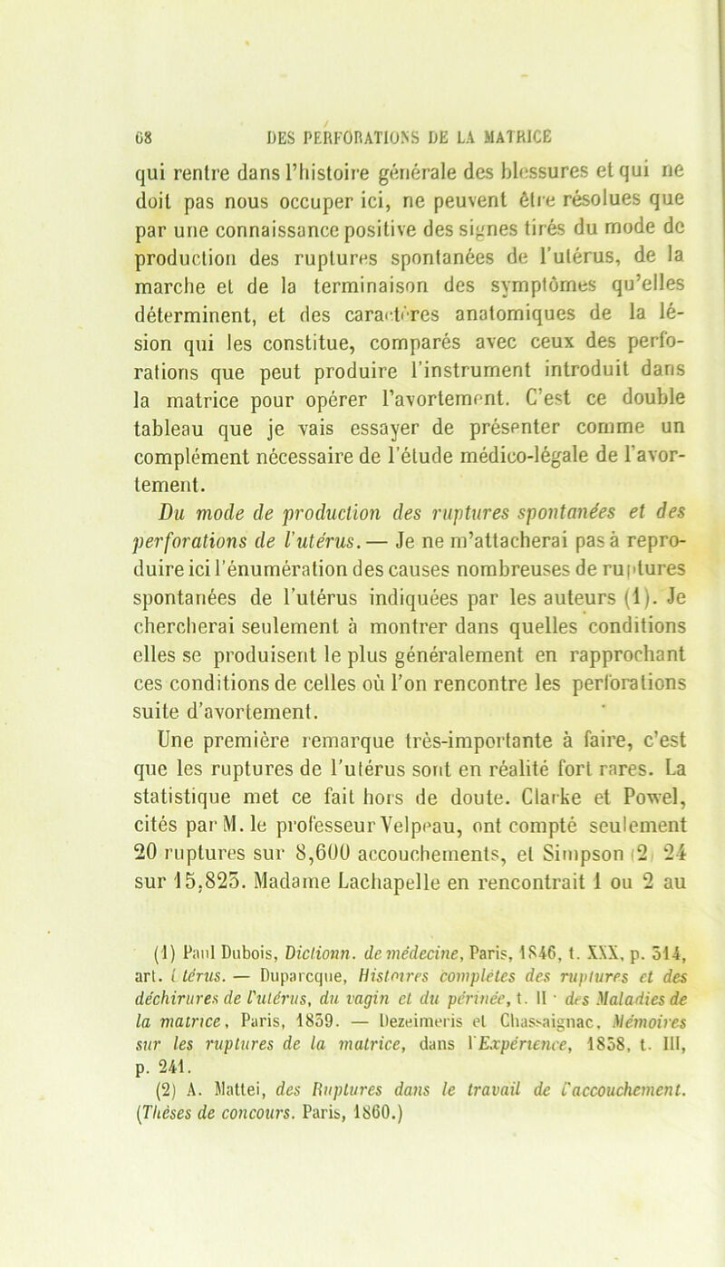 qui rentre dans l’histoire générale des blessures et qui ne doit pas nous occuper ici, ne peuvent être résolues que par une connaissance positive des signes tirés du mode de production des ruptures spontanées de l’utérus, de la marche et de la terminaison des symptômes qu’elles déterminent, et des caractères anatomiques de la lé- sion qui les constitue, comparés avec ceux des perfo- rations que peut produire l’instrument introduit dans la matrice pour opérer l’avortement. C’est ce double tableau que je vais essayer de présenter comme un complément nécessaire de l’étude médico-légale de l’avor- tement. Du mode de production des ruptures spontanées et des perforations de l'utérus.— Je ne m’attacherai pas à repro- duire ici l’énumération des causes nombreuses de ruptures spontanées de l’utérus indiquées par les auteurs (1). Je chercherai seulement à montrer dans quelles conditions elles se produisent le plus généralement en rapprochant ces conditions de celles où l’on rencontre les perforations suite d’avortement. Une première remarque très-importante à faire, c’est que les ruptures de l’utérus sont en réalité fort rares. La statistique met ce fait hors de doute. Clarke et Powel, cités par M. le professeur Velpeau, ont compté seulement 20 ruptures sur 8,600 accouchements, et Simpson 2 24 sur 15,825. Madame Lachapelle en rencontrait 1 ou 2 au (1) Paul Dubois, Diclionn. de médecine, Paris, 1846, t. XXX, p. 514, arl. t térus. — Duparcque, Histoires complètes des ruptures et des déchirures de L'utérus, du vagin et du périnée, t. Il ■ des Maladies de la matrice, Paris, 1859. — Dezeimeris et Chassaignac, Mémoires sur les ruptures de la matrice, dans XExpérience, 1858, t. III, p. 241. (2) A. ilattei, des Huptures dans le travail de t'accouchement. (Thèses de concours. Paris, 1860.)