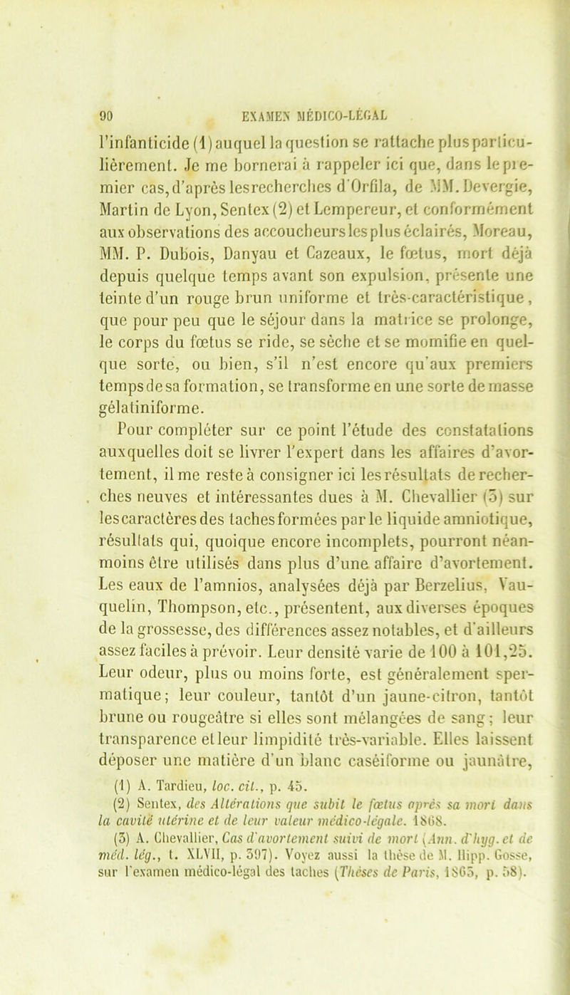 l’infanticide (1) auquel la question se rattache plusparlicu- lièrement. Je me bornerai à rappeler ici que, dans lepie- mier cas,d’après lesrecherches d'Orfila, de MM.Devergie, Martin de Lyon, Senlex (2) et Lempereur, et conformément aux observations des accoucheurs les plus éclairés, Moreau, MM. P. Dubois, Danyau et Cazeaux, le fœtus, mort déjà depuis quelque temps avant son expulsion, présente une teinte d’un rouge brun uniforme et très-caractéristique, que pour peu que le séjour dans la matrice se prolonge, le corps du fœtus se ride, se sèche et se momifie en quel- que sorte, ou bien, s’il n’est encore qu'aux premiers temps de sa formation, se transforme en une sorte de masse gélatiniforme. Pour compléter sur ce point l’étude des constatations auxquelles doit se livrer l’expert dans les affaires d’avor- tement, il me reste à consigner ici les résultats de recher- ches neuves et intéressantes dues à M. Chevallier (5) sur les caractères des taches formées par le liquide amniotique, résultats qui, quoique encore incomplets, pourront néan- moins être utilisés dans plus d’une affaire d’avortement. Les eaux de l’amnios, analysées déjà par Berzelius, Yau- quelin, Thompson, etc., présentent, aux diverses époques de la grossesse, des différences assez notables, et d'ailleurs assez faciles à prévoir. Leur densité varie de 100 à 101,25. Leur odeur, plus ou moins forte, est généralement sper- matique; leur couleur, tantôt d’un jaune-citron, tantôt brune ou rougeâtre si elles sont mélangées de sang ; leur transparence et leur limpidité très-variable. Elles laissent déposer une matière d’un blanc caséiforme ou jaunâtre, (1) A. Tardieu, Loc. cil., p. 45. (2) Sentex, des Altérations que subit le fœtus après sa mort da>i$ la cavité utérine et de leur valeur médico-légale. 1808. (5) A. Chevallier, Cas d'avortement suivi de mort {Ann. d'hyg.ct de méd. lég., t. XLYII, p. 597). Voyez aussi la thèse de M. llipp. Gosse, sur l'examen médico-légal des taches (Thèses de Paris, 1805, p. 58).