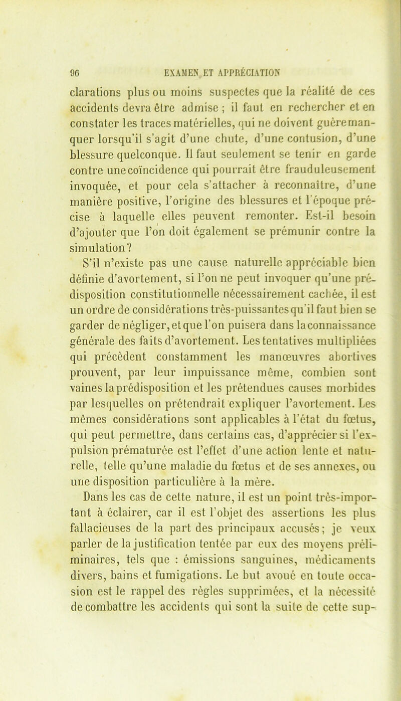 clarations plus ou moins suspectes que la réalité de ces accidents devra être admise ; il faut en rechercher et en constater les traces matérielles, qui ne doivent guéreman- quer lorsqu’il s’agit d’une chute, d’une contusion, d’une blessure quelconque. Il faut seulement se tenir en garde contre une coïncidence qui pourrait être frauduleusement invoquée, et pour cela s’attacher à reconnaître, d’une manière positive, l’origine des blessures et l’époque pré- cise à laquelle elles peuvent remonter. Est-il besoin d’ajouter que l’on doit également se prémunir contre la simulation? S’il n’existe pas une cause naturelle appréciable bien définie d’avortement, si l’on ne peut invoquer qu’une pré- disposition constitutionnelle nécessairement cachée, il est un ordre de considérations très-puissantes qu'il faut bien se garder de négliger, et que l’on puisera dans laconnaissance générale des faits d’avortement. Les tentatives multipliées qui précèdent constamment les manœuvres abortives prouvent, par leur impuissance môme, combien sont vaines la prédisposition et les prétendues causes morbides par lesquelles on prétendrait expliquer l’avortement. Les mêmes considérations sont applicables à l’état du fœtus, qui peut permettre, dans certains cas, d’apprécier si l’ex- pulsion prématurée est l’effet d’une action lente et natu- relle, telle qu’une maladie du fœtus et de ses annexes, ou une disposition particulière à la mère. Dans les cas de cette nature, il est un point très-impor- tant à éclairer, car il est l’objet des assertions les plus fallacieuses de la part des principaux accusés; je veux parler de la justification tentée par eux des moyens préli- minaires, tels que : émissions sanguines, médicaments divers, bains et fumigations. Le but avoué en toute occa- sion est le rappel des règles supprimées, et la nécessité de combattre les accidents qui sont la suite de cette sup-