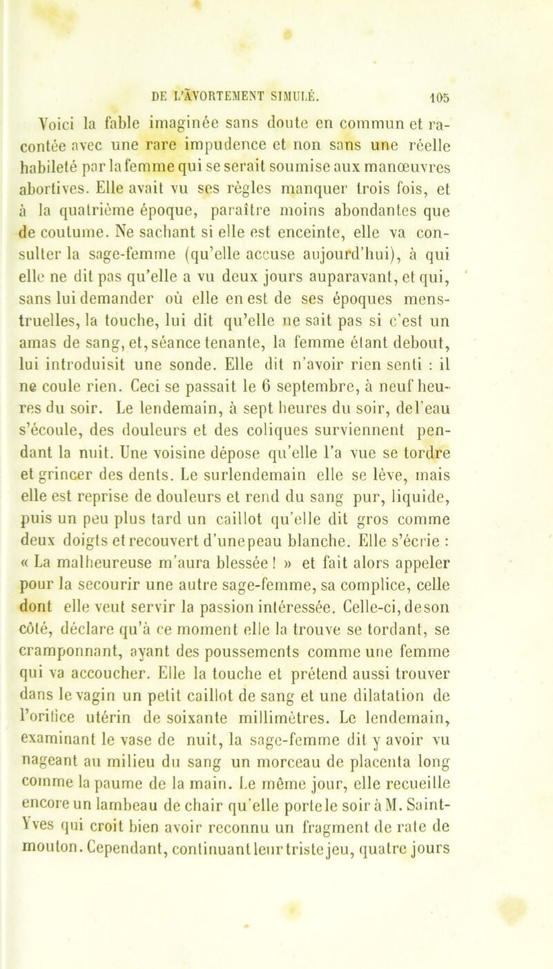 Voici la fable imaginée sans cloute en commun et ra- contée avec une rare impudence et non sans une réelle habileté par la femme qui se serait soumise aux manœuvres abortives. Elle avait vu ses règles manquer trois fois, et à la quatrième époque, paraître moins abondantes que de coutume. Ne sachant si elle est enceinte, elle va con- sulter la sage-femme (qu’elle accuse aujourd’hui), à qui elle ne dit pas qu’elle a vu deux jours auparavant, et qui, sans lui demander où elle en est de ses époques mens- truelles, la touche, lui dit qu’elle ne sait pas si c’est un amas de sang, et, séance tenante, la femme étant debout, lui introduisit une sonde. Elle dit n’avoir rien senti : il ne coule rien. Ceci se passait le 6 septembre, à neuf heu- res du soir. Le lendemain, à sept heures du soir, del’eau s’écoule, des douleurs et des coliques surviennent pen- dant la nuit. Une voisine dépose qu’elle l’a vue se tordre et grincer des dents. Le surlendemain elle se lève, mais elle est reprise de douleurs et rend du sang pur, liquide, puis un peu plus tard un caillot qu’elle dit gros comme deux doigts et recouvert d’une peau blanche. Elle s’écrie : « La malheureuse m’aura blessée ! » et fait alors appeler pour la secourir une autre sage-femme, sa complice, celle dont elle veut servir la passion intéressée. Celle-ci, deson côté, déclare qu’à ce moment elle la trouve se tordant, se cramponnant, ayant des poussements comme une femme qui va accoucher. Elle la touche et prétend aussi trouver dans le vagin un petit caillot de sang et une dilatation de l’orilice utérin de soixante millimètres. Le lendemain, examinant le vase de nuit, la sage-femme dit y avoir vu nageant au milieu du sang un morceau de placenta long comme la paume de la main. Le même jour, elle recueille encore un lambeau de chair qu’elle porte le soir à M. Saint- Yves qui croit bien avoir reconnu un fragment de rate de mouton. Cependant, continuantleur triste jeu, quatre jours