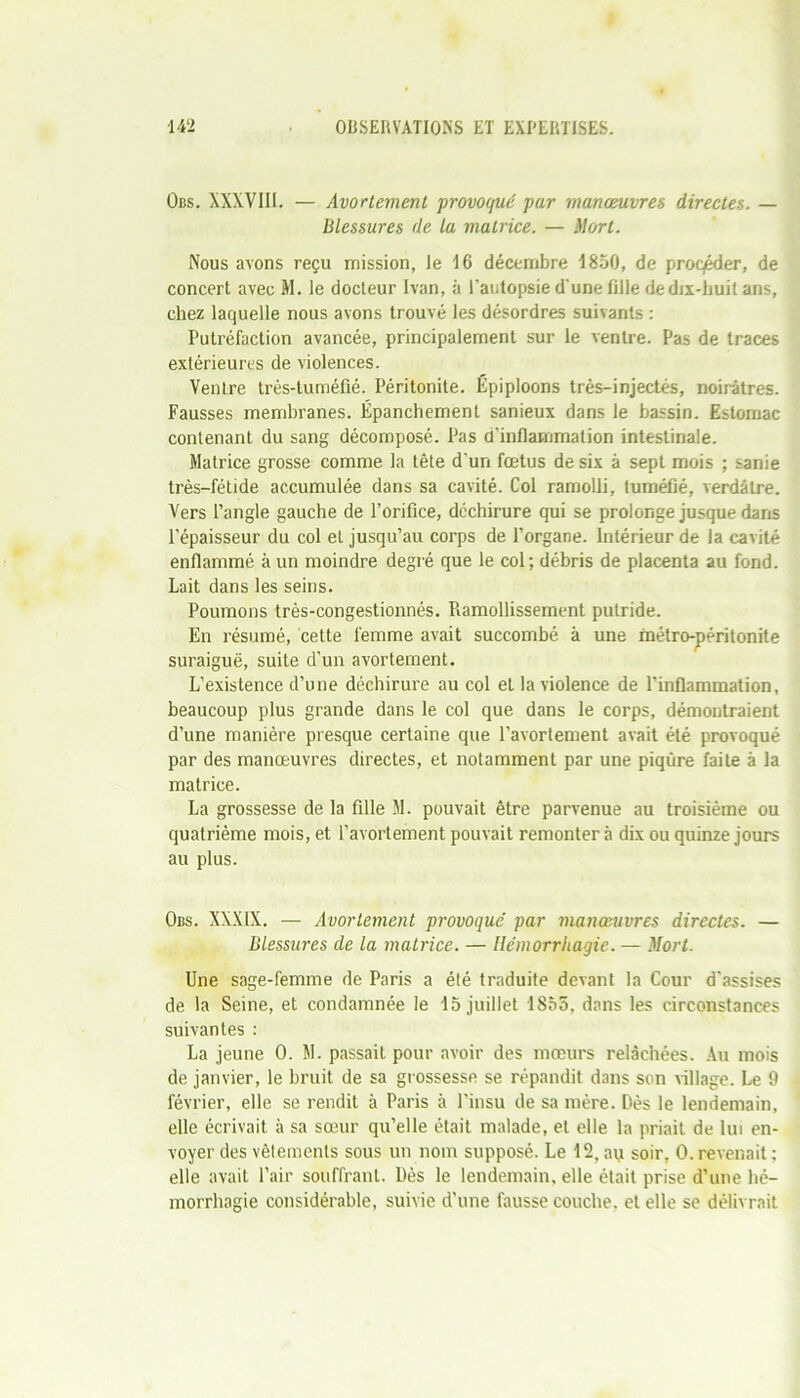 Obs. XXXVIII. — Avortement provoqué par manœuvres directes. — Blessures de la matrice. — Mort. Nous avons reçu mission, le 16 décembre 1850, de proc/éder, de concert avec M. le docteur Ivan, à l'autopsie d'une fille de dix-huit ans, chez laquelle nous avons trouvé les désordres suivants : Putréfaction avancée, principalement sur le ventre. Pas de traces extérieures de violences. Ventre très-tuméfié. Péritonite. Épiploons très-injectés, noirâtres. Fausses membranes. Épanchement sanieux dans le bassin. Estomac contenant du sang décomposé. Pas d’inflammation intestinale. Matrice grosse comme la tête d’un fœtus de six à sept mois ; sanie très-fétide accumulée dans sa cavité. Col ramolli, tuméfié, verdâtre. Vers l’angle gauche de l’orifice, déchirure qui se prolonge jusque dans l’épaisseur du col et jusqu’au corps de l’organe. Intérieur de la cavité enflammé à un moindre degré que le col ; débris de placenta au fond. Lait dans les seins. Poumons très-congestionnés. Piamollissement putride. En résumé, cette femme avait succombé à une métro-péritonite suraiguë, suite d’un avortement. L’existence d’une déchirure au col et la violence de l’inflammation, beaucoup plus grande dans le col que dans le corps, démontraient d’une manière presque certaine que l’avortement avait été provoqué par des manœuvres directes, et notamment par une piqûre faite à la matrice. La grossesse de la fille M. pouvait être parvenue au troisième ou quatrième mois, et l’avortement pouvait remontera dix ou quinze jours au plus. Obs. XXXIX. — Avortement provoqué par manœuvres directes. — Blessures de la matrice. — Hémorrhagie. — Mort. Une sage-femme de Paris a été traduite devant la Cour d'assises de la Seine, et condamnée le 15 juillet 1855, dans les circonstances suivantes : La jeune 0. M. passait pour avoir des mœurs relâchées. Au mois de janvier, le bruit de sa grossesse se répandit dans son village. Le 9 février, elle se rendit à Paris à l’insu de sa mère. Dès le lendemain, elle écrivait à sa sœur qu’elle était malade, et elle la priait de lui en- voyer des vêtements sous un nom supposé. Le 12, au soir, 0.revenait; elle avait l’air souffrant. Dès le lendemain, elle était prise d’une hé- morrhagie considérable, suivie d’une fausse couche, et elle se délivrait