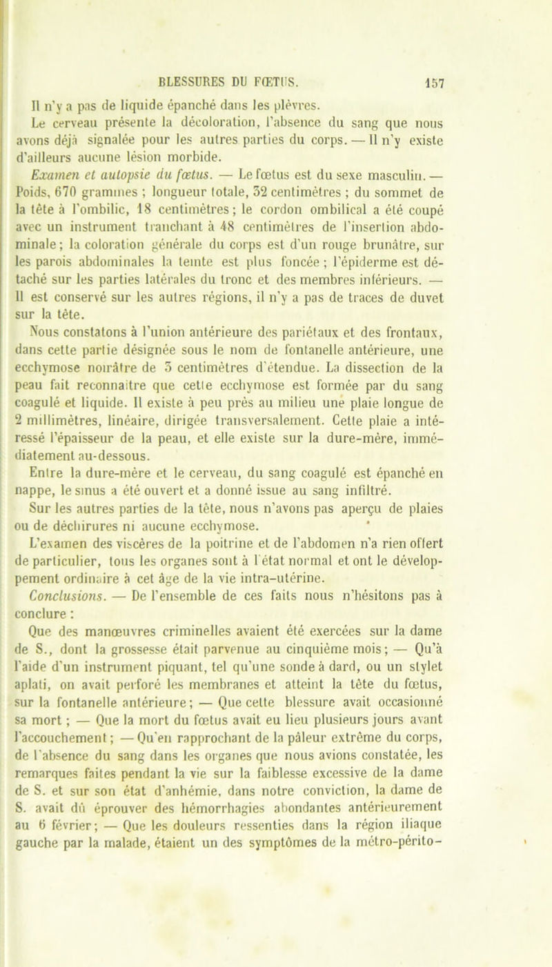 11 n'y a pas de liquide épanché dans les plèvres. Le cerveau présente la décoloration, l’absence du sang que nous avons déjà signalée pour les autres parties du corps. —11 n’y existe d’ailleurs aucune lésion morbide. Examen et autopsie du fœtus. — Le fœtus est du sexe masculin.— Poids, 670 grammes ; longueur totale, 32 centimètres ; du sommet de la tète à l'ombilic, 18 centimètres; le cordon ombilical a été coupé avec un instrument tranchant à 48 centimètres de l’insertion abdo- minale ; la coloration générale du corps est d’un rouge brunâtre, sur les parois abdominales la teinte est plus foncée ; l’épiderme est dé- taché sur les parties latérales du tronc et des membres inférieurs. — 11 est conservé sur les autres régions, il n’y a pas de traces de duvet sur la tête. Nous constatons à l’union antérieure des pariétaux et des frontaux, dans cette partie désignée sous le nom de fontanelle antérieure, une ecchymose noirâtre de 5 centimètres d'étendue. La dissection de la peau fait reconnaitre que cetle ecchymose est formée par du sang coagulé et liquide. 11 existe à peu près au milieu une plaie longue de 2 millimètres, linéaire, dirigée transversalement. Cette plaie a inté- ressé l’épaisseur de la peau, et elle existe sur la dure-mère, immé- diatement au-dessous. Entre la dure-mère et le cerveau, du sang coagulé est épanché en nappe, le smus a été ouvert et a donné issue au sang infiltré. Sur les autres parties de la tête, nous n’avons pas aperçu de plaies ou de déchirures ni aucune ecchymose. L’examen des viscères de la poitrine et de l’abdomen n’a rien offert de particulier, tous les organes sont à 1 état normal et ont le dévelop- pement ordinaire à cet âge de la vie intra-utérine. Conclusions. — De l’ensemble de ces faits nous n’hésitons pas à conclure : Que des manœuvres criminelles avaient été exercées sur la dame de S., dont la grossesse était parvenue au cinquième mois; — Qu’à l’aide d’un instrument piquant, tel qu’une sonde à dard, ou un stylet aplati, on avait perforé les membranes et atteint la tête du fœtus, sur la fontanelle antérieure; — Que cette blessure avait occasionné sa mort ; — Que la mort du fœtus avait eu lieu plusieurs jours avant l’accouchement ; —Qu'en rapprochant de la pâleur extrême du corps, de l’absence du sang dans les organes que nous avions constatée, les remarques faites pendant la vie sur la faiblesse excessive de la dame de S. et sur son état d'anhémie, dans notre conviction, la dame de S. avait dû éprouver des hémorrhagies abondantes antérieurement au 6 février; — Que les douleurs ressenties dans la région iliaque gauche par la malade, étaient un des symptômes de la métro-périto-