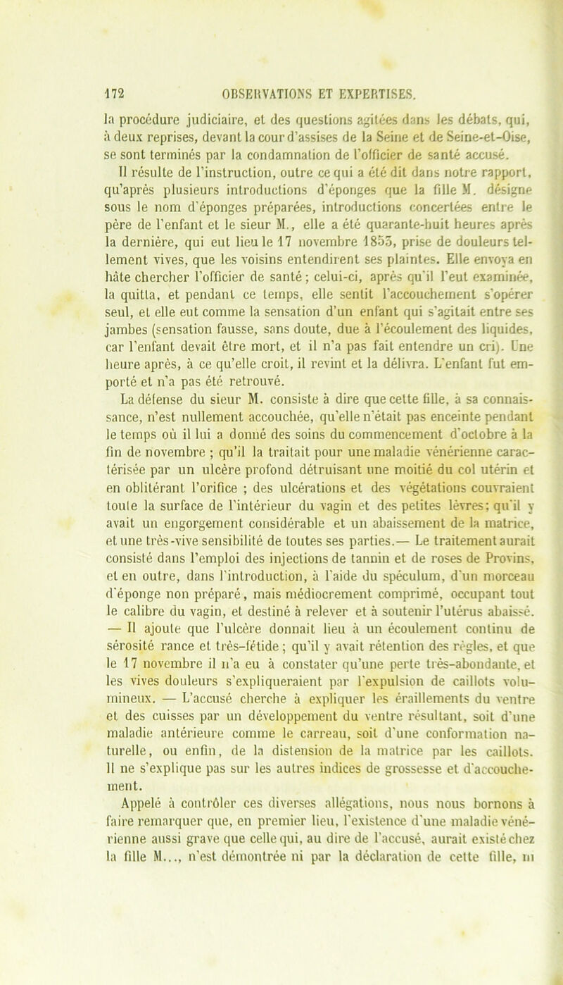 la procédure judiciaire, et des questions agitées dans les débats, qui, à deux reprises, devant la cour d’assises de la Seine et de Seine-et-Oise, se sont terminés par la condamnation de l’officier de santé accusé. 11 résulte de l’instruction, outre ce qui a été dit dans notre rapport, qu’après plusieurs introductions d'éponges que la fille M. désigne sous le nom d’éponges préparées, introductions concertées entre le père de l’enfant et le sieur M., elle a été quarante-huit heures après la dernière, qui eut lieu le 17 novembre 1855, prise de douleurs tel- lement vives, que les voisins entendirent ses plaintes. Elle envoya en hâte chercher l’officier de santé ; celui-ci, après qu'il l’eut examinée, la quitta, et pendant ce temps, elle sentit l’accouchement s'opérer seul, et elle eut comme la sensation d’un enfant qui s’agitait entre ses jambes (sensation fausse, sans doute, due à l’écoulement des liquides, car l’enfant devait être mort, et il n’a pas fait entendre un cri). Une heure après, à ce qu’elle croit, il revint et la délivra. L'enfant fut em- porté et n’a pas été retrouvé. La défense du sieur M. consiste à dire que celte fille, à sa connais- sance, n’est nullement accouchée, qu’elle n’était pas enceinte pendant le temps où il lui a donné des soins du commencement d'octobre à la fin de novembre ; qu’il la traitait pour une maladie vénérienne carac- térisée par un ulcère profond détruisant une moitié du col utérin et en oblitérant l’orifice ; des ulcérations et des végétations couvraient toute la surface de l’intérieur du vagin et des petites lèvres; qu'il y avait un engorgement considérable et un abaissement de la matrice, et une très-vive sensibilité de toutes ses parties.— Le traitement aurait consisté dans l’emploi des injections de tannin et de roses de Provins, et en outre, dans l'introduction, à l’aide du spéculum, d'un morceau d'éponge non préparé, mais médiocrement comprimé, occupant tout le calibre du vagin, et destiné à relever et à soutenir l’utérus abaissé. — Il ajoute que l’ulcère donnait lieu à un écoulement continu de sérosité rance et très-fétide ; qu’il y avait rétention des règles, et que le 17 novembre il n’a eu à constater qu’une perte très-abondante, et les vives douleurs s’expliqueraient par l'expulsion de caillots volu- mineux. — L’accusé cherche à expliquer les éraillements du ventre et des cuisses par un développement du ventre résultant, soit d’une maladie antérieure comme le carreau, soit d'une conformation na- turelle, ou enfin, de la distension de la matrice par les caillots. Il ne s’explique pas sur les autres indices de grossesse et d'accouche- ment. Appelé à contrôler ces diverses allégations, nous nous bornons à faire remarquer que, en premier lieu, l'existence d'une maladie véné- rienne aussi grave que celle qui, au dire de l’accusé, aurait existéchez la fille M..., n'est démontrée ni par la déclaration de cette fille, m