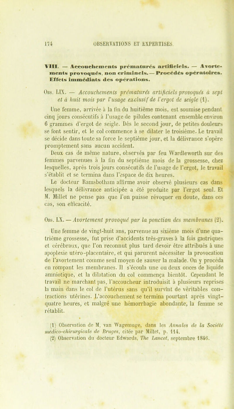 VIII. — Accouchements prématurés artificiels. — Avorte- ments provoqués, non criminels.— Procédés opératoires. Effets immédiats des opérations. Obs, LIX. — Accouchements prématurés artificiels provoqués à sept et à huit mois par l'usage exclusif de l'ergot de seigle (1). Une femme, arrivée à la fin du huitième mois, est soumise pendant cinq jours consécutifs à l’usage de pilules contenant ensemble environ 6 grammes d’ergot de seigle. Dès le second jour, de petites douleurs se font sentir, et le col commence à se dilater le troisième. Le travail se décide dans toute sa force le septième jour, et la délivrance s'opère promptement sans aucun accident. Deux cas de même nature, observés par feu Wardleworth sur des femmes parvenues à la fin du septième mois de la grossesse, chez lesquelles, après trois jours consécutifs de l'usage de l’ergot, le travail s’établit et se termina dans l’espace de dix heures. Le docteur Ramsbotham affirme avoir observé plusieurs cas dans lesquels la délivrance anticipée a été produite par l’ergot seul. El M. Millet ne pense pas que l’on puisse révoquer en doute, dans ces cas, son efficacité. Obs. LX. — Avortement provoqué par la ponction des membranes (2). Une femme de vingt-huit ans, parvenue au sixième mois d’une qua- trième grossesse, fut prise d’accidents très-graves à la fois gastriques et cérébraux, que l’on reconnut plus tard devoir être attribués à mie apoplexie utéro-placentaire, et qui parurent nécessiter la provocation de l’avortement comme seul moyen de sauver la malade. On y procéda en rompant les membranes. Il s’écoula une ou deux onces de liquide amniotique, et la dilatation du col commença bientôt. Cependant le travail ne marchant pas, l’accoucheur introduisit à plusieurs reprises la main dans le col de l’utérus sans qu’il survînt de véritables con- (ractions utérines. L’accouchement se termina pourtant après vingt- quatre heures, et malgré une hémorrhagie abondante, la femme se rétablit. (1) Observation de M. van Wagemuge, dans les Annales de la Société médico-chirurgicale de Bruges, citée par Millet, p. 114. (2) Observation du docteur Edwards, The Lancet, septembre 1846.