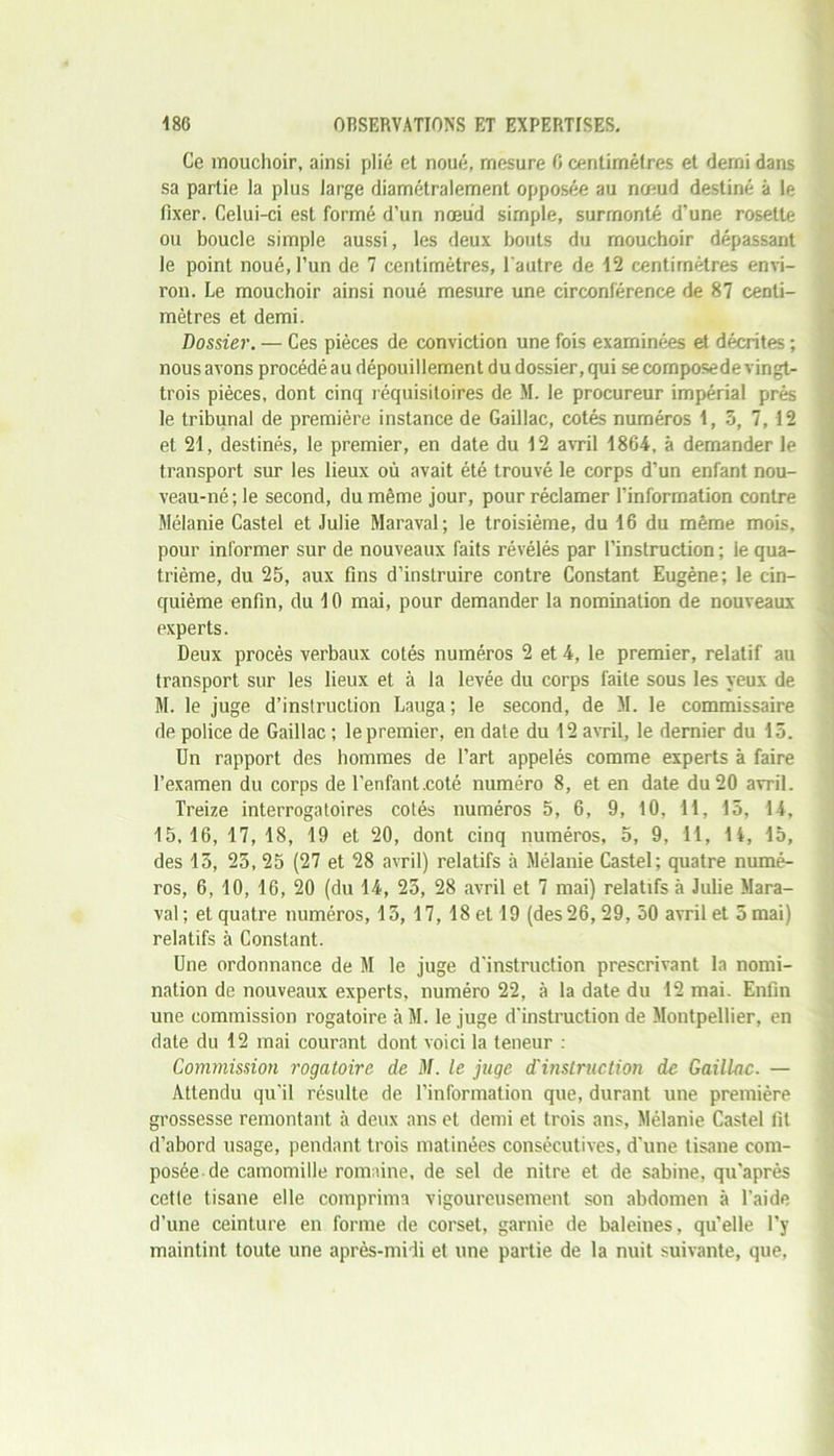 Ce mouchoir, ainsi plié et noué, mesure fi centimètres et demi dans sa partie la plus large diamétralement opposée au nœud destiné à le fixer. Celui-ci est formé d’un nœud simple, surmonté d'une rosette ou boucle simple aussi, les deux bouts du mouchoir dépassant le point noué, l’un de 7 centimètres, l'autre de 12 centimètres envi- ron. Le mouchoir ainsi noué mesure une circonférence de 87 centi- mètres et demi. Dossier. — Ces pièces de conviction une fois examinées et décrites ; nous avons procédé au dépouillement du dossier, qui se composede vingt- trois pièces, dont cinq réquisitoires de M. le procureur impérial prés le tribunal de première instance de Gaillac, cotés numéros 1, 3, 7, 12 et 21, destinés, le premier, en date du 12 avril 1864, à demander le transport sur les lieux où avait été trouvé le corps d’un enfant nou- veau-né; le second, du même jour, pour réclamer l’information contre Mélanie Castel et Julie Maraval; le troisième, du 16 du même mois, pour informer sur de nouveaux faits révélés par l’instruction ; le qua- trième, du 25, aux fins d’instruire contre Constant Eugène; le cin- quième enfin, du 10 mai, pour demander la nomination de nouveaux experts. Deux procès verbaux cotés numéros 2 et 4, le premier, relatif au transport sur les lieux et à la levée du corps faite sous les yeux de M. le juge d’instruction Lauga; le second, de M. le commissaire de police de Gaillac ; le premier, en date du 12 avril, le dernier du 15. Un rapport des hommes de l’art appelés comme experts à faire l’examen du corps de l’enfant.coté numéro 8, et en date du 20 avril. Treize interrogatoires cotés numéros 5, 6, 9, 10, 11, 15, 14, 15.16, 17, 18, 19 et 20, dont cinq numéros, 5, 9, 11, 1i, 15, des 15, 25, 25 (27 et 28 avril) relatifs à Mélanie Castel; quatre numé- ros, 6, 10, 16, 20 (du 14, 25, 28 avril et 7 mai) relatifs à Juüe Mara- val; et quatre numéros,15, 17, 18 et 19 (des 26, 29, 50 avril etSmai) relatifs à Constant. Une ordonnance de M le juge d’instruction prescrivant la nomi- nation de nouveaux experts, numéro 22, à la date du 12 mai. Enfin une commission rogatoire à M. le juge d’instruction de Montpellier, en date du 12 mai courant dont voici la teneur : Commission rogatoire de M. le juge d'instruction de Gaillac. — Attendu qu’il résulte de l’information que, durant une première grossesse remontant à deux ans et demi et trois ans, Mélanie Castel fit d’abord usage, pendant trois matinées consécutives, d’une tisane com- posée de camomille romaine, de sel de nitre et de Sabine, qu'après cetle tisane elle comprima vigoureusement son abdomen à l’aide d’une ceinture en forme de corset, garnie de baleines, qu’elle l’y maintint toute une après-midi et une partie de la nuit suivante, que,