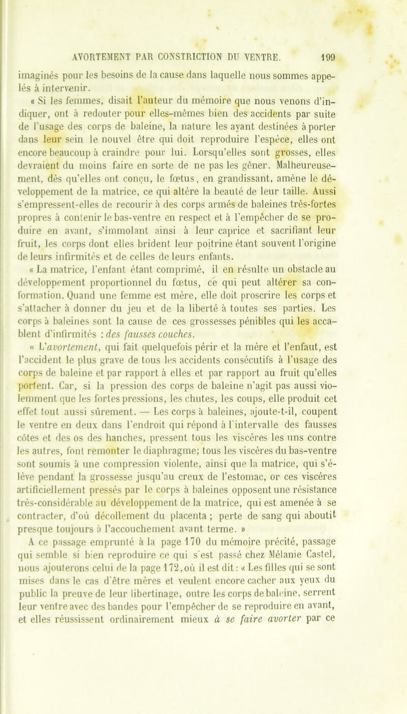 imaginés pour les besoins de la cause dans laquelle nous sommes appe- lés à intervenir. « Si les femmes, disait l’auteur du mémoire que nous venons d’in- diquer, ont à redouter pour elles-mêmes bien des accidents par suite de l’usage des corps de baleine, la nature les ayant destinées à porter dans leur sein le nouvel être qui doit reproduire l’espèce, elles ont encore beaucoup à craindre pour lui. Lorsqu’elles sont grosses, elles devraient du moins faire en sorte de ne pas les gêner. Malheureuse- ment, dès qu'elles ont conçu, le fœtus, en grandissant, amène le dé- veloppement de la matrice, ce qui altère la beauté de leur taille. Aussi s’empressent-elles de recourir à des corps armés de baleines très-fortes propres à contenir le bas-ventre en respect et à l'empêcher de se pro- duire en avant, s’immolant ainsi à leur caprice et sacrifiant leur fruit, les corps dont elles brident leur poitrine étant souvent l’origine de leurs infirmités et de celles de leurs enfants. « La matrice, l'enfant étant comprimé, il en résulte un obstacle au développement proportionnel du fœtus, ce qui peut altérer sa con- formation. Quand une femme est mère, elle doit proscrire les corps et s’attacher à donner du jeu et de la liberté à toutes ses parties. Les corps à baleines sont la cause de ces grossesses pénibles qui les acca- blent d’infirmités : des fausses couches. « L'avortement, qui fait quelquefois périr et la mère et l’enfaut, est l’accident le plus grave de tous les accidents consécutifs à l’usage des corps de baleine et par rapport à elles et par rapport au fruit qu’elles portent. Car, si la pression des corps de baleine n’agit pas aussi vio- lemment que les fortes pressions, les chutes, les coups, elle produit cet effet tout aussi sûrement. — Les corps à baleines, ajoute-t-il, coupent le ventre en deux dans l’endroit qui répond à l'intervalle des fausses côtes et des os des hanches, pressent tous les viscères les uns contre les autres, font remonter le diaphragme; tous les viscères du bas-ventre sont soumis à une compression violente, ainsi que la matrice, qui s’é- lève pendant la grossesse jusqu’au creux de l’estomac, or ces viscères artificiellement pressés par le corps à baleines opposent une résistance très-considérable au développement de la matrice, qui est amenée à se contracter, d’où décollement du placenta ; perte de sang qui aboutit presque toujours à l’accouchement avant terme. » A ce passage emprunté à la page 170 du mémoire précité, passage qui semble si bien reproduire ce qui s'est passé chez Mélanie Castel, nous ajouterons celui de la page 172,où il est dit : * Les filles qui se sont mises dans le cas d'être mères et veulent encore cacher aux yeux du public la preuve de leur libertinage, outre les corps de baleine, serrent leur ventre avec des bandes pour l’empêcher de se reproduire en avant, et elles réussissent ordinairement mieux à se faire avorter par ce