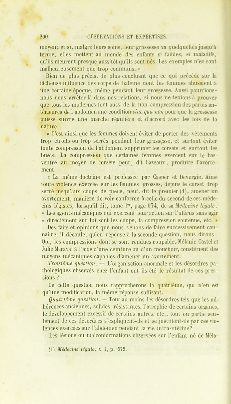 moyen; et si, malgré leurs soins, leur grossesse va quelquefois jusqu’à terme, elles mettent au monde des enfants si faibles, si maladifs, qu’ils meurent presque aussitôt qu'ils sont nés. Les exemples n’en sont malheureusement que trop communs. » Rien de plus précis, de plus concluant que ce qui précède sur la fâcheuse influence des corps de haleine dont les femmes abusaient à une certaine époque, même pendant leur grossesse. Aussi pourrions- nous nous arrêter là dans nos relations, si nous ne tenions à prouver que tous les modernes font aussi de la non-compression des parois an- térieures de l’abdomen une condition sine qua non pour que la grossesse puisse suivre une marche régulière et d’accord avec les lois de la nature. « C’est ainsi que les femmes doivent éviter de porter des vêtements trop étroits ou trop serrés pendant leur grossçsse, et surtout éviter toute compression de l’abdomen, supprimer les corsets et surtout les buses. La compression que certaines femmes exercent sur le bas- ventre au moyen de corsets peut, dit Cazeaux, produire l’avorte- ment. « La même doctrine est professée par Casper et Devergie. Ainsi toute violence exercée sur les femmes grosses, depuis le corset trop serré jusqu’aux coups de pieds, peut, dit le premier (i), amener un avortement, manière de voir conforme à celle du second de ces méde- cins légistes, lorsqu’il dit, tome Ier, page 074, de sa Médecine légale : « Les agents mécaniques qui exercent leur action sur l’utérus sans agir « directement sur lui sont les coups, la compression soutenue, etc. » Des faits et opinions que nous venons de faire successivement con- naître, il découle, qu’en réponse à la seconde question, nous dirons . Oui, les compressions dont se sont rendues coupables Mélanie Castel et Julie Maraval à l’aide d’une ceinture ou d’un mouchoir, constituent des moyens mécaniques capables d’amener un avortement. Troisième question. — L'organisation anormale et les désordres pa- thologiques observés chez l’enfant ont-ils été le résultat de ces pres- sions ? De cette question nous rapprocherons la quatrième, qui n’en est qu’une modification, la même réponse suffisant. Quatrième question. — Tout au moins les désordres tels que les ad- hérences anciennes, solides, résistantes, l’atrophie de certains organes, le développement excessif de certains autres, etc., tout ou partie seu- lement de ces désordres s'expliquent-ils et se justifient-ils par ces vio- lences exercées sur l’abdomen pendant la vie intra-utérine? Les lésions ou malconformations observées sur l’enfant né de Méla- (I) Médecine légale, t. I, p. 575.