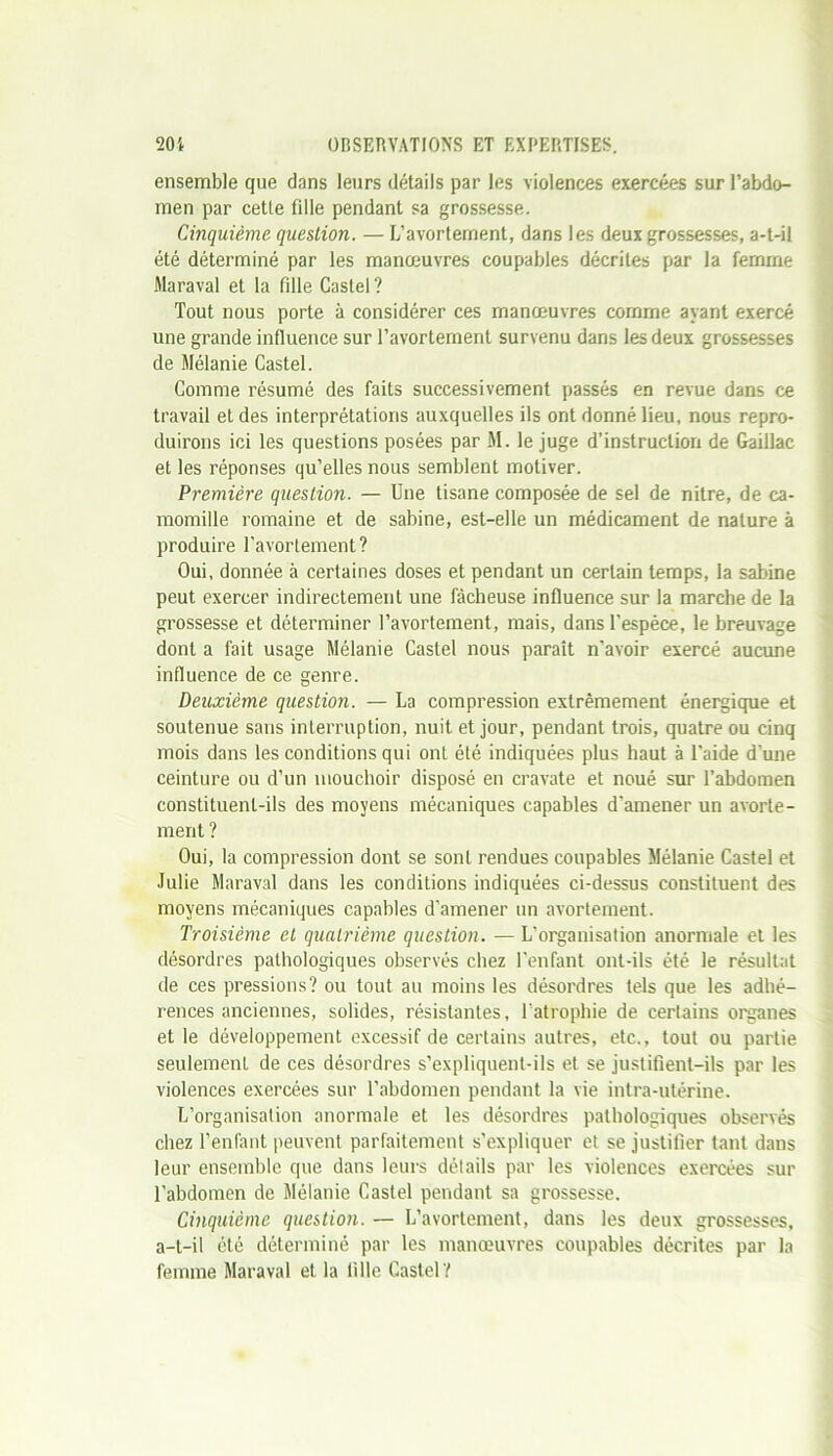 ensemble que dans leurs détails par les violences exercées sur l’abdo- men par cette fille pendant sa grossesse. Cinquième question. — L’avortement, dans les deux grossesses, a-t-il été déterminé par les manœuvres coupables décrites par la femme Maraval et la fille Castel? Tout nous porte à considérer ces manœuvres comme ayant exercé une grande influence sur l’avortement survenu dans les deux grossesses de Mélanie Castel. Comme résumé des faits successivement passés en revue dans ce travail et des interprétations auxquelles ils ont donné lieu, nous repro- duirons ici les questions posées par M. le juge d’instruction de Gaillac et les réponses qu’elles nous semblent motiver. Première question. — Une tisane composée de sel de nitre, de ca- momille romaine et de sabine, est-elle un médicament de nature à produire l’avortement? Oui, donnée à certaines doses et pendant un certain temps, la sabine peut exercer indirectement une fâcheuse influence sur la marche de la grossesse et déterminer l’avortement, mais, dans l’espèce, le breuvage dont a fait usage Mélanie Castel nous paraît n'avoir exercé aucune influence de ce genre. Deuxième question. — La compression extrêmement énergique et soutenue sans interruption, nuit et jour, pendant trois, quatre ou cinq mois dans les conditions qui ont été indiquées plus haut à l'aide d’une ceinture ou d’un mouchoir disposé en cravate et noué sur l’abdomen constituent-ils des moyens mécaniques capables d'amener un avorte- ment ? Oui, la compression dont se sont rendues coupables Mélanie Castel et Julie Maraval dans les conditions indiquées ci-dessus constituent des moyens mécaniques capables d’amener un avortement. Troisième et quatrième question. — L'organisation anormale et les désordres pathologiques observés chez l’enfant ont-ils été le résultat de ces pressions? ou tout au moins les désordres tels que les adhé- rences anciennes, solides, résistantes, l'atrophie de certains organes et le développement excessif de certains autres, etc., tout ou partie seulement de ces désordres s’expliquent-ils et se justifient-ils par les violences exercées sur l’abdomen pendant la vie intra-utérine. L’organisation anormale et les désordres pathologiques observés chez l’enfant peuvent parfaitement s’expliquer et se justifier tant dans leur ensemble que dans leurs détails par les violences exercées sur l’abdomen de Mélanie Castel pendant sa grossesse. Cinquième question. — L’avortement, dans les deux grossesses, a-t-il été déterminé par les manœuvres coupables décrites par la femme Maraval et la fille Castel?