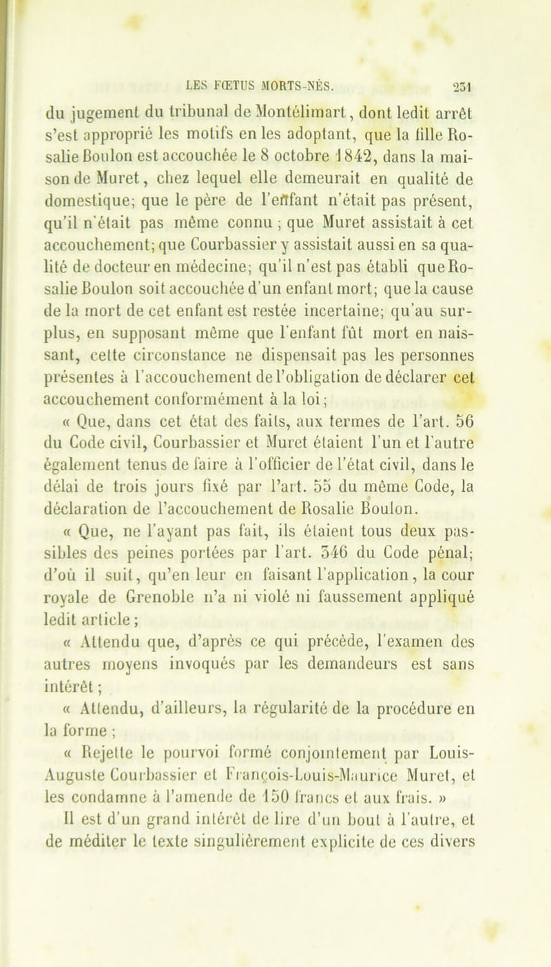 du jugement du tribunal de Montélimart, dont ledit arrêt s’est approprié les motifs en les adoptant, que la tille Ro- salie Boulon est accouchée le 8 octobre 1842, dans la mai- sonde Muret, chez lequel elle demeurait en qualité de domestique; que le père de l’eftfant n’était pas présent, qu’il n'était pas même connu ; que Muret assistait à cet accouchement; que Courbassier y assistait aussi en sa qua- lité de docteur en médecine; qu’il n’est pas établi queRo- salie Boulon soit accouchée d’un enfant mort; que la cause de la mort de cet enfant est restée incertaine; qu’au sur- plus, en supposant même que l’enfant fût mort en nais- sant, celte circonstance ne dispensait pas les personnes présentes à l’accouchement de l’obligation de déclarer cet accouchement conformément à la loi ; « Que, dans cet état des faits, aux termes de l’art. 56 du Code civil, Courbassier et Muret étaient l’un et l’autre également tenus de faire à l’officier de l’état civil, dans le délai de trois jours fixé par l’art. 55 du même Code, la déclaration de l’accouchement de Rosalie Boulon. « Que, ne l’ayant pas fait, ils étaient tous deux pas- sibles des peines portées par l’art. 546 du Code pénal; d’où il suit, qu’en leur en faisant l’application, la cour royale de Grenoble n’a ni violé ni faussement appliqué ledit article ; « Attendu que, d’après ce qui précède, l’examen des autres moyens invoqués par les demandeurs est sans intérêt ; « Attendu, d’ailleurs, la régularité de la procédure en la forme ; « Rejette le pourvoi formé conjointement par Louis- Auguste Courbassier et François-Louis-Maurice Muret, et les condamne à l’amende de 150 francs et aux frais. » 11 est d’un grand intérêt de lire d’un bout à l’autre, et de méditer le texte singulièrement explicite de ces divers