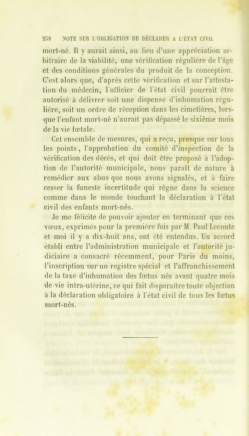 mort-nc. Il y aurait ainsi, au lieu d’une appréciation ar- bitraire de la viabilité, une vérification régulière de l’âge et des conditions générales du produit de la conception. C’est alors que, d’après celte vérification et sur l’attesta- lion du médecin, l'officier de l'état civil pourrait être autorisé à délivrer soit une dispense d’inhumation régu- lière, soit un ordre de réception dans les cimetières, lors- que l’enfant mort-né n’aurait pas dépassé le sixième mois de la vie fœtale. Cet ensemble de mesures, qui a reçu, presque sur tous les points, l’approbation du comité d’inspection de la vérification des décès, et qui doit être proposé à l’adop- tion de l’autorité municipale, nous paraît de nature à remédier aux abus que nous avons signalés, et à faire cesser la funeste incertitude qui règne dans la science comme dans le monde touchant la déclaration à l’état civil des enfants mort-nés. Je me félicite de pouvoir ajouter en terminant que ces vœux, exprimés pour la première fois par M. Paul Leconte et moi il y a dix-huit ans, ont été entendus. Un accord établi entre l’administration municipale et l’autorité ju- diciaire a consacré récemment, pour Paris du moins, l’inscription sur un registre spécial et l’affranchissement de la taxe d’inhumation des fœtus nés avant quatre mois de vie intra-utérine, ce qui fait disparaître toute objection à la déclaration obligatoire à l’état civil de tous les fœtus mort-nés.