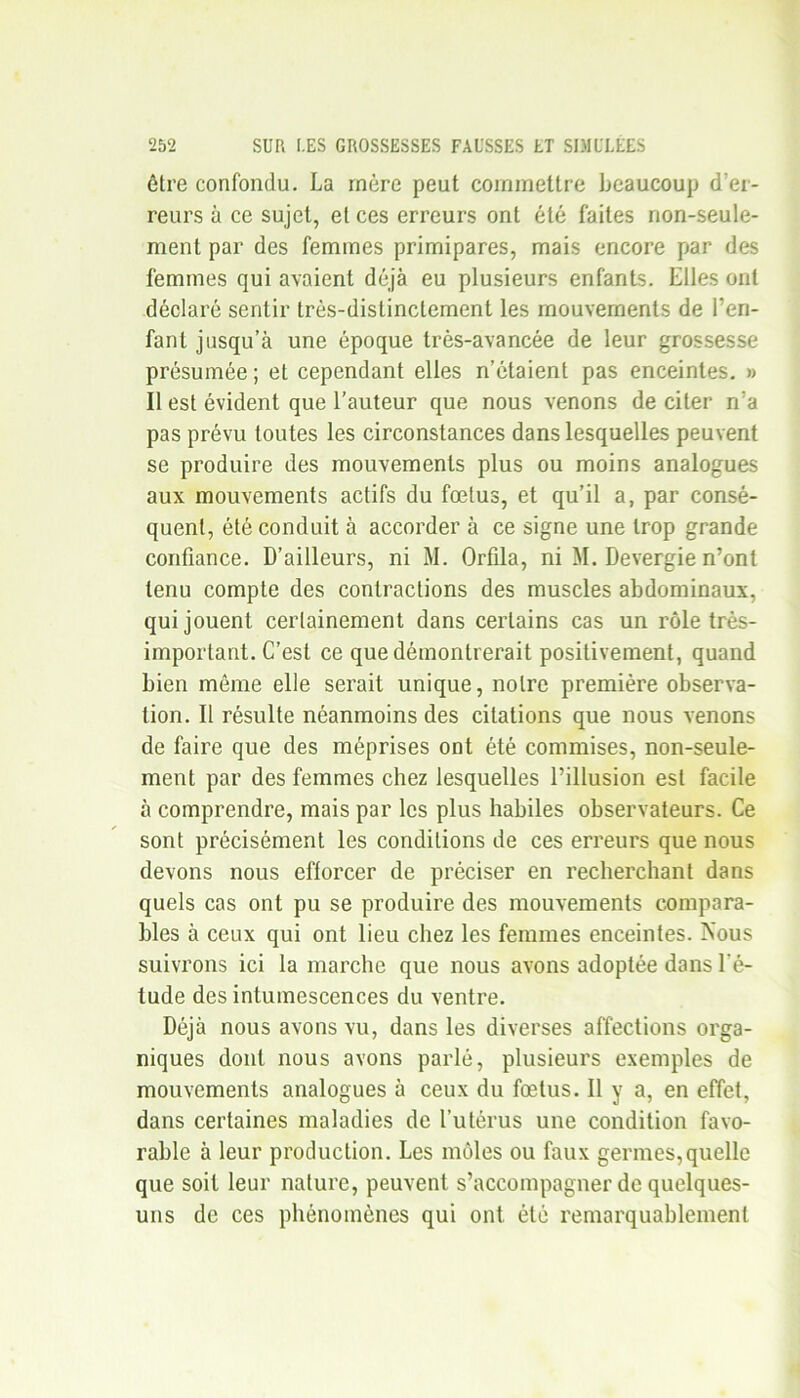 être confondu. La mère peut commettre beaucoup d'er- reurs à ce sujet, et ces erreurs ont été faites non-seule- ment par des femmes primipares, mais encore par des femmes qui avaient déjà eu plusieurs enfants. Elles ont déclaré sentir très-distinctement les mouvements de l’en- fant jusqu’à une époque très-avancée de leur grossesse présumée; et cependant elles n’étaient pas enceintes. » Il est évident que l’auteur que nous venons de citer n’a pas prévu toutes les circonstances dans lesquelles peuvent se produire des mouvements plus ou moins analogues aux mouvements actifs du fœlus, et qu’il a, par consé- quent, été conduit à accorder à ce signe une trop grande confiance. D’ailleurs, ni M. Orfila, ni M. Bevergie n’ont tenu compte des contractions des muscles abdominaux, qui jouent certainement dans certains cas un rôle très- important. C’est ce que démontrerait positivement, quand bien même elle serait unique, notre première observa- tion. Il résulte néanmoins des citations que nous venons de faire que des méprises ont été commises, non-seule- ment par des femmes chez lesquelles l’illusion est facile à comprendre, mais par les plus habiles observateurs. Ce sont précisément les conditions de ces erreurs que nous devons nous efforcer de préciser en recherchant dans quels cas ont pu se produire des mouvements compara- bles à ceux qui ont lieu chez les femmes enceintes. Nous suivrons ici la marche que nous avons adoptée dans l’é- tude des intumescences du ventre. Déjà nous avons vu, dans les diverses affections orga- niques dont nous avons parlé, plusieurs exemples de mouvements analogues à ceux du fœtus. Il y a, en effet, dans certaines maladies de l’utérus une condition favo- rable à leur production. Les môles ou faux germes,quelle que soit leur nature, peuvent s’accompagner de quelques- uns de ces phénomènes qui ont été remarquablement