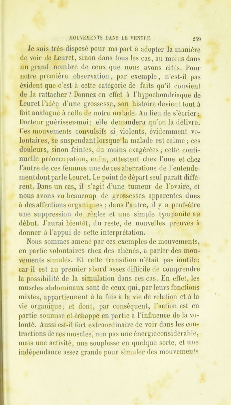 Je suis très-disposé pour ma part à adopter la manière de voir de Leuret, sinon dans tous les cas, au moins dans un grand nombre de ceux que nous avons cités. Pour notre première observation, par exemple, n’est-il pas évident que c’est à cette catégorie de faits qu’il convient de la rattacher? Donnez en effet à l’hypochondriaque de Leuret l’idée d’une grossesse, son histoire devient tout à fait analogue à celle de notre malade. Au lieu de s’écrier: Docteur guérissez-moi; elle demandera qu’on la délivre. Les mouvements convulsifs si violents, évidemment vo- lontaires, se suspendant lorsque la malade est calme ; ces douleurs, sinon feintes, du moins exagérées ; cette conti- nuelle préoccupation, enfin, attestent chez l’une et chez l’autre de ces femmes une de ces aberrations de l’entende- menldont parle Leuret. Le point de départ seul paraît diffé- rent. Dans un cas, il s’agit d’une tumeur de l’ovaire, et nous avons vu beaucoup de grossesses apparentes dues à désaffections organiques ; dans l’autre, il y a peut-être une suppression de règles et une simple tympanite au début. J'aurai bientôt, du reste, de nouvelles preuves à donner à l’appui de cette interprétation. Nous sommes amené par ces exemples de mouvements, en partie volontaires chez des aliénés, à parler des mou- vements simulés. Et cette transition n’était pas inutile; car il est au premier abord assez difficile de comprendre la possibilité de la simulation dans ces cas. En effet, les muscles abdominaux sont de ceux qui, parleurs fonctions mixtes, appartiennent à la fois à la vie de relation et à la vie organique; et dont, par conséquent, l’action est en partie soumise et échappe en partie à l’influence de la vo- lonté. Aussi est-il fort extraordinaire de voir dans les con- tractions de ces muscles, non pas une énergicconsidérable, mais une activité, une souplesse en quelque sorte, et une indépendance assez grande pour simuler des mouvements